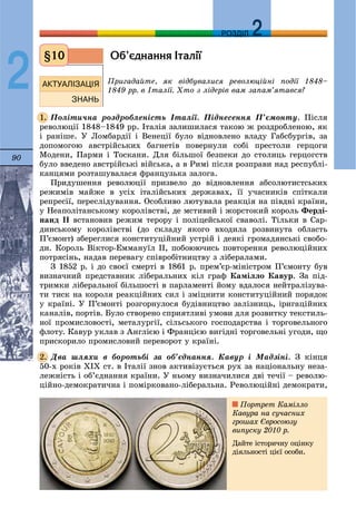90
ДДРОЗДІЛ
2
Îá’ºäíàííÿ ²òàë³¿
Ïðèãàäàéòå, ÿê âіäáóâàëèñÿ ðåâîëþöіéíі ïîäії 1848–
1849 ðð. â Іòàëії. Õòî ç ëіäåðіâ âàì çàïàì’ÿòàâñÿ?
Ïîëіòè÷íà ðîçäðîáëåíіñòü Іòàëії. Ïіäíåñåííÿ Ï’єìîíòó. Ïіñëÿ
ðåâîëþöії 1848–1849 ðð. Іòàëіÿ çàëèøèëàñÿ òàêîþ æ ðîçäðîáëåíîþ, ÿê
і ðàíіøå. Ó Ëîìáàðäії і Âåíåöії áóëî âіäíîâëåíî âëàäó Ãàáñáóðãіâ, çà
äîïîìîãîþ àâñòðіéñüêèõ áàãíåòіâ ïîâåðíóëè ñîáі ïðåñòîëè ãåðöîãè
Ìîäåíè, Ïàðìè і Òîñêàíè. Äëÿ áіëüøîї áåçïåêè äî ñòîëèöü ãåðöîãñòâ
áóëî ââåäåíî àâñòðіéñüêі âіéñüêà, à â Ðèìі ïіñëÿ ðîçïðàâè íàä ðåñïóáëі-
êàíöÿìè ðîçòàøóâàëàñÿ ôðàíöóçüêà çàëîãà.
Ïðèäóøåííÿ ðåâîëþöії ïðèçâåëî äî âіäíîâëåííÿ àáñîëþòèñòñüêèõ
ðåæèìіâ ìàéæå â óñіõ іòàëіéñüêèõ äåðæàâàõ, її ó÷àñíèêіâ ñïіòêàëè
ðåïðåñії, ïåðåñëіäóâàííÿ. Îñîáëèâî ëþòóâàëà ðåàêöіÿ íà ïіâäíі êðàїíè,
ó Íåàïîëіòàíñüêîìó êîðîëіâñòâі, äå ìñòèâèé і æîðñòîêèé êîðîëü Ôåðäі-
íàíä II âñòàíîâèâ ðåæèì òåðîðó і ïîëіöåéñüêîї ñâàâîëі. Òіëüêè â Ñàð-
äèíñüêîìó êîðîëіâñòâі (äî ñêëàäó ÿêîãî âõîäèëà ðîçâèíóòà îáëàñòü
Ï’єìîíò) çáåðåãëèñÿ êîíñòèòóöіéíèé óñòðіé і äåÿêі ãðîìàäÿíñüêі ñâîáî-
äè. Êîðîëü Âіêòîð-Åììàíóїë II, ïîáîþþ÷èñü ïîâòîðåííÿ ðåâîëþöіéíèõ
ïîòðÿñіíü, íàäàâ ïåðåâàãó ñïіâðîáіòíèöòâó ç ëіáåðàëàìè.
Ç 1852 ð. і äî ñâîєї ñìåðòі â 1861 ð. ïðåì’єð-ìіíіñòðîì Ï’єìîíòó áóâ
âèçíà÷íèé ïðåäñòàâíèê ëіáåðàëüíèõ êіë ãðàô Êàìіëëî Êàâóð. Çà ïіä-
òðèìêè ëіáåðàëüíîї áіëüøîñòі â ïàðëàìåíòі éîìó âäàëîñÿ íåéòðàëіçóâà-
òè òèñê íà êîðîëÿ ðåàêöіéíèõ ñèë і çìіöíèòè êîíñòèòóöіéíèé ïîðÿäîê
ó êðàїíі. Ó Ï’єìîíòі ðîçãîðíóëîñÿ áóäіâíèöòâî çàëіçíèöü, іðèãàöіéíèõ
êàíàëіâ, ïîðòіâ. Áóëî ñòâîðåíî ñïðèÿòëèâі óìîâè äëÿ ðîçâèòêó òåêñòèëü-
íîї ïðîìèñëîâîñòі, ìåòàëóðãії, ñіëüñüêîãî ãîñïîäàðñòâà і òîðãîâåëüíîãî
ôëîòó. Êàâóð óêëàâ ç Àíãëієþ і Ôðàíöієþ âèãіäíі òîðãîâåëüíі óãîäè, ùî
ïðèñêîðèëî ïðîìèñëîâèé ïåðåâîðîò ó êðàїíі.
Äâà øëÿõè â áîðîòüáі çà îá’єäíàííÿ. Êàâóð і Ìàäçіíі. Ç êіíöÿ
50-õ ðîêіâ ÕIÕ ñò. â Іòàëії çíîâ àêòèâіçóєòüñÿ ðóõ çà íàöіîíàëüíó íåçà-
ëåæíіñòü і îá’єäíàííÿ êðàїíè. Ó íüîìó âèçíà÷èëèñÿ äâі òå÷ії – ðåâîëþ-
öіéíî-äåìîêðàòè÷íà і ïîìіðêîâàíî-ëіáåðàëüíà. Ðåâîëþöіéíі äåìîêðàòè,
§10
1.
2.
Ïîðòðåò Êàìіëëî
Êàâóðà íà ñó÷àñíèõ
ãðîøàõ Єâðîñîþçó
âèïóñêó 2010 ð.
Äàéòå іñòîðè÷íó îöіíêó
äіÿëüíîñòі öієї îñîáè.
 
