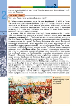 92
ДДРОЗДІЛ
2
íóëèñÿ àíòèìîíàðõі÷íі âèñòóïè â Íåàïîëіòàíñüêîìó êîðîëіâñòâі, і îñîá-
ëèâî íà Ñèöèëії.
Чому саме П’ємонт став центром об’єднання Італії?
Ïіäíåñåííÿ âèçâîëüíîãî ðóõó. Ïîõîäè Ãàðіáàëüäі. Ó 1860 ð. Ñèöè-
ëіþ çíîâ îõîïèâ âîãîíü ñåëÿíñüêèõ ïîâñòàíü. Ñêîðèñòàâøèñü іç öüîãî,
äåìîêðàòè íà Ïіâíî÷і Іòàëії ïî÷àëè ïіäãîòîâêó âіéñüêîâîї åêñïåäèöії
äëÿ íàäàííÿ äîïîìîãè ïîâñòàíöÿì. Ïî÷àëîñÿ âåðáóâàííÿ і íàâ÷àííÿ
âîëîíòåðіâ. Ç іíіöіàòèâè Ãàðіáàëüäі äëÿ çàêóïіâëі çáðîї áóëî ñòâîðåíî
ôîíä äîáðîâіëüíèõ ïîæåðòâóâàíü.
Ó òðàâíі 1860 ð., çіáðàâøè íåâåëèêó àðìіþ äîáðîâîëüöіâ – óñüîãî
1200 ÷îë. (âîíè áóëè îäÿãíåíі â ÷åðâîíі ñîðî÷êè, çâіäñè íàçâà «òèñÿ÷à
÷åðâîíîñîðî÷å÷íèêіâ»), – Ãàðіáàëüäі òàєìíî íà äâîõ êîðàáëÿõ âіäïëèâ ç
Ãåíóї íà Ñèöèëіþ. Êîëè âіí âèñàäèâñÿ íà îñòðîâі, íàñåëåííÿ âіòàëî éîãî
ÿê âèçâîëèòåëÿ âіä òèðàíії Áóðáîíіâ. Çâіäóñþäè ïіä ïðàïîð Ãàðіáàëüäі
ñõîäèëèñÿ äîáðîâîëüöі, і ÷åðåç äâà äíі äî éîãî çàãîíó ïðèєäíàëèñÿ 4 òèñ.
ñåëÿí. Ïîâñòàíöÿì ïðîòèñòîÿëî 25 òèñ. êîðîëіâñüêèõ âіéñüê. Àëå çàâäÿ-
êè çàâçÿòòþ áіéöіâ і âìіëîìó ìàíåâðóâàííþ Ãàðіáàëüäі âäàëîñÿ âèãðàòè
âàæëèâó áèòâó ïіä Êàëàòàôіìі. Ïðè ïåðøîìó æ íàòèñêîâі íåàïîëіòàí-
öіâ «òèñÿ÷à» êèíóëàñÿ íà âîðîãà і, ïîïðè ñâîþ ÷èñåëüíіñòü, ïðîòèâíèê
áóâ ðîçáèòèé äîùåíòó. Ãàðіáàëüäіéöі îâîëîäіëè öåíòðàëüíèì ìіñòîì
Ñèöèëії – Ïàëåðìî, і íåçàáàðîì óâåñü îñòðіâ áóëî î÷èùåíî âіä êîðîëіâ-
ñüêèõ âіéñüê. Ïðèáóâøè äî Ïàëåðìî, Ãàðіáàëüäі îãîëîñèâ ñåáå äèêòàòî-
ðîì Ñèöèëії âіä іìåíі ñàðäèíñüêîãî êîðîëÿ Âіêòîðà-Åììàíóїëà.
Ïіñëÿ çâіëüíåííÿ Ñèöèëії âëіòêó 1860 ð. ãàðіáàëüäіéñüêі âіéñüêà âèñà-
äèëèñÿ â Êàëàáðії і, íå çóñòðіâøè îïîðó äåìîðàëіçîâàíîї êîðîëіâñüêîї
àðìії, ðóøèëè íà Íåàïîëü. 7 âåðåñíÿ Ãàðіáàëüäі óðî÷èñòî âñòóïèâ ó
ñòîëèöþ Êîðîëіâñòâà Îáîõ Ñèöèëіé, à ïîòіì ðîçãðîìèâ çàëèøêè óðÿäî-
âèõ âіéñüê ó áèòâі íà ð. Âîëüòóðíî. Óñïіõ ïîõîäó Ãàðіáàëüäі, ÿêèé çà
êîðîòêèé ÷àñ çóìіâ âèãíàòè ç Íåàïîëÿ Áóðáîíіâ, áàãàòî â ÷îìó ïîÿñíþ-
єòüñÿ ïіäòðèìêîþ éîãî ñåëÿíàìè Ïіâäåííîї Іòàëії. Ñêîðèñòàâøèñü äèê-
3.
Âèñàäêà
÷åðâîíîñîðî÷å÷íèêіâ
Ãàðіáàëüäі
íà Ñèöèëії
 