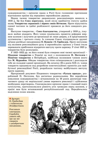 95
ДДРОЗДІЛ
ñàìîäåðæàâñòâî і êðіïîñíå ïðàâî â Ðîñії áóëè ãîëîâíèìè ïðè÷èíàìè
âіäñòàâàííÿ êðàїíè âіä ïåðåäîâèõ єâðîïåéñüêèõ äåðæàâ.
Ïåðøå òàєìíå òîâàðèñòâî äâîðÿíñüêèõ ðåâîëþöіîíåðіâ âèíèêëî â
1816 ð. Öå áóâ Ñîþç ïîðÿòóíêó, ÿêèé ïіñëÿ ïðèéíÿòòÿ ñòàòóòó çäîáóâ
íàçâó Òîâàðèñòâà ñïðàâæíіõ і âіðíèõ ñèíіâ Âіò÷èçíè. Ïðîòå âіäñóòíіñòü
єäèíîї òàêòèêè òà іäåéíі ðîçáіæíîñòі ïðèçâåëè äî éîãî øâèäêîãî ðîç-
ïàäó.
Íàñòóïíå òîâàðèñòâî – Ñîþç áëàãîäåíñòâà, óòâîðåíèé ó 1818 ð., іñíó-
âàëî ìàéæå âіäêðèòî. Éîãî ÷ëåíè ñïîäіâàëèñü ïðîâåñòè ðåôîðìè ìèð-
íèì øëÿõîì і çàëó÷èòè äî îðãàíіçàöії íå ëèøå äâîðÿí, à é ïðåäñòàâíèêіâ
äóõіâíèöòâà і òðåòüîãî ñòàíó. Іç ÷ëåíàìè Ñîþçó ïіäòðèìóâàëè äðóæíі
çâ’ÿçêè ðîñіéñüêі ïèñüìåííèêè Î. Ïóøêіí і Î. Ãðèáîєäîâ. Ïðîòå ïîñòóïîâî
ïіä âïëèâîì ðåâîëþöіéíîãî ðóõó â єâðîïåéñüêèõ êðàїíàõ ó Ñîþçі ñòàëè
ïåðåâàæàòè ïðèáі÷íèêè âіäêðèòîãî âèñòóïó ïðîòè öàðèçìó. Ó ñі÷íі 1821 ð.
òîâàðèñòâî áóëî ðîçïóùåíî.
Ó 1821–1822 ðð. íà éîãî îñíîâі áóëî ñòâîðåíî íîâі òàєìíі îðãàíіçàöії –
Ïіâäåííå òîâàðèñòâî â Óêðàїíі íà ÷îëі ç ïîëêîâíèêîì Ï. Ïåñòåëåì і
Ïіâíі÷íå òîâàðèñòâî â Ïåòåðáóðçі, íàéáіëüø âïëèâîâèì ÷ëåíîì ÿêîãî
áóâ Ì. Ìóðàâéîâ. Îáèäâà òîâàðèñòâà òіñíî ñïіâïðàöþâàëè і ðîçãëÿäàëè
ñåáå ÿê ñêëàäîâі єäèíîї îðãàíіçàöії. Íà ïî÷àòêó 20-õ ðîêіâ ÕІÕ ñò. ÷ëåíè
òîâàðèñòâ ïðàöþâàëè íàä ðîçðîáêîþ êîíñòèòóöіéíèõ ïðîåêòіâ äëÿ ìàé-
áóòíüîї ðåâîëþöіéíîї Ðîñії, ðîçðîáëÿëè òàêòèêó ìàéáóòíüîãî âèñòóïó
ïðîòè öàðèçìó.
Ïðîãðàìíèé äîêóìåíò Ïіâäåííîãî òîâàðèñòâà «Ðóñüêà ïðàâäà», ðîç-
ðîáëåíèé Ï. Ïåñòåëåì, áóâ äîñòàòíüî ðàäèêàëüíèì. Âіí ïåðåäáà÷àâ
ïîâàëåííÿ ñàìîäåðæàâñòâà і âñòàíîâëåííÿ íà 10 ðîêіâ äèêòàòóðè òèì-
÷àñîâîãî óðÿäó ÿê âèðіøàëüíîї óìîâè ïåðåìîãè ðåâîëþöії і çäіéñíåííÿ
íåîáõіäíèõ ïåðåòâîðåíü. Ñêàñîâóâàëèñÿ êðіïîñíå ïðàâî і ñòàíîâèé ïîäіë
ñóñïіëüñòâà, ïðîãîëîøóâàëàñÿ ðіâíіñòü óñіõ ãðîìàäÿí ïåðåä çàêîíîì, ó
êðàїíі ìàâ áóòè âñòàíîâëåíèé ðåñïóáëіêàíñüêèé ëàä. Ïåðåäáà÷àëîñü
íàäіëåííÿ ñåëÿí çåìëåþ.
Çóñòðі÷
Î. Ãðèáîєäîâà
ç êèїâñüêèìè
äåêàáðèñòàìè
Ðîçãëÿíüòå
іëþñòðàöіþ.
Ñïðîáóéòå
óÿâèòè ñîáі,
ïðî ùî ìіã
ãîâîðèòè
ç äåêàáðèñòàìè
ïèñüìåííèê.
 
