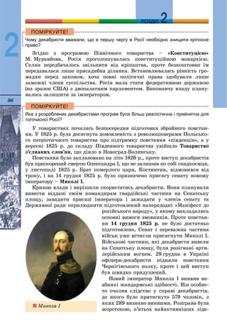 96
ДДРОЗДІЛ
2 Чому декабристи вважали, що в першу чергу в Росії необхідно знищити кріпосне
право?
Çãіäíî ç ïðîãðàìîþ Ïіâíі÷íîãî òîâàðèñòâà – «Êîíñòèòóöієþ»
Ì. Ìóðàâéîâà, Ðîñіÿ ïðîãîëîøóâàëàñü êîíñòèòóöіéíîþ ìîíàðõієþ.
Ñåëÿí ïåðåäáà÷àëîñü çâіëüíèòè âіä êðіïàöòâà, ïðîòå áåçêîøòîâíî їì
ïåðåäàâàëàñÿ ëèøå ïðèñàäèáíà äіëÿíêà. Âñòàíîâëþâàëàñü ðіâíіñòü ãðî-
ìàäÿí ïåðåä çàêîíîì, õî÷à ïîâíі ïîëіòè÷íі ïðàâà çäîáóâàëè ëèøå
çàìîæíі ÷ëåíè ñóñïіëüñòâà. Ðîñіÿ ìàëà ñòàòè ôåäåðàòèâíîþ äåðæàâîþ
(íà çðàçîê ÑØÀ) ç äâîïàëàòíèì ïàðëàìåíòîì. Âèêîíàâ÷ó âëàäó ïëàíó-
âàëîñü çàëèøèòè çà іìïåðàòîðîì.
Яка з розроблених декабристами програм була більш реалістична і прийнятна для
тогочасної Росії?
Ó òîâàðèñòâàõ ïî÷àëàñü áåçïîñåðåäíÿ ïіäãîòîâêà çáðîéíîãî ïîâñòàí-
íÿ. Ó 1825 ð. áóëà äîñÿãíóòà äîìîâëåíіñòü ç ðåâîëþöіîíåðàìè Ïîëüñüêî-
ãî ïàòðіîòè÷íîãî òîâàðèñòâà ïðî ïіäòðèìêó ïîâñòàííÿ «ïіâäåíöіâ», à ó
âåðåñíі 1825 ð. äî ñêëàäó Ïіâäåííîãî òîâàðèñòâà óâіéøëî Òîâàðèñòâî
ç’єäíàíèõ ñëîâ’ÿí, ùî äіÿëî â Íîâîãðàä-Âîëèíñüêó.
Ïîâñòàííÿ áóëî çàïëàíîâàíî íà ëіòî 1826 ð., ïðîòå âèñòóï äåêàáðèñòіâ
áóâ ïðèñêîðåíèé ñìåðòþ Îëåêñàíäðà І, ùî íå çàëèøèâ ïî ñîáі ñïàäêîєìöÿ,
ó ëèñòîïàäі 1825 ð. Áðàò ïîìåðëîãî öàðÿ, Êîñòÿíòèí, âіäìîâèâñÿ âіä
òðîíó, і íà 14 ãðóäíÿ 1825 ð. áóëî ïðèçíà÷åíî ïðèñÿãó ñåíàòó íîâîìó
іìïåðàòîðó – Ìèêîëі І.
Êðèçîþ âëàäè і âèðіøèëè ñêîðèñòàòèñü äåêàáðèñòè. Âîíè ïëàíóâàëè
âèâåñòè âіääàíі ñâîїì êîìàíäèðàì ãâàðäіéñüêі ÷àñòèíè íà Ñåíàòñüêó
ïëîùó, çàâàäèòè ïðèñÿçі іìïåðàòîðà і çàæàäàòè ó ÷ëåíіâ ñåíàòó òà
Äåðæàâíîї ðàäè îïðèëþäíèòè ïіäãîòîâëåíèé íàïåðåäîäíі «Ìàíіôåñò äî
ðîñіéñüêîãî íàðîäó», ó ÿêîìó âèêëàäàëèñü
îñíîâíі âèìîãè çìîâíèêіâ. Ïðîòå ïîâñòàí-
íÿ 14 ãðóäíÿ 1825 ð. íå áóëî äîñòàòíüî
ïіäãîòîâëåíî, Ñåíàò і ïåðåâàæíà ÷àñòèíà
âіéñüê óæå âñòèãëè ïðèñÿãíóòè Ìèêîëі І.
Âіéñüêîâі ÷àñòèíè, ÿêі äåêàáðèñòè âèâåëè
íà Ñåíàòñüêó ïëîùó, áóëè ðîçіãíàíі àðòè-
ëåðіéñüêèì âîãíåì. 29 ãðóäíÿ â Óêðàїíі
îôіöåðè-äåêàáðèñòè ïіäíÿëè ïîâñòàííÿ
×åðíіãіâñüêîãî ïîëêó, ïðîòå і öåé âèñòóï
áóâ øâèäêî ïðèäóøåíèé.
Íîâèé іìïåðàòîð Ìèêîëà І âèÿâèâ íå-
àáèÿêі æàíäàðìñüêі çäіáíîñòі. Âіí îñîáèñ-
òî î÷îëèâ ñëіäñòâî ó ñïðàâі äåêàáðèñòіâ,
äî ÿêîãî áóëî ïðèòÿãíóòî 579 ÷îëîâіê, ç
ÿêèõ 289 âèçíàíî âèííèìè. Ðîçïðàâà áóëà
æîðñòîêîþ, ï’ÿòüîõ íàéàêòèâíіøèõ ëіäå-
Ìèêîëà І
 