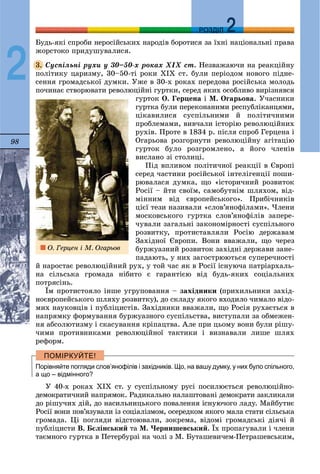 98
ДДРОЗДІЛ
2
Áóäü-ÿêі ñïðîáè íåðîñіéñüêèõ íàðîäіâ áîðîòèñÿ çà їõíі íàöіîíàëüíі ïðàâà
æîðñòîêî ïðèäóøóâàëèñÿ.
Ñóñïіëüíі ðóõè ó 30–50-õ ðîêàõ ÕІÕ ñò. Íåçâàæàþ÷è íà ðåàêöіéíó
ïîëіòèêó öàðèçìó, 30–50-òі ðîêè ÕІÕ ñò. áóëè ïåðіîäîì íîâîãî ïіäíå-
ñåííÿ ãðîìàäñüêîї äóìêè. Óæå â 30-õ ðîêàõ ïåðåäîâà ðîñіéñüêà ìîëîäü
ïî÷èíàє ñòâîðþâàòè ðåâîëþöіéíі ãóðòêè, ñåðåä ÿêèõ îñîáëèâî âèðіçíÿâñÿ
ãóðòîê Î. Ãåðöåíà і Ì. Îãàðüîâà. Ó÷àñíèêè
ãóðòêà áóëè ïåðåêîíàíèìè ðåñïóáëіêàíöÿìè,
öіêàâèëèñÿ ñóñïіëüíèìè é ïîëіòè÷íèìè
ïðîáëåìàìè, âèâ÷àëè іñòîðіþ ðåâîëþöіéíèõ
ðóõіâ. Ïðîòå â 1834 ð. ïіñëÿ ñïðîá Ãåðöåíà і
Îãàðüîâà ðîçãîðíóòè ðåâîëþöіéíó àãіòàöіþ
ãóðòîê áóëî ðîçãðîìëåíî, à éîãî ÷ëåíіâ
âèñëàíî çі ñòîëèöі.
Ïіä âïëèâîì ïîëіòè÷íîї ðåàêöії â Єâðîïі
ñåðåä ÷àñòèíè ðîñіéñüêîї іíòåëіãåíöії ïîøè-
ðþâàëàñÿ äóìêà, ùî «іñòîðè÷íèé ðîçâèòîê
Ðîñії – éòè ñâîїì, ñàìîáóòíіì øëÿõîì, âіä-
ìіííèì âіä єâðîïåéñüêîãî». Ïðèáі÷íèêіâ
öієї òåçè íàçèâàëè «ñëîâ’ÿíîôіëàìè». ×ëåíè
ìîñêîâñüêîãî ãóðòêà ñëîâ’ÿíîôіëіâ çàïåðå-
÷óâàëè çàãàëüíі çàêîíîìіðíîñòі ñóñïіëüíîãî
ðîçâèòêó, ïðîòèñòàâëÿëè Ðîñіþ äåðæàâàì
Çàõіäíîї Єâðîïè. Âîíè ââàæàëè, ùî ÷åðåç
áóðæóàçíèé ðîçâèòîê çàõіäíі äåðæàâè çàíå-
ïàäàþòü, ó íèõ çàãîñòðþþòüñÿ ñóïåðå÷íîñòі
é íàðîñòàє ðåâîëþöіéíèé ðóõ, ó òîé ÷àñ ÿê â Ðîñії іñíóþ÷à ïàòðіàðõàëü-
íà ñіëüñüêà ãðîìàäà íіáèòî є ãàðàíòієþ âіä áóäü-ÿêèõ ñîöіàëüíèõ
ïîòðÿñіíü.
Їì ïðîòèñòîÿëî іíøå óãðóïîâàííÿ – çàõіäíèêè (ïðèõèëüíèêè çàõіä-
íîєâðîïåéñüêîãî øëÿõó ðîçâèòêó), äî ñêëàäó ÿêîãî âõîäèëî ÷èìàëî âіäî-
ìèõ íàóêîâöіâ і ïóáëіöèñòіâ. Çàõіäíèêè ââàæàëè, ùî Ðîñіÿ ðóõàєòüñÿ â
íàïðÿìêó ôîðìóâàííÿ áóðæóàçíîãî ñóñïіëüñòâà, âèñòóïàëè çà îáìåæåí-
íÿ àáñîëþòèçìó і ñêàñóâàííÿ êðіïàöòâà. Àëå ïðè öüîìó âîíè áóëè ðіøó-
÷èìè ïðîòèâíèêàìè ðåâîëþöіéíîї òàêòèêè і âèçíàâàëè ëèøå øëÿõ
ðåôîðì.
Порівняйте погляди слов’янофілів і західників. Що, на вашу думку, у них було спільного,
а що – відмінного?
Ó 40-õ ðîêàõ ÕІÕ ñò. ó ñóñïіëüíîìó ðóñі ïîñèëþєòüñÿ ðåâîëþöіéíî-
äåìîêðàòè÷íèé íàïðÿìîê. Ðàäèêàëüíî íàëàøòîâàíі äåìîêðàòè çàêëèêàëè
äî ðіøó÷èõ äіé, äî íàñèëüíèöüêîãî ïîâàëåííÿ іñíóþ÷îãî ëàäó. Ìàéáóòíє
Ðîñії âîíè ïîâ’ÿçóâàëè іç ñîöіàëіçìîì, îñåðåäêîì ÿêîãî ìàëà ñòàòè ñіëüñüêà
ãðîìàäà. Öі ïîãëÿäè âіäñòîþâàëè, çîêðåìà, âіäîìі ãðîìàäñüêі äіÿ÷і é
ïóáëіöèñòè Â. Áєëіíñüêèé òà Ì. ×åðíèøåâñüêèé. Їõ ïðîïàãóâàëè і ÷ëåíè
òàєìíîãî ãóðòêà â Ïåòåðáóðçі íà ÷îëі ç Ì. Áóòàøåâè÷åì-Ïåòðàøåâñüêèì,
3.
Î. Ãåðöåí і Ì. Îãàðüîâ
 