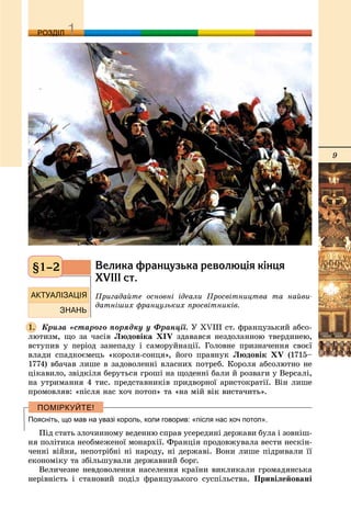 9
ДДРОЗДІЛ
Âåëèêà ôðàíöóçüêà ðåâîëþö³ÿ ê³íöÿ
XVIII ñò.
Ïðèãàäàéòå îñíîâíі іäåàëè Ïðîñâіòíèöòâà òà íàéâè-
äàòíіøèõ ôðàíöóçüêèõ ïðîñâіòíèêіâ.
Êðèçà «ñòàðîãî ïîðÿäêó ó Ôðàíöії. Ó XVIII ñò. ôðàíöóçüêèé àáñî-
ëþòèçì, ùî çà ÷àñіâ Ëþäîâіêà XIV çäàâàâñÿ íåçäîëàííîþ òâåðäèíåþ,
âñòóïèâ ó ïåðіîä çàíåïàäó і ñàìîðóéíàöії. Ãîëîâíå ïðèçíà÷åííÿ ñâîєї
âëàäè ñïàäêîєìåöü «êîðîëÿ-ñîíöÿ», éîãî ïðàâíóê Ëþäîâіê XV (1715–
1774) âáà÷àâ ëèøå â çàäîâîëåííі âëàñíèõ ïîòðåá. Êîðîëÿ àáñîëþòíî íå
öіêàâèëî, çâіäêіëÿ áåðóòüñÿ ãðîøі íà ùîäåííі áàëè é ðîçâàãè ó Âåðñàëі,
íà óòðèìàííÿ 4 òèñ. ïðåäñòàâíèêіâ ïðèäâîðíîї àðèñòîêðàòії. Âіí ëèøå
ïðîìîâëÿâ: «ïіñëÿ íàñ õî÷ ïîòîï» òà «íà ìіé âіê âèñòà÷èòü».
Поясніть, що мав на увазі король, коли говорив: «після нас хоч потоп».
Ïіä ñòàòü çëî÷èííîìó âåäåííþ ñïðàâ óñåðåäèíі äåðæàâè áóëà і çîâíіø-
íÿ ïîëіòèêà íåîáìåæåíîї ìîíàðõії. Ôðàíöіÿ ïðîäîâæóâàëà âåñòè íåñêіí-
÷åííі âіéíè, íåïîòðіáíі íі íàðîäó, íі äåðæàâі. Âîíè ëèøå ïіäðèâàëè її
åêîíîìіêó òà çáіëüøóâàëè äåðæàâíèé áîðã.
Âåëè÷åçíå íåâäîâîëåííÿ íàñåëåííÿ êðàїíè âèêëèêàëè ãðîìàäÿíñüêà
íåðіâíіñòü і ñòàíîâèé ïîäіë ôðàíöóçüêîãî ñóñïіëüñòâà. Ïðèâіëåéîâàíі
§1–2
1.
 
