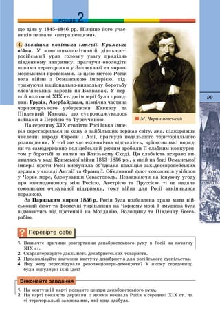 99
ДДРОЗДІЛ
ùî äіÿâ ó 1845–1846 ðð. Ïіçíіøå éîãî ó÷àñ-
íèêіâ íàçâàëè «ïåòðàøåâöÿìè».
Çîâíіøíÿ ïîëіòèêà іìïåðії. Êðèìñüêà
âіéíà. Ó çîâíіøíüîïîëіòè÷íіé äіÿëüíîñòі
ðîñіéñüêèé óðÿä ãîëîâíó óâàãó ïðèäіëÿâ
ïіâäåííîìó íàïðÿìêó, ïðàãíó÷è îâîëîäіòè
íîâèìè òåðèòîðіÿìè ó Çàêàâêàççі òà ÷îðíî-
ìîðñüêèìè ïðîòîêàìè. Іç öієþ ìåòîþ Ðîñіÿ
âåëà âіéíè ç Îñìàíñüêîþ іìïåðієþ, ïіä-
òðèìóþ÷è íàöіîíàëüíî-âèçâîëüíó áîðîòüáó
ñëîâ’ÿíñüêèõ íàðîäіâ íà Áàëêàíàõ. Ó ïåð-
øіé ïîëîâèíі ÕІÕ ñò. äî іìïåðії áóëè ïðèєä-
íàíі Ãðóçіÿ, Àçåðáàéäæàí, ïіâíі÷íà ÷àñòèíà
÷îðíîìîðñüêîãî óçáåðåææÿ Êàâêàçó òà
Ïіâäåííèé Êàâêàç, ùî ñóïðîâîäæóâàëîñü
âіéíàìè ç Ïåðñієþ òà Òóðå÷÷èíîþ.
Íà ñåðåäèíó ÕІÕ ñòîëіòòÿ Ðîñіéñüêà іìïå-
ðіÿ ïåðåòâîðèëàñÿ íà îäíó ç íàéáіëüøèõ äåðæàâ ñâіòó, ÿêà, ïіäêîðèâøè
÷èñëåííі íàðîäè Єâðîïè і Àçії, ïðàãíóëà ïîäàëüøîãî òåðèòîðіàëüíîãî
ðîçøèðåííÿ. Ó òîé æå ÷àñ åêîíîìі÷íà âіäñòàëіñòü, êðіïîñíèöüêі ïîðÿä-
êè òà ñàìîäåðæàâíî-ïîëіöåéñüêèé ðåæèì çðîáèëè її ñëàáêèì êîíêóðåí-
òîì ó áîðîòüáі çà âïëèâ íà Áëèçüêîìó Ñõîäі. Öÿ ñëàáêіñòü ÿñêðàâî âè-
ÿâèëàñü ó õîäі Êðèìñüêîї âіéíè 1853–1856 ðð., ó ÿêіé íà áîöі Îñìàíñüêîї
іìïåðії ïðîòè Ðîñії âèñòóïèëà îá’єäíàíà êîàëіöіÿ çàõіäíîєâðîïåéñüêèõ
äåðæàâ ó ñêëàäі Àíãëії òà Ôðàíöії. Îá’єäíàíèé ôëîò ñîþçíèêіâ óâіéøîâ
ó ×îðíå ìîðå, áëîêóâàâøè Ñåâàñòîïîëü. Íåçâàæàþ÷è íà іñíóþ÷ó óãîäó
ïðî âçàєìîäîïîìîãó ìіæ Ðîñієþ, Àâñòðієþ òà Ïðóññієþ, òі íå íàäàëè
ñîþçíèêàì î÷іêóâàíîї ïіäòðèìêè, òîìó âіéíà äëÿ Ðîñії çàêіí÷èëàñÿ
ïîðàçêîþ.
Çà Ïàðèçüêèì ìèðîì 1856 ð. Ðîñіÿ áóëà ïîçáàâëåíà ïðàâà ìàòè âіé-
ñüêîâèé ôëîò òà ôîðòå÷íі óêðіïëåííÿ íà ×îðíîìó ìîðі é çìóøåíà áóëà
âіäìîâèòèñü âіä ïðåòåíçіé íà Ìîëäàâіþ, Âîëîùèíó òà Ïіâäåííó Áåññà-
ðàáіþ.
1. Âèçíà÷òå ïðè÷èíè ðîçãîðòàííÿ äåêàáðèñòñüêîãî ðóõó â Ðîñії íà ïî÷àòêó
ÕІÕ ñò.
2. Ñõàðàêòåðèçóéòå äіÿëüíіñòü äåêàáðèñòñüêèõ òîâàðèñòâ.
3. Ïðîàíàëіçóéòå çíà÷åííÿ âèñòóïó äåêàáðèñòіâ äëÿ ðîñіéñüêîãî ñóñïіëüñòâà.
4. ßêó ìåòó ïåðåñëіäóâàëè ðåâîëþöіîíåðè-äåìîêðàòè? Ó ÿêîìó ñåðåäîâèùі
áóëè ïîïóëÿðíі їõíі іäåї?
1. Íà êîíòóðíіé êàðòі ïîçíà÷òå öåíòðè äåêàáðèñòñüêîãî ðóõó.
2. Íà êàðòі ïîêàæіòü äåðæàâè, ç ÿêèìè âîþâàëà Ðîñіÿ â ñåðåäèíі ÕІÕ ñò., òà
òі òåðèòîðіàëüíі çàâîþâàííÿ, ÿêі âîíà çäîáóëà.
4.
Виконайте завдання
Ì. ×åðíèøåâñüêèé
 