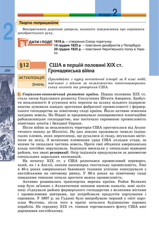 100
ДДРОЗДІЛ
2 Âèêîðèñòàâøè äîäàòêîâі äæåðåëà, íàïèøіòü ïîâіäîìëåííÿ ïðî êåðіâíèêіâ
äåêàáðèñòñüêîãî ðóõó.
1816 р. – створення Союзу порятунку.
14 грудня 1825 р. – повстання декабристів у Петербурзі.
29 грудня 1825 р. – повстання Чернігівського полку в Укра-
їні.
ÑØÀ â ïåðø³é ïîëîâèí³ Õ²Õ ñò.
Ãðîìàäÿíñüêà â³éíà
Ïðèãàäàéòå ç êóðñó âñåñâіòíüîї іñòîðії çà 8 êëàñ ïîäії,
ïîâ’ÿçàíі ç âіéíîþ çà íåçàëåæíіñòü ïіâíі÷íîàìåðèêàí-
ñüêèõ êîëîíіé òà óòâîðåííÿ ÑØÀ.
Ñîöіàëüíî-åêîíîìі÷íèé ðîçâèòîê êðàїíè. Ïåðøà ïîëîâèíà ÕІÕ ñò.
ñòàëà ÷àñîì áóðõëèâîãî ðîçâèòêó Ñïîëó÷åíèõ Øòàòіâ Àìåðèêè. Çäîáóò-
òÿ íåçàëåæíîñòі é óñóíåííÿ âñіõ ïåðåïîí íà øëÿõó âіëüíîãî ïіäïðèєì-
íèöòâà çóìîâèëè øâèäêå çðîñòàííÿ ôàáðè÷íîї ïðîìèñëîâîñòі і ôåðìåð-
ñüêîãî ãîñïîäàðñòâà íà ïіâíі÷íîìó ñõîäі êðàїíè. Éøëî àêòèâíå îñâîєííÿ
çàõіäíèõ çåìåëü. Íà Ïіâäíі æ ïðîäîâæóâàëî ïîøèðþâàòèñÿ ïëàíòàöіéíå
ðàáîâëàñíèöüêå ãîñïîäàðñòâî, ÿêå ïîñòà÷àëî ñèðîâèíîþ ïðîìèñëîâіñòü
ïіâíі÷íèõ øòàòіâ і Çàõіäíîї Єâðîïè.
Ïіñëÿ âіéíè çà íåçàëåæíіñòü òåðèòîðіÿ ÑØÀ ïðîñòÿãàëàñÿ âіä Àòëàí-
òè÷íîãî îêåàíó äî Ìіññіñіïі. Íà öèõ çåìëÿõ ïðîæèâàëî ÷èìàëî іíäіàí-
ñüêèõ ïëåìåí, ÿêèõ ïåðåñåëåíöі, ùî ðóõàëèñÿ çі ñõîäó, íåóõèëüíî âèòіñ-
íÿëè íà çàõіä. Ç âåëèêèìè ïëåìåíàìè óðÿä ÑØÀ óêëàäàâ óãîäè, çà
ÿêèìè їì ëèøàëàñÿ ÷àñòèíà çåìåëü. Ïðîòå ñâîї îáіöÿíêè àìåðèêàíñüêà
âëàäà ïîñòіéíî ïîðóøóâàëà. Іíäіàíöіâ âèñèëàëè ó ñïåöіàëüíî âіäâåäåíі
ðàéîíè, òàê çâàíі ðåçåðâàöії. Îïіð іíäіàíöіâ ïðèäóøóâàëè çà äîïîìîãîþ
ñïåöіàëüíèõ êàðàëüíèõ åêñïåäèöіé.
Íà ïî÷àòêó ÕІÕ ñò. ó ÑØÀ ðîçïî÷àâñÿ ïðîìèñëîâèé ïåðåâîðîò,
ÿêèé, ÿê і â Àíãëії, îõîïèâ íàñàìïåðåä òåêñòèëüíó ïðîìèñëîâіñòü. Óæå
â 40-õ ðîêàõ àìåðèêàíñüêі áàâîâíÿíі òêàíèíè óñïіøíî êîíêóðóâàëè ç
àíãëіéñüêèìè íà ñâіòîâîìó ðèíêó. Ó 30-õ ðîêàõ íà ïіâíі÷íîìó ñõîäі
øâèäêèìè òåìïàìè ïî÷àëà çðîñòàòè âàæêà ïðîìèñëîâіñòü.
Àêòèâíî ðîçâèâàëàñü òðàíñïîðòíà ìåðåæà êðàїíè. Ðàéîí Âåëèêèõ
îçåð áóëî çâ’ÿçàíî ç Àòëàíòè÷íèì îêåàíîì íèçêîþ êàíàëіâ, íîâі çàëіç-
íèöі ç’єäíóâàëè ðàéîíè ôåðìåðñüêîãî ãîñïîäàðñòâà ç âåëèêèìè ìіñòàìè
і ïðîìèñëîâèìè öåíòðàìè, ùî ïîòðåáóâàëè ïðîäóêòіâ õàð÷óâàííÿ і
ñèðîâèíè. Ó 1807 ð. íà Ãóäçîíі áóëî âèïðîáóâàíî ïåðøèé ó ñâіòі ïàðî-
ïëàâ Ôóëòîíà, ïіñëÿ ÷îãî â êðàїíі ïî÷àëîñÿ áóäіâíèöòâî ïàðîâèõ
êîðàáëіâ. Íà ñåðåäèíó ÕІÕ ñò. òîííàæ òîðãîâåëüíîãî ôëîòó ÑØÀ âæå
äîðіâíþâàâ àíãëіéñüêîìó.
Творчо попрацюйте
ДАТИ І ПОДІЇ
§12
1.
 
