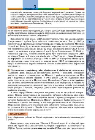 103
ДДРОЗДІЛ
колоній або залежних територій будь-якої європейської держави. Однак що
стосується країн, які проголосили свою незалежність і спромоглися її зберегти
та незалежність яких ми розсудливо визнаємо відповідно до принципів спра-
ведливості, то ми розглядаємо втручання в їхні справи з боку будь-яких інших
європейських держав з метою їх підкорення чи контролю не інакше, як прояв
ворожого ставлення до Сполучених Штатів.
Як ви розумієте слова президента Дж. Монро, що США буде розглядати будь-яку
спробу європейських держав поширити свій вплив на Американський материк «як
небезпечну для нашого спокою та безпеки»?
Çàõîïëþþ÷è íîâі çåìëі, ÑØÀ êîðèñòóâàëèñü òèì, ùî ìîëîäі ëàòèíî-
Àìåðèêàíñüêі êðàїíè áóëè íàáàãàòî ñëàáøèìè çà íèõ. Òàê, ó 1845 ð.
êîíãðåñ ÑØÀ ïðèéíÿâ äî ñêëàäó ôåäåðàöії Òåõàñ, ùî íàëåæàâ Ìåêñèöі.
Íà öåé ÷àñ Òåõàñ áóâ óæå ïåðåïîâíåíèé àìåðèêàíñüêèìè ïëàíòàòîðàìè,
ÿêі ñâàâіëüíî çàõîïëþâàëè çåìëі. Öі ïîäії âèêëèêàëè âіéíó ÑØÀ ç Ìåê-
ñèêîþ, äå ïåðåâàãà àìåðèêàíñüêîї àðìії áóëà áåççàïåðå÷íà. Ó 1848 ð.,
çàçíàâøè ïîðàçêè, ìåêñèêàíñüêèé óðÿä áóâ çìóøåíèé ïåðåäàòè ÑØÀ
íå òіëüêè Òåõàñ, à é çåìëі íà ïіâíі÷ âіä ð. Ðіî-Ãðàíäå – Íîâó Ìåêñèêó і
Êàëіôîðíіþ. Çàãàëîì çà ïåðіîä ç 1803 ïî 1867 ð. Ñïîëó÷åíі Øòàòè çóìі-
ëè çáіëüøèòè ñâîþ òåðèòîðіþ â ÷îòèðè ðàçè. ÑØÀ ïåðåòâîðèëèñÿ íà
îäíó ç íàéáіëüøèõ äåðæàâ ïëàíåòè і ñòàëè íàéâïëèâîâіøîþ äåðæàâîþ
êîíòèíåíòó.
Íàðîñòàííÿ êîíôëіêòó ìіæ ïіâíі÷íèìè і ïіâäåííèìè øòàòàìè.
Íàÿâíіñòü äâîõ ñîöіàëüíî-åêîíîìі÷íèõ ñèñòåì – âіëüíîãî ðèíêîâîãî
êàïіòàëіñòè÷íîãî ãîñïîäàðñòâà íà Ïіâíî÷і і ðàáîâëàñíèöüêîãî íà Ïіâ-
äíі – ïіäðèâàëà єäíіñòü êðàїíè. Ó 50-õ ðîêàõ ÕІÕ ñò. âіäíîñèíè ìіæ
íèìè ðіçêî çàãîñòðèëèñü. Ïðîìèñëîâöі Ïіâíî÷і ïîòðåáóâàëè íîâèõ ðîáî÷èõ
ðóê іç ÷èñëà àôðîàìåðèêàíñüêîãî íàñåëåííÿ, ÿêå ïåðåáóâàëî â ðàáñòâі, òà
ïðàãíóëè âèêîðèñòàòè ñèðîâèííі ðåñóðñè ïіâäåííèõ øòàòіâ äëÿ ïîòðåá
ñâîїõ ôàáðèê і çàâîäіâ. Ôåðìåðè äîìàãàëèñÿ íåïîøèðåííÿ ðàáñòâà íà
çàõіäíèõ çåìëÿõ.
Ó ñâîþ ÷åðãó Ïіâäåíü îïèðàâñÿ ââåäåííþ ìèò íà àíãëіéñüêі òîâàðè і
äåäàëі áіëüøå îðієíòóâàâñÿ íà åêîíîìі÷íі çâ’ÿçêè ç Àíãëієþ, íіæ ç ïіâ-
íі÷íèìè øòàòàìè. Ãîñòðèé êîíôëіêò âèíèê ç ïðèâîäó íàïðÿìêіâ çàëіç-
íè÷íîãî áóäіâíèöòâà. Ïіäïðèєìöі Ïіâíî÷і âèìàãàëè áóäіâíèöòâà äîðіã ó
ïіâíі÷íî-çàõіäíîìó íàïðÿìêó, à ïëàíòàòîðè íàïîëÿãàëè íà ïіâäåííîìó.
Çáåðåæåííÿ âіäñòàëîãî ïëàíòàöіéíîãî ðàáñüêîãî ãîñïîäàðñòâà ãàëüìóâà-
ëî ðîçâèòîê Ñïîëó÷åíèõ Øòàòіâ і çàãðîæóâàëî âіäñòàâàííÿì ïîðіâíÿíî
ç іíøèìè ðîçâèíåíèìè äåðæàâàìè ñâіòó.
Чому збереження рабства на Півдні загрожувало економічним відставанням усієї
країни?
Çàãîñòðåííÿ ïðîòèñòîÿííÿ Ïіâäíÿ і Ïіâíî÷і ìàëî é ïîëіòè÷íі ïðè-
÷èíè. Íà ґðóíòі ñïіëüíèõ іíòåðåñіâ àãðàðіїâ – ôåðìåðіâ і ïëàíòàòîðіâ – ó
1828 ð. áóëî ñòâîðåíî äåìîêðàòè÷íó ïàðòіþ ÑØÀ, ÿêà âèñóíóëà êàíäè-
3.
 