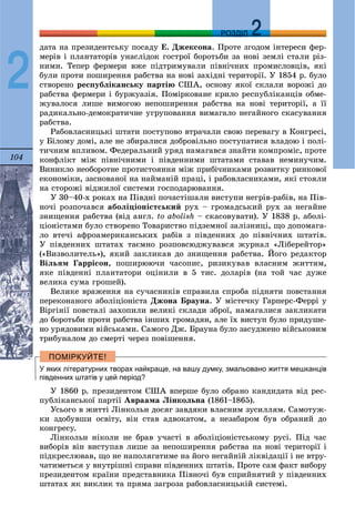 104
ДДРОЗДІЛ
2
äàòà íà ïðåçèäåíòñüêó ïîñàäó Å. Äæåêñîíà. Ïðîòå çãîäîì іíòåðåñè ôåð-
ìåðіâ і ïëàíòàòîðіâ óíàñëіäîê ãîñòðîї áîðîòüáè çà íîâі çåìëі ñòàëè ðіç-
íèìè. Òåïåð ôåðìåðè âæå ïіäòðèìóâàëè ïіâíі÷íèõ ïðîìèñëîâöіâ, ÿêі
áóëè ïðîòè ïîøèðåííÿ ðàáñòâà íà íîâі çàõіäíі òåðèòîðії. Ó 1854 ð. áóëî
ñòâîðåíî ðåñïóáëіêàíñüêó ïàðòіþ ÑØÀ, îñíîâó ÿêîї ñêëàëè âîðîæі äî
ðàáñòâà ôåðìåðè і áóðæóàçіÿ. Ïîìіðêîâàíå êðèëî ðåñïóáëіêàíöіâ îáìå-
æóâàëîñÿ ëèøå âèìîãîþ íåïîøèðåííÿ ðàáñòâà íà íîâі òåðèòîðії, à її
ðàäèêàëüíî-äåìîêðàòè÷íå óãðóïîâàííÿ âèìàãàëî íåãàéíîãî ñêàñóâàííÿ
ðàáñòâà.
Ðàáîâëàñíèöüêі øòàòè ïîñòóïîâî âòðà÷àëè ñâîþ ïåðåâàãó â Êîíãðåñі,
ó Áіëîìó äîìі, àëå íå çáèðàëèñÿ äîáðîâіëüíî ïîñòóïàòèñÿ âëàäîþ і ïîëі-
òè÷íèì âïëèâîì. Ôåäåðàëüíèé óðÿä íàìàãàâñÿ çíàéòè êîìïðîìіñ, ïðîòå
êîíôëіêò ìіæ ïіâíі÷íèìè і ïіâäåííèìè øòàòàìè ñòàâàâ íåìèíó÷èì.
Âèíèêëî íåîáîðîòíå ïðîòèñòîÿííÿ ìіæ ïðèáі÷íèêàìè ðîçâèòêó ðèíêîâîї
åêîíîìіêè, çàñíîâàíîї íà íàéìàíіé ïðàöі, і ðàáîâëàñíèêàìè, ÿêі ñòîÿëè
íà ñòîðîæі âіäæèëîї ñèñòåìè ãîñïîäàðþâàííÿ.
Ó 30–40-õ ðîêàõ íà Ïіâäíі ïî÷àñòіøàëè âèñòóïè íåãðіâ-ðàáіâ, íà Ïіâ-
íî÷і ðîçïî÷àâñÿ àáîëіöіîíіñòñüêèé ðóõ – ãðîìàäñüêèé ðóõ çà íåãàéíå
çíèùåííÿ ðàáñòâà (âіä àíãë. to abolish – ñêàñîâóâàòè). Ó 1838 ð. àáîëі-
öіîíіñòàìè áóëî ñòâîðåíî Òîâàðèñòâî ïіäçåìíîї çàëіçíèöі, ùî äîïîìàãà-
ëî âòå÷і àôðîàìåðèêàíñüêèõ ðàáіâ ç ïіâäåííèõ äî ïіâíі÷íèõ øòàòіâ.
Ó ïіâäåííèõ øòàòàõ òàєìíî ðîçïîâñþäæóâàâñÿ æóðíàë «Ëіáåðåéòîð»
(«Âèçâîëèòåëü»), ÿêèé çàêëèêàâ äî çíèùåííÿ ðàáñòâà. Éîãî ðåäàêòîð
Âіëüÿì Ãàððіñîí, ïîøèðþþ÷è ÷àñîïèñ, ðèçèêóâàâ âëàñíèì æèòòÿì,
ÿêå ïіâäåííі ïëàíòàòîðè îöіíèëè â 5 òèñ. äîëàðіâ (íà òîé ÷àñ äóæå
âåëèêà ñóìà ãðîøåé).
Âåëèêå âðàæåííÿ íà ñó÷àñíèêіâ ñïðàâèëà ñïðîáà ïіäíÿòè ïîâñòàííÿ
ïåðåêîíàíîãî àáîëіöіîíіñòà Äæîíà Áðàóíà. Ó ìіñòå÷êó Ãàðïåðñ-Ôåððі ó
Âіðãіíії ïîâñòàëі çàõîïèëè âåëèêі ñêëàäè çáðîї, íàìàãàëèñÿ çàêëèêàòè
äî áîðîòüáè ïðîòè ðàáñòâà іíøèõ ãðîìàäÿí, àëå їõ âèñòóï áóëî ïðèäóøå-
íî óðÿäîâèìè âіéñüêàìè. Ñàìîãî Äæ. Áðàóíà áóëî çàñóäæåíî âіéñüêîâèì
òðèáóíàëîì äî ñìåðòі ÷åðåç ïîâіøåííÿ.
У яких літературних творах найкраще, на вашу думку, змальовано життя мешканців
південних штатів у цей період?
Ó 1860 ð. ïðåçèäåíòîì ÑØÀ âïåðøå áóëî îáðàíî êàíäèäàòà âіä ðåñ-
ïóáëіêàíñüêîї ïàðòії Àâðààìà Ëіíêîëüíà (1861–1865).
Óñüîãî â æèòòі Ëіíêîëüí äîñÿã çàâäÿêè âëàñíèì çóñèëëÿì. Ñàìîòóæ-
êè çäîáóâøè îñâіòó, âіí ñòàâ àäâîêàòîì, à íåçàáàðîì áóâ îáðàíèé äî
êîíãðåñó.
Ëіíêîëüí íіêîëè íå áðàâ ó÷àñòі â àáîëіöіîíіñòñüêîìó ðóñі. Ïіä ÷àñ
âèáîðіâ âіí âèñòóïàâ ëèøå çà íåïîøèðåííÿ ðàáñòâà íà íîâі òåðèòîðії і
ïіäêðåñëþâàâ, ùî íå íàïîëÿãàòèìå íà éîãî íåãàéíіé ëіêâіäàöії і íå âòðó-
÷àòèìåòüñÿ ó âíóòðіøíі ñïðàâè ïіâäåííèõ øòàòіâ. Ïðîòå ñàì ôàêò âèáîðó
ïðåçèäåíòîì êðàїíè ïðåäñòàâíèêà Ïіâíî÷і áóâ ñïðèéíÿòèé ó ïіâäåííèõ
øòàòàõ ÿê âèêëèê òà ïðÿìà çàãðîçà ðàáîâëàñíèöüêіé ñèñòåìі.
 