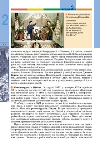 108
ДДРОЗДІЛ
2
ïіâíі÷àíè çäîáóëè ñòîëèöþ Êîíôåäåðàöії – Ðі÷ìîíä, à 9 êâіòíÿ, îòî÷åíі
ïіä Àïïîìàòòîêñîì, êàïіòóëþâàëè âіéñüêà ãåíåðàëà Ëі. Âіéíà ñêіí÷èëàñü,
єäíіñòü Ôåäåðàöії áóëî âіäíîâëåíî. Ïðîòå ïåðåä àìåðèêàíñüêèì óðÿäîì
ñòîÿëà ùå íèçêà íåâèðіøåíèõ çàâäàíü. Ïîòðіáíî áóëî óçàêîíèòè çâіëüíåí-
íÿ ðàáіâ, çàáåçïå÷èòè їõ ñîöіàëüíó àäàïòàöіþ (ïðèñòîñóâàííÿ äî íîâèõ
óìîâ âіëüíîãî æèòòÿ). Àôðîàìåðèêàíöі ÿê íîâі ãðîìàäÿíè ìàëè çäîáóòè
ðіâíі ç áіëèìè ïîëіòè÷íі ïðàâà.
Ñïðàâæíüîþ òðàãåäієþ äëÿ àìåðèêàíñüêîãî íàðîäó ñòàëà ñìåðòü ïðå-
çèäåíòà Àâðààìà Ëіíêîëüíà. Âіí áóâ óáèòèé ó òåàòðі àêòîðîì Äæîíîì
Áóòîì, ùî ìñòèâñÿ çà ðîçãðîì Êîíôåäåðàöії і îêóïàöіþ ïіâäåííèõ øòà-
òіâ. Ëіíêîëüí íàçàâæäè ââіéøîâ â іñòîðіþ ÑØÀ ÿê âåëèêà ëþäèíà і
ïîëіòèê, ÿêèé âíіñ íåïåðåñі÷íèé âêëàä â óòâåðäæåííÿ äåìîêðàòії і ðîç-
âèòîê àìåðèêàíñüêîї íàöії.
Ðåêîíñòðóêöіÿ Ïіâäíÿ. Ó ãðóäíі 1865 ð. êîíãðåñ ÑØÀ ïðèéíÿâ
13-òó ïîïðàâêó äî êîíñòèòóöії, ÿêà óçàêîíèëà ïðîêëàìàöіþ Ëіíêîëüíà
ïðî çâіëüíåííÿ ðàáіâ. Ó 1866 ð. áóëî ïðèéíÿòî, à â 1868 ð. ðàòèôіêîâà-
íî áіëüøіñòþ øòàòіâ 14-òó ïîïðàâêó äî êîíñòèòóöії, ùî íàäàâàëà êîëèø-
íіì ðàáàì ïðàâî ãîëîñó. Ïðîòå ïіâäåííі øòàòè âіäìîâèëèñÿ âèçíàòè
çàçíà÷åíі äîïîâíåííÿ äî îñíîâíîãî çàêîíó êðàїíè.
Ó çâ’ÿçêó іç öèì ó 1867 ð. ïіâäåííі øòàòè áóëî ïîçáàâëåíî àâòîíîì-
íèõ ïðàâ, à âëàäó ïåðåäàíî âіéñüêîâîìó êîìàíäóâàííþ ôåäåðàëüíèõ
âіéñüê. Ïî÷àëàñü ðåêîíñòðóêöіÿ Ïіâäíÿ. Її ñóòü ïîëÿãàëà ó ïðèâåäåííі
ñîöіàëüíî-ïîëіòè÷íèõ íîðì æèòòÿ íà Ïіâäíі ó âіäïîâіäíіñòü äî ôåäå-
ðàëüíèõ ñòàíäàðòіâ òà âèìîã êîíñòèòóöії. Äëÿ ñïðèÿííÿ êîëèøíіì
ðàáàì áóëî ñòâîðåíî ñïåöіàëüíèé äåðæàâíèé îðãàí – Áþðî çâіëüíåíèõ,
ÿêå äîïîìàãàëî àôðîàìåðèêàíöÿì øóêàòè ðîáîòó, çäîáóâàòè îñâіòó і
çàãàëîì ïðèñòîñîâóâàòèñÿ äî âіëüíîãî æèòòÿ.
Ïðîòå êîëèøíі ðàáîâëàñíèêè íå ìîãëè çìèðèòèñÿ ç òèì, ùî ÷îðíî-
øêіðå íàñåëåííÿ Ïіâäíÿ îòðèìàëî îäíàêîâі ç íèìè ãðîìàäÿíñüêі ïðàâà.
Çàïðîâàäæåíі ïіñëÿ âіéíè â ïіâäåííèõ øòàòàõ «÷îðíі êîäåêñè» ïîçáàâ-
ëÿëè àôðîàìåðèêàíöіâ ïðàâà âîëîäіòè çåìëåþ, ùî çìóøóâàëî їõ çàëè-
øàòèñÿ íà ïëàíòàöіÿõ і ïðàöþâàòè íà êîëèøíіõ ãîñïîäàðіâ íà êàáàëü-
íèõ óìîâàõ. Êîëèøíіõ ðàáіâ ïîçáàâëÿëè ñâîáîäè çáîðіâ, ìîæëèâîñòі
5.
Óáèâñòâî ïðåçèäåíòà
Ëіíêîëüíà. Ëіòîãðàôіÿ
Äіçíàéòåñÿ
ç äîäàòêîâèõ äæåðåë
ïðî îáñòàâèíè çàìàõó
íà À. Ëіíêîëüíà.
ßê âè ââàæàєòå,
õòî êåðóâàâ äіÿìè
Äæ. Áóòà?
 