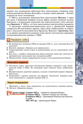 111
ДДРОЗДІЛ
ïåðåìîã íàä іñïàíñüêèìè âіéñüêàìè áóëî ïðîãîëîøåíî óòâîðåííÿ íåçà-
ëåæíîї ðåñïóáëіêè Âåëèêà Êîëóìáіÿ, à çãîäîì і íîâîї äåðæàâè – Áîëіâії,
íàçâàíîї íà ÷åñòü ïîëêîâîäöÿ.
Ó 1824 ð. íåçàëåæíîþ äåðæàâîþ áóëî ïðîãîëîøåíî Ìåêñèêó, à ÷åðåç
äâà ðîêè â Ïіâäåííіé Àìåðèöі ñêëàëè çáðîþ îñòàííі іñïàíñüêі çàëîãè.
Îäíî÷àñíî ç іñïàíñüêèìè êîëîíіÿìè âіä ïîðòóãàëüñüêîãî ãíіòó çâіëüíè-
ëàñÿ Áðàçèëіÿ. Ó 1822 ð. òóò áóëî ïðîãîëîøåíî êîíñòèòóöіéíó ìîíàðõіþ.
Ó ðåçóëüòàòі íàöіîíàëüíî-âèçâîëüíîãî ðóõó â Ëàòèíñüêіé Àìåðèöі
óòâîðèëîñÿ 20 íåçàëåæíèõ äåðæàâ, ñåðåä ÿêèõ íàéáіëüøèìè çà òåðèòî-
ðієþ і ÷èñåëüíіñòþ íàñåëåííÿ áóëè Áðàçèëіÿ, Ìåêñèêà і Àðãåíòèíà. Ïðî-
òå çà ðіâíåì åêîíîìі÷íîãî ðîçâèòêó âîíè çíà÷íî ïîñòóïàëèñÿ ïåðåäîâèì
çàõіäíîєâðîïåéñüêèì êðàїíàì і ÑØÀ.
1. ßê ðîçâèâàëàñü åêîíîìіêà ÑØÀ äî ñåðåäèíè ÕІÕ ñò., ÿêå ç ïðîòèðі÷ áóëî їé
âëàñòèâå?
2. Ïîÿñíіòü ïðèíöèï «Àìåðèêà äëÿ àìåðèêàíöіâ».
3. Ñõàðàêòåðèçóéòå ïëàíè ñòîðіí òà ðîçòàøóâàííÿ ñèë íà ïî÷àòêîâîìó åòàïі
âіéíè.
4. ßêó ðîëü ó ïåðåáіãó ãðîìàäÿíñüêîї âіéíè âіäіãðàëè çàêîí ïðî ãîìñòåäè òà
ïðåçèäåíòñüêà ïðîêëàìàöіÿ ïðî çâіëüíåííÿ ðàáіâ?
5. Ïðîàíàëіçóéòå çàõîäè àìåðèêàíñüêîї âëàäè â õîäі ðåêîíñòðóêöії Ïіâäíÿ.
1. Ðîçãëÿíüòå êàðòó, ïðîñòåæòå ðîçãîðòàííÿ áîéîâèõ îïåðàöіé â õîäі ãðîìà-
äÿíñüêîї âіéíè â ÑØÀ. Íà êîíòóðíіé êàðòі ïîçíà÷òå ìіñöÿ íàéáіëüøèõ
áèòâ.
2. Âèêîðèñòîâóþ÷è äîäàòêîâі äæåðåëà, ñêëàäіòü іñòîðè÷íèé ïîðòðåò Àâðààìà
Ëіíêîëüíà.
3. Ïîïðàöþéòå ç êàðòîþ, âèçíà÷òå, ÿêі äåðæàâè Ëàòèíñüêîї Àìåðèêè îòðè-
ìàëè íåçàëåæíіñòü ó ïåðøіé ïîëîâèíі ÕІÕ ñò.
Îáãîâîðіòü ó ãðóïі, ÷îìó àìåðèêàíöі òàê çàõîïëþþòüñÿ ãåðîїíåþ ðîìàíó
Ì. Ìіò÷åëë «Âіäíåñåíі âіòðîì».
2 грудня 1823 р. – прийняття «доктрини Монро».
20 травня 1862 р. – прийняття закону про гомстеди.
22 вересня 1862 р. – прокламація Лінкольна про звільнен-
ня рабів.
1867–1877 рр. – реконструкція Півдня.
Виконайте завдання
Творчо попрацюйте
ДАТИ І ПОДІЇ
 