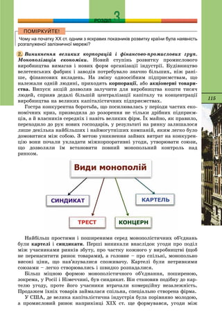 115
РОЗДІЛ
Чому на початку ХХ ст. одним з яскравих показників розвитку країни була наявність
розгалуженої залізничної мережі?
Âèíèêíåííÿ âåëèêèõ êîðïîðàöіé і ôіíàíñîâî-ïðîìèñëîâèõ ãðóï.
Ìîíîïîëіçàöіÿ åêîíîìіêè. Íîâèé ñòóïіíü ðîçâèòêó ïðîìèñëîâîãî
âèðîáíèöòâà âèìàãàâ і íîâèõ ôîðì îðãàíіçàöії іíäóñòðії. Áóäіâíèöòâî
âåëåòåíñüêèõ ôàáðèê і çàâîäіâ ïîòðåáóâàëî çíà÷íî áіëüøèõ, íіæ ðàíі-
øå, ôіíàíñîâèõ âêëàäåíü. Íà çìіíó îäíîîñіáíèì ïіäïðèєìñòâàì, ùî
íàëåæàëè îäíіé ëþäèíі, ïðèõîäÿòü êîðïîðàöії, àáî àêöіîíåðíі òîâàðè-
ñòâà. Âèïóñê àêöіé äîçâîëÿâ çàëó÷èòè äëÿ âèðîáíèöòâà êîøòè òèñÿ÷
ëþäåé, ñïðèÿâ äåäàëі áіëüøіé öåíòðàëіçàöії êàïіòàëó òà êîíöåíòðàöії
âèðîáíèöòâà íà âåëèêèõ êàïіòàëіñòè÷íèõ ïіäïðèєìñòâàõ.
Ãîñòðà êîíêóðåíòíà áîðîòüáà, ùî ïîñèëþâàëàñü ó ïåðіîäè ÷àñòèõ åêî-
íîìі÷íèõ êðèç, ïðèçâîäèëà äî ðîçîðåííÿ íå òіëüêè äðіáíèõ ïіäïðèєì-
öіâ, à é âëàñíèêіâ ñåðåäíіõ і íàâіòü âåëèêèõ ôіðì. Їõ ìàéíî, ÿê ïðàâèëî,
ïåðåõîäèëî äî ðóê íîâèõ ãîñïîäàðіâ, ó ðåçóëüòàòі íà ðèíêó çàëèøàëîñÿ
ëèøå äåêіëüêà íàéáіëüøèõ і íàéìîãóòíіøèõ êîìïàíіé, ÿêèì ëåãêî áóëî
äîìîâèòèñÿ ìіæ ñîáîþ. Ç ìåòîþ óíèêíåííÿ çàéâèõ âèòðàò íà êîíêóðåí-
öіþ âîíè ïî÷àëè óêëàäàòè ìіæêîðïîðàòèâíі óãîäè, óòâîðþâàòè ñîþçè,
ùî äîçâîëÿëè їì âñòàíîâèòè ïîâíèé ìîíîïîëüíèé êîíòðîëü íàä
ðèíêîì.
Íàéáіëüø ïðîñòèìè і ïîøèðåíèìè ñåðåä ìîíîïîëіñòè÷íèõ îá’єäíàíü
áóëè êàðòåëі і ñèíäèêàòè. Ïåðøі âèíèêàëè âíàñëіäîê óãîäè ïðî ïîäіë
ìіæ ó÷àñíèêàìè ðèíêіâ çáóòó, ïðî ÷àñòêó êîæíîãî ó âèðîáíèöòâі (ùîá
íå ïåðåíàñèòèòè ðèíîê òîâàðàìè), à ãîëîâíå – ïðî ñïіëüíі, ìîíîïîëüíî
âèñîêі öіíè, ùî íàâ’ÿçóâàëèñÿ ñïîæèâà÷ó. Êàðòåëі áóëè íåòðèâêèìè
ñîþçàìè – ëåãêî ñòâîðþâàëèñü і øâèäêî ðîçïàäàëèñÿ.
Áіëüø ìіöíîþ ôîðìîþ ìîíîïîëіñòè÷íîãî îá’єäíàííÿ, ïîøèðåíîþ,
çîêðåìà, ó Ðîñії і Íіìå÷÷èíі, áóâ ñèíäèêàò. Âіí ñòàíîâèâ ïîäіáíó äî êàð-
òåëþ óãîäó, ïðîòå éîãî ó÷àñíèêè âòðà÷àëè êîìåðöіéíó íåçàëåæíіñòü.
Ïðîäàæåì їõíіõ òîâàðіâ çàéìàëàñÿ ñïіëüíà, ñïåöіàëüíî ñòâîðåíà ôіðìà.
Ó ÑØÀ, äå âåëèêà êàïіòàëіñòè÷íà іíäóñòðіÿ áóëà ïîðіâíÿíî ìîëîäîþ,
à ïðîìèñëîâèé ðèíîê íàïðèêіíöі ÕІÕ ñò. ùå ôîðìóâàâñÿ, óãîäè ìіæ
2.
 