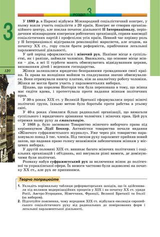 120
РОЗДІЛ
3
Ó 1889 ð. â Ïàðèæі âіäáóâñÿ Ìіæíàðîäíèé ñîöіàëіñòè÷íèé êîíãðåñ, ó
íüîìó âçÿëè ó÷àñòü ñîöіàëіñòè ç 20 êðàїí. Êîíãðåñ íå ñòâîðèâ îðãàíіçà-
öіéíîãî öåíòðó, àëå ïîêëàâ ïî÷àòîê äіÿëüíîñòі ІІ Іíòåðíàöіîíàëó, ïåðіî-
äè÷íèì ìіæíàðîäíèì êîíãðåñàì ðîáіòíè÷èõ îðãàíіçàöіé, ñïðèÿâ âçàєìîäії
ñîöіàëіñòè÷íèõ ïàðòіé і ïðîôñïіëîê óñіõ êðàїí. Ïåâíèé ÷àñ êåðіâíó ðîëü
ó ІІ Іíòåðíàöіîíàëі âіäіãðàâàëè ðåâîëþöіéíі ìàðêñèñòè, àëå çãîäîì, íà
ïî÷àòêó ÕÕ ñò., ãîðó ñòàëè áðàòè ðåôîðìіñòè, ïðèáі÷íèêè ëåãàëüíîї
ïàðëàìåíòñüêîї äіÿëüíîñòі.
Ó öåé ïåðіîä îôîðìëþєòüñÿ і æіíî÷èé ðóõ. Ïàíіâíå ìіñöå â ñóñïіëü-
ñòâі, ÿê і ðàíіøå, çàéìàëè ÷îëîâіêè. Ââàæàëîñü, ùî îñíîâíå ìіñöå æіí-
êè – äіì, à âñі її òóðáîòè ìàþòü îáìåæóâàòèñü âіäâіäóâàííÿì öåðêâè,
âèõîâàííÿì äіòåé і âåäåííÿì ãîñïîäàðñòâà.
Æіíêè çàëèøàëèñÿ þðèäè÷íî áåçïðàâíèìè ãðîìàäÿíàìè ñâîєї êðàї-
íè. Їõ ïðàâà íà âîëîäіííÿ ìàéíîì òà ñïàäêóâàííÿ çíà÷íî îáìåæóâàëè-
ñÿ. Âîíè îòðèìóâàëè íèæ÷ó ïëàòíþ, íіæ çà àíàëîãі÷íó ðîáîòó ÷îëîâіêè.
Æіíêè íå ìîãëè áðàòè ó÷àñòü ó ïàðëàìåíòñüêèõ âèáîðàõ.
Öіêàâî, ùî êîðîëåâà Âіêòîðіÿ òåæ áóëà ïåðåêîíàíà â òîìó, ùî æіíêà
ìàє ñèäіòè âäîìà, і ïðîòåñòóâàëà ïðîòè íàäàííÿ æіíêàì ïîëіòè÷íèõ
ïðàâ.
Ó 30-õ ðîêàõ ÕІÕ ñò. ó Âåëèêіé Áðèòàíії ñôîðìóâàëèñÿ ïåðøі æіíî÷і
ïîëіòè÷íі ãðóïè, їõíüîþ ìåòîþ áóëà áîðîòüáà ïðîòè ðàáñòâà â óñüîìó
ñâіòі.
Ó 40-õ ðîêàõ ç’ÿâèëèñÿ áіëüø ðàäèêàëüíі îðãàíіçàöії, ùî âèìàãàëè
ñóñïіëüíîãî і þðèäè÷íîãî çðіâíÿííÿ ÷îëîâі÷èõ і æіíî÷èõ ïðàâ. Öåé ðóõ
îòðèìàâ íàçâó ðóõó çà åìàíñèïàöіþ.
Ó 1868 ð. áóëî çàñíîâàíî Òîâàðèñòâî æіíî÷îãî âèáîð÷îãî ïðàâà ïіä
êåðіâíèöòâîì Ëіäії Áåêêåð. Àêòèâіñòêè òîâàðèñòâà ïî÷àëè âèäàííÿ
«Æіíî÷îãî ñóôðàæèñòñüêîãî æóðíàëó». Óæå ÷åðåç ðіê òîâàðèñòâî íàðà-
õîâóâàëî ïîíàä 5 òèñ. ÷ëåíіâ. Ïіä òèñêîì ðóõó ïàðëàìåíò ïðèéíÿâ íîâèé
çàêîí, ùî íàäàâàâ ïðàâî ãîëîñó íåçàìіæíіì çàáåçïå÷åíèì æіíêàì ó ìіñ-
öåâèõ âèáîðàõ.
Ó äðóãіé ïîëîâèíі ÕІÕ ñò. âèíèêàє áàãàòî æіíî÷èõ ïîëіòè÷íèõ і ñîöі-
àëüíèõ îðãàíіçàöіé і îá’єäíàíü, ÿêі âèñóâàëè ðіçíі âèìîãè, äå äîìіíóþ-
÷èìè áóëè ïîëіòè÷íі.
Ðîçìàõó íàáóâ ñóôðàæèñòñüêèé ðóõ çà âêëþ÷åííÿ æіíîê äî ïîëіòè÷-
íîї òà óïðàâëіíñüêîї ñôåðè. Їõ âèìîãè ÷àñòêîâî áóëè çàäîâîëåíі íà ïî÷àò-
êó ÕÕ ñò., àëå ðóõ íå ïðèïèíèâñÿ.
1. Óêëàäіòü ïîðіâíÿëüíó òàáëèöþ ðåôîðìàòîðñüêèõ çàõîäіâ, ùî їõ çäіéñíþâà-
ëè ïіä âïëèâîì ìîäåðíіçàöіéíèõ ïðîöåñіâ ó ÕIÕ і íà ïî÷àòêó ÕÕ ñò. óðÿäè
Ðîñії, Àâñòðî-Óãîðùèíè, Íіìå÷÷èíè, Ôðàíöії, Âåëèêîї Áðèòàíії òà Іòàëії
(çà âèáîðîì).
2. Ïіäãîòóéòå ïîÿñíåííÿ, ÷îìó âïðîäîâæ ÕІÕ ñò. âіäáóëàñÿ åâîëþöіÿ єâðîïåé-
ñüêîãî ñîöіàëіñòè÷íîãî ðóõó âіä ðàäèêàëüíèõ äî ïîìіðêîâàíèõ ôîðì і
ëåãàëüíîї ïàðëàìåíòñüêîї äіÿëüíîñòі.
Творчо попрацюйте
 