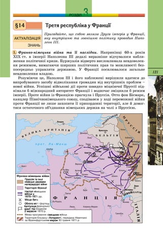 121
РОЗДІЛ
Òðåòÿ ðåñïóáë³êà ó Ôðàíö³¿
Ïðèãàäàéòå, ùî ñîáîþ ÿâëÿëà Äðóãà іìïåðіÿ ó Ôðàíöії,
ÿêó âíóòðіøíþ òà çîâíіøíþ ïîëіòèêó ïðîâîäèâ Íàïî-
ëåîí ІІІ.
Ôðàíêî-íіìåöüêà âіéíà òà її íàñëіäêè. Íàïðèêіíöі 60-õ ðîêіâ
XIX ñò. â іìïåðії Íàïîëåîíà III äåäàëі âèðàçíіøå âіä÷óâàëîñÿ íàáëè-
æåííÿ ïîëіòè÷íîї êðèçè. Áóðæóàçіÿ âіäâåðòî âèñëîâëþâàëà íåâäîâîëåí-
íÿ ðåæèìîì, âèìàãàþ÷è øèðøèõ ïîëіòè÷íèõ ïðàâ òà ìîæëèâîñòі áåç-
ïîñåðåäíüî óïðàâëÿòè äåðæàâîþ. Ó Ôðàíöії ïîñèëþâàëîñÿ çàãàëüíå
íåâäîâîëåííÿ âëàäîþ.
Ðîçóìіþ÷è öå, Íàïîëåîí III і éîãî íàáëèæåíі âèðіøèëè âäàòèñÿ äî
âèïðîáóâàíîãî çàñîáó âіäâîëіêàííÿ ãðîìàäÿí âіä âíóòðіøíіõ ïðîáëåì –
íîâîї âіéíè. Óñïіøíі âіéñüêîâі äії ïðîòè øâèäêî ìіöíіþ÷îї Ïðóññії ïіä-
íіìàëè á ìіæíàðîäíèé àâòîðèòåò Ôðàíöії і âîäíî÷àñ çìіöíèëè á ðåæèì
іìïåðії. Ïðîòå âіéíè іç Ôðàíöієþ ïðàãíóëà і Ïðóññіÿ. Îòòî ôîí Áіñìàðê,
êàíöëåð Ïіâíі÷íîíіìåöüêîãî ñîþçó, ñïîäіâàâñÿ ó õîäі ïåðåìîæíîї âіéíè
ïðîòè Ôðàíöії íå ëèøå çàõîïèòè її ïðèêîðäîííі òåðèòîðії, àëå é äîìîã-
òèñÿ îñòàòî÷íîãî îá’єäíàííÿ íіìåöüêèõ äåðæàâ íà ÷îëі ç Ïðóññієþ.
§14
1.
 