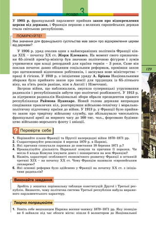 129
РОЗДІЛ
Ó 1905 ð. ôðàíöóçüêèé ïàðëàìåíò ïðèéíÿâ çàêîí ïðî âіäîêðåìëåííÿ
öåðêâè âіä äåðæàâè, і Ôðàíöіÿ ïåðøîþ ç âåëèêèõ єâðîïåéñüêèõ äåðæàâ
ñòàëà ñâіòñüêîþ ðåñïóáëіêîþ.
Яке значення для французького суспільства мав закон про відокремлення церкви
від держави?
Ó 1906 ð. óðÿä î÷îëèâ îäèí ç íàéÿñêðàâіøèõ ïîëіòèêіâ Ôðàíöії êіí-
öÿ ÕІÕ – ïî÷àòêó ÕÕ ñò. Æîðæ Êëåìàíñî. Íà ìîìåíò ñâîãî ïðèçíà÷åí-
íÿ 65-ëіòíіé ïðåì’єð-ìіíіñòð áóâ çíà÷íîþ ïîëіòè÷íîþ ôіãóðîþ і çóìіâ
óòðèìàòèñÿ ïðè âëàäі ðåêîðäíèé äëÿ êðàїíè òåðìіí – 3 ðîêè. Ñàìå âіí
ïîêëàâ ïî÷àòîê äàâíî îáіöÿíèì ñîöіàëüíèì ðåôîðìàì, ïðîâіâøè çàêîí
ïðî ùîòèæíåâèé âіäïî÷èíîê ðîáіòíèêіâ, і çàñíóâàâ íîâå ìіíіñòåðñòâî –
ïðàöі é ãіãієíè. Ó 1910 ð. ç іíіöіàòèâè óðÿäó À. Áðіàíà Íàöіîíàëüíèìè
çáîðàìè áóëî ïðèéíÿòî çàêîí ïðî ïåíñії äëÿ òðóäÿùèõ іç 65-ëіòíüîãî
âіêó, íà ï’ÿòü ðîêіâ ðàíіøå, íіæ â Àíãëії і Íіìå÷÷èíі.
Çàãðîçà âіéíè, ùî íàáëèæàëàñÿ, çìóñèëà ñóïåðíèöüêі óãðóïîâàííÿ
ðàäèêàëіâ і ðåñïóáëіêàíöіâ çàáóòè ïðî ïîëіòè÷íі ðîçáіæíîñòі. Ó 1913 ð.
çà ïіäòðèìêè ðàäèêàëіâ Íàöіîíàëüíі çáîðè îáðàëè ïðåçèäåíòîì ïðàâîãî
ðåñïóáëіêàíöÿ Ðàéìîíà Ïóàíêàðå. Íîâèé ãîëîâà äåðæàâè âèïðàâäàâ
ñïîäіâàííÿ ïðàâëÿ÷èõ êіë, ðîçãîðíóâøè âіéñüêîâî-òåõíі÷íó і ìîðàëüíî-
ïîëіòè÷íó ïіäãîòîâêó êðàїíè äî âіéíè. Ó 1913 ð. ó Ôðàíöії áóëî ïðèéíÿ-
òî çàêîí ïðî òðèðі÷íó âіéñüêîâó ñëóæáó, ùî çáіëüøóâàëî ÷èñåëüíіñòü
ôðàíöóçüêîї àðìії çà ìèðíîãî ÷àñó äî 160 òèñ. ÷îë., ôîðñîâàíî áóäіâíè-
öòâî âіéñüêîâî-ìîðñüêîãî ôëîòó і àâіàöії.
1. Ïîðіâíÿéòå ïëàíè Ôðàíöії òà Ïðóññії íàïåðåäîäíі âіéíè 1870–1871 ðð.
2. Ñõàðàêòåðèçóéòå ðåâîëþöіþ 4 âåðåñíÿ 1870 ð. â Ïàðèæі.
3. ßêі ïðè÷èíè ñïîíóêàëè ïàðèæàí äî ïîâñòàííÿ 18 áåðåçíÿ 1871 ð.?
4. Ïðîàíàëіçóéòå äіÿëüíіñòü Ïàðèçüêîї êîìóíè òà ïðè÷èíè її ïîðàçêè. ×è
ìîãëà á âëàäà Êîìóíè іñíóâàòè äîâãî і ïîøèðèòèñÿ íà âñþ Ôðàíöіþ?
5. Íàçâіòü õàðàêòåðíі îñîáëèâîñòі åêîíîìі÷íîãî ðîçâèòêó Ôðàíöії â îñòàííіé
òðåòèíі ÕІÕ – íà ïî÷àòêó XX ñò. ×îìó Ôðàíöіþ íàçèâàëè «єâðîïåéñüêèì
ëèõâàðåì»?
6. ßêі îñíîâíі ðåôîðìè áóëî çäіéñíåíî ó Ôðàíöії íà ïî÷àòêó ÕÕ ñò. ç іíіöіà-
òèâè ðàäèêàëіâ?
Çðîáіòü ó çîøèòàõ ïîðіâíÿëüíó òàáëèöþ êîíñòèòóöіé Äðóãîї і Òðåòüîї ðåñ-
ïóáëіê. Âèçíà÷òå, ÷îìó ïîëіòè÷íà ñèñòåìà Òðåòüîї ðåñïóáëіêè íàáóëà âèðàæå-
íîãî ïàðëàìåíòñüêîãî õàðàêòåðó.
1. Óÿâіòü ñåáå ìåøêàíöåì Ïàðèæà âîñåíè–âçèìêó 1870–1871 ðð. ßêó ïîçèöіþ
âè á çàéíÿëè ïіä ÷àñ îáëîãè ìіñòà: ïіøëè á âîëîíòåðîì äî Íàöіîíàëüíîї
Виконайте завдання
Творчо попрацюйте
 