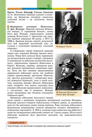 133
РОЗДІЛ
Êðóïï, Òіññåí, Êіðäîðô, Ñòіññåí, Ãàíçåìàí
òà іí. Çàõîïèâøè ïðîâіäíі ïîçèöії â åêîíî-
ìіöі, öÿ ôіíàíñîâà îëіãàðõіÿ ñïðàâëÿëà
ïîìіòíèé âïëèâ і íà ïîëіòè÷íå æèòòÿ
êðàїíè.
Âíóòðіøíÿ ïîëіòèêà Íіìå÷÷èíè.
Î. ôîí Áіñìàðê. Ïåðøèé êàíöëåð Íіìåöü-
êîї іìïåðії, її «õðåùåíèé áàòüêî», êíÿçü
Îòòî ôîí Áіñìàðê êîðèñòóâàâñÿ ïîâíîþ
äîâіðîþ Âіëüãåëüìà І і ôàêòè÷íî ñàì êåðó-
âàâ êðàїíîþ âïðîäîâæ 20 ðîêіâ, ç 1871 ïî
1890 ð. Çàâäÿêè ðîçóìó, åíåðãії, âåëè÷åçíіé
âîëі öåé âèäàòíèé ïîëіòè÷íèé äіÿ÷ çà-
ñëóæèâ ó ñó÷àñíèêіâ ïðіçâèñüêî «çàëіçíèé
êàíöëåð».
Ç óòâîðåííÿì єäèíîї íіìåöüêîї äåðæàâè
ïåðøå ñâîє çàâäàííÿ Áіñìàðê ââàæàâ âèêî-
íàíèì. Òåïåð éîãî çóñèëëÿ áóëè ñïðÿìîâàíі
íà öåíòðàëіçàöіþ âëàäè â іìïåðії, çìіöíåííÿ
її åêîíîìі÷íîї òà âіéñüêîâî-ïîëіòè÷íîї ìîãóò-
íîñòі, çàáåçïå÷åííÿ ïåðøîñòі Íіìå÷÷èíè â
Єâðîïі. Êàíöëåð, çîêðåìà, ïðåêðàñíî ðîçó-
ìіâ çíà÷åííÿ åêîíîìі÷íîãî ïіäíåñåííÿ êðàї-
íè. Õî÷à âіí áóâ òèïîâèì ïðåäñòàâíèêîì
äâîðÿíñüêîї âіéñüêîâîї êàñòè, âіí âñåáі÷íî
ñïðèÿâ ïðîìèñëîâîìó çðîñòàííþ Íіìå÷÷è-
íè, ïðàãíóâ ðàõóâàòèñÿ ç іíòåðåñàìè âåëè-
êîї íіìåöüêîї áóðæóàçії, õî÷à â òàêіé ïîëі-
òèöі êàíöëåðà þíêåðè âáà÷àëè îáìåæåííÿ
ñâîїõ іíòåðåñіâ. Àëå âàæêà іíäóñòðіÿ áóëà
îñíîâîþ âіéñüêîâî-ïðîìèñëîâîãî êîìïëåêñó,
і, ïіêëóþ÷èñü ïðî її ðîçâèòîê, Áіñìàðê
äóìàâ íàñàìïåðåä ïðî òåõíі÷íå îñíàùåííÿ
íіìåöüêîї àðìії.
Çìіöíåííÿ âіéñüêîâîї ìîãóòíîñòі іìïåðії
ñòàëî îäíèì ç ïðîâіäíèõ íàïðÿìêіâ âíóòðіøíüîї ïîëіòèêè Áіñìàðêà.
Êàíöëåð ïðàãíóâ ñòâîðèòè íàéñèëüíіøó â Єâðîïі àðìіþ, çà äîïîìîãîþ
ÿêîї ìіã áè äèêòóâàòè óìîâè іíøèì êðàїíàì. Òîìó ïèòàííÿ âіéñüêîâîãî
áóäіâíèöòâà íåîäíîðàçîâî ñòàâàëè ïðåäìåòîì ãîñòðîãî îáãîâîðåííÿ â
íіìåöüêîìó ïàðëàìåíòі. Ó 1874 ð. êàíöëåð çóìіâ äîìîãòèñÿ âіä ðåéõñòàãó
çãîäè íà çàòâåðäæåííÿ âіéñüêîâèõ âèòðàò íà 7 ðîêіâ óïåðåä. Ïіñëÿ öüîãî
âіéñüêîâå âіäîìñòâî áóëî ôàêòè÷íî çâіëüíåíå âіä ïàðëàìåíòñüêîãî
êîíòðîëþ.
Чому Бісмарк так настійливо піклувався про зміцнення німецької армії?
3.
Àâãóñò Òіññåí
Êàíöëåð Íіìå÷÷èíè
Îòòî ôîí Áіñìàðê
 