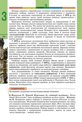 134
РОЗДІЛ
3
Áіñìàðê ïåðøèì ç єâðîïåéñüêèõ ïîëіòèêіâ âіäìîâèâñÿ âіä çàñòàðіëîãî
ïðèíöèïó ñâîáîäè òîðãіâëі é äåðæàâíîãî íåâòðó÷àííÿ â åêîíîìіêó.
Ç îãëÿäó íà çðîñòàííÿ êîíêóðåíöії íà ñâіòîâîìó ðèíêó, â 1879 ð. âіí
ïðîâіâ ÷åðåç ðåéõñòàã çàêîí, ÿêèé çàõèùàâ íіìåöüêó ïðîìèñëîâіñòü і
ñіëüñüêå ãîñïîäàðñòâî ïðîòåêöіéíèìè ìèòàìè.
Ïðîâîäÿ÷è ïîëіòèêó öåíòðàëіçàöії іìïåðії òà íàðîùóâàííÿ її âіé-
ñüêîâîї ìіöі, Áіñìàðê ðіøó÷å ïðèäóøóâàâ áóäü-ÿêі ñïðîáè îïîðó ñâîєìó
êóðñîâі. Òàê, íà ïî÷àòêó 70-õ ðîêіâ âіí ðîçïî÷àâ íàñòóï íà êàòîëèöüêó
öåðêâó, íàâêîëî ÿêîї çãóðòóâàëèñÿ âñі ñåïàðàòèñòñüêі ñèëè êðàїíè.
Ôîðìàëüíî àíòèêëåðèêàëüíі çàõîäè Áіñìàðêà áóëè ñïðÿìîâàíі ïðîòè
çàñèëëÿ äóõіâíèöòâà ó ñôåðі êóëüòóðè, òîìó âîíè é äіñòàëè íàçâó
«êóëüòóðêàìïô» (áîðîòüáà çà êóëüòóðó). Îäíàê ôàêòè÷íî óäàðó çàçíà-
âàëî àâòîíîìíå ñòàíîâèùå öåðêâè â äåðæàâі, її âïëèâ íà ïîëіòè÷íå
æèòòÿ êðàїíè.
Ó 1872 ð. êàòîëèöüêå äóõіâíèöòâî áóëî ïîçáàâëåíî ïðàâà íàãëÿäó çà
øêîëàìè, à äіÿëüíіñòü єçóїòіâ – çàáîðîíåíî. Ïîòіì, íà âèìîãó Áіñìàðêà,
ðåéõñòàã ïðèéíÿâ çàêîí ïðî îáîâ’ÿçêîâèé öèâіëüíèé øëþá і ñêàñóâàâ
ñòàòòþ êîíñòèòóöії ïðî àâòîíîìіþ êàòîëèöüêîї öåðêâè. Äåðæàâà êîíòðî-
ëþâàëà ïіäãîòîâêó і ïðèçíà÷åííÿ íà ïîñàäè äóõîâíèõ îñіá, à «íåïðèìè-
ðåííі» ñâÿùåíèêè çàçíàëè ðåïðåñіé. Ïîñòóïîâî ãîíіííÿ íà öåðêâó
ïîñëàáøàëè, àëå êàòîëèöüêà îïîçèöіÿ áіëüøå íå çàãðîæóâàëà öåíòðàëü-
íіé âëàäі. Òàê ÷è іíàêøå, àëå áіñìàðêіâñüêèé «êóëüòóðêàìïô» ñïðèÿâ
ïåðåòâîðåííþ Íіìå÷÷èíè íà ñâіòñüêó äåðæàâó.
Ñåðéîçíó çàãðîçó ñâîїé ïîëіòèöі Áіñìàðê âáà÷àâ òàêîæ ó çðîñòàííі
âïëèâó íіìåöüêîї ñîöіàë-äåìîêðàòії. Ó 1878 ð., ñêîðèñòàâøèñü іç íåâäàëîãî
çàìàõó íà іìïåðàòîðà, âіí ïðîâіâ ÷åðåç ðåéõñòàã «âèíÿòêîâèé çàêîí ïðîòè
ñîöіàëіñòіâ», ÿêèé ôàêòè÷íî ïîñòàâèâ ïàðòіþ ïîçà çàêîíîì. Äâàíàäöÿòü
ðîêіâ ñîöіàë-äåìîêðàòè ïåðåáóâàëè íà íàïіâëåãàëüíîìó ñòàíîâèùі.
Àëå, ðîçïðàâèâøèñü іç ëіâîþ îïîçèöієþ, Áіñìàðê âèÿâèâ íåàáèÿêó
ãíó÷êіñòü і ñõèëüíіñòü äî ñîöіàëüíîãî ðåôîðìіçìó. Ç éîãî іíіöіàòèâè
ðåéõñòàã ïðèéíÿâ çàêîíè ïðî ñòðàõóâàííÿ íà âèïàäîê õâîðîáè (1883),
âèðîáíè÷îãî òðàâìàòèçìó (1884) і âòðàòè ïðàöåçäàòíîñòі (1889). Ó 1889 ð.
áóëî òàêîæ çàïðîâàäæåíî ïåíñії äëÿ ðîáіòíèêіâ іç 70-ðі÷íîãî âіêó. Òàêèì
÷èíîì, Íіìå÷÷èíà ñòàëà ïåðøîþ êðàїíîþ, äå áóëî ïðèéíÿòå ðîçãîðíóòå
ñîöіàëüíå çàêîíîäàâñòâî.
Які напрямки у внутрішній політиці Бісмарк вважав головними?
Âіëüãåëüì ІІ. Ïåðåõіä Íіìå÷÷èíè äî «ñâіòîâîї ïîëіòèêè». Ïіñëÿ
ñìåðòі Âіëüãåëüìà I òðîí íåçàáàðîì ïåðåéøîâ äî éîãî îíóêà – Âіëüãåëü-
ìà II. Âîöàðіííÿ íîâîãî êàéçåðà іç çàõâàòîì âіòàëè âіéñüêîâі òà ïðóñ-
ñüêі êîíñåðâàòîðè. 28-ðі÷íèé іìïåðàòîð áóâ òèïîâèì þíêåðîì, ùî ïîíàä
óñå ïèøàâñÿ âîєííèìè ïåðåìîãàìè ïðóññüêîї çáðîї. Éîãî ïîãëÿäè ñôîð-
ìóâàëèñÿ ïіä âïëèâîì âіéñüêîâî-àðèñòîêðàòè÷íîãî ñåðåäîâèùà і âіäðіç-
íÿëèñÿ êðàéíіì êîíñåðâàòèçìîì. Êàéçåð âіäðàçó æ âèñëîâèâñÿ çà íåîá-
õіäíіñòü áîðîòüáè ç «ðóéíіâíèìè åëåìåíòàìè», ìàþ÷è íà óâàçі, ùî
«âîëÿ іìïåðàòîðà – âèùèé çàêîí».
4.
 