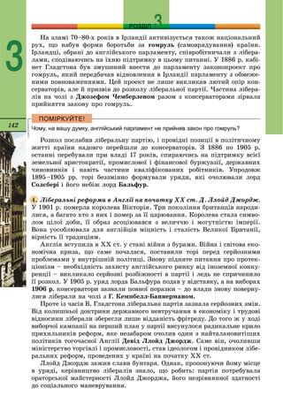142
РОЗДІЛ
3
Íà çëàìі 70–80-õ ðîêіâ â Іðëàíäії àêòèâіçóєòüñÿ òàêîæ íàöіîíàëüíèé
ðóõ, ùî íàáóâ ôîðìè áîðîòüáè çà ãîìðóëü (ñàìîâðÿäóâàííÿ) êðàїíè.
Іðëàíäöі, îáðàíі äî àíãëіéñüêîãî ïàðëàìåíòó, ñïіâðîáіòíè÷àëè ç ëіáåðà-
ëàìè, ñïîäіâàþ÷èñü íà їõíþ ïіäòðèìêó â öüîìó ïèòàííі. Ó 1886 ð. êàáі-
íåò Ãëàäñòîíà áóâ çìóøåíèé âíåñòè äî ïàðëàìåíòó çàêîíîïðîåêò ïðî
ãîìðóëü, ÿêèé ïåðåäáà÷àâ âіäíîâëåííÿ â Іðëàíäії ïàðëàìåíòó ç îáìåæå-
íèìè ïîâíîâàæåííÿìè. Öåé ïðîåêò íå ëèøå âèêëèêàâ ëþòèé îïіð êîí-
ñåðâàòîðіâ, àëå é ïðèçâіâ äî ðîçêîëó ëіáåðàëüíîї ïàðòії. ×àñòèíà ëіáåðà-
ëіâ íà ÷îëі ç Äæîçåôîì ×åìáåðëåíîì ðàçîì ç êîíñåðâàòîðàìè çіðâàëà
ïðèéíÿòòÿ çàêîíó ïðî ãîìðóëü.
Чому, на вашу думку, англійський парламент не прийняв закон про гомруль?
Ðîçêîë ïîñëàáèâ ëіáåðàëüíó ïàðòіþ, і ïðîâіäíі ïîçèöії â ïîëіòè÷íîìó
æèòòі êðàїíè íàäîâãî ïåðåéøëè äî êîíñåðâàòîðіâ. Ç 1886 ïî 1905 ð.
îñòàííі ïåðåáóâàëè ïðè âëàäі 17 ðîêіâ, ñïèðàþ÷èñü íà ïіäòðèìêó âñієї
çåìåëüíîї àðèñòîêðàòії, ïðîìèñëîâîї і ôіíàíñîâîї áóðæóàçії, äåðæàâíèõ
÷èíîâíèêіâ і íàâіòü ÷àñòèíè êâàëіôіêîâàíèõ ðîáіòíèêіâ. Óïðîäîâæ
1895–1905 ðð. òîðі áåççìіííî ôîðìóâàëè óðÿäè, ÿêі î÷îëþâàëè ëîðä
Ñîëñáåðі і éîãî íåáіæ ëîðä Áàëüôóð.
Ëіáåðàëüíі ðåôîðìè â Àíãëії íà ïî÷àòêó XX ñò. Ä. Ëëîéä Äæîðäæ.
Ó 1901 ð. ïîìåðëà êîðîëåâà Âіêòîðіÿ. Òðè ïîêîëіííÿ áðèòàíöіâ íàðîäè-
ëèñÿ, à áàãàòî õòî ç íèõ і ïîìåð çà її öàðþâàííÿ. Êîðîëåâà ñòàëà ñèìâî-
ëîì öіëîї äîáè, її îáðàç àñîöіþâàâñÿ ç âåëè÷÷þ і ìîãóòíіñòþ іìïåðії.
Âîíà óîñîáëþâàëà äëÿ àíãëіéöіâ ìіöíіñòü і ñòàëіñòü Âåëèêîї Áðèòàíії,
âіðíіñòü її òðàäèöіÿì.
Àíãëіÿ âñòóïèëà â XX ñò. ó ñòàíі âіéíè ç áóðàìè. Âіéíà і ñâіòîâà åêî-
íîìі÷íà êðèçà, ùî ñàìå ïî÷àëàñÿ, ïîñòàâèëè òîðі ïåðåä ñåðéîçíèìè
ïðîáëåìàìè ó âíóòðіøíіé ïîëіòèöі. Çíîâó ïіäíÿòå ïèòàííÿ ïðî ïðîòåê-
öіîíіçì – íåîáõіäíіñòü çàõèñòó àíãëіéñüêîãî ðèíêó âіä іíîçåìíîї êîíêó-
ðåíöії – âèêëèêàëî ñåðéîçíі ðîçáіæíîñòі â ïàðòії і ëåäü íå ñïðè÷èíèëî
її ðîçêîë. Ó 1905 ð. óðÿä ëîðäà Áàëüôóðà ïîäàâ ó âіäñòàâêó, à íà âèáîðàõ
1906 ð. êîíñåðâàòîðè çàçíàëè ïîâíîї ïîðàçêè – äî âëàäè çíîâó ïîâåðíó-
ëèñÿ ëіáåðàëè íà ÷îëі ç Ã. Êåìïáåëë-Áàííåðìàíîì.
Ïðîòå іç ÷àñіâ Â. Ãëàäñòîíà ëіáåðàëüíà ïàðòіÿ çàçíàëà ñåðéîçíèõ çìіí.
Âіä êîëèøíüîї äîêòðèíè äåðæàâíîãî íåâòðó÷àííÿ â åêîíîìіêó і òðóäîâі
âіäíîñèíè ëіáåðàëè çáåðåãëè ëèøå âіääàíіñòü ôðіòðåäó. Äî òîãî æ ó õîäі
âèáîð÷îї êàìïàíії íà ïåðøèé ïëàí ó ïàðòії âèñóíóëîñÿ ðàäèêàëüíå êðèëî
ïðèõèëüíèêіâ ðåôîðì, ÿêå íåçàáàðîì î÷îëèâ îäèí ç íàéòàëàíîâèòіøèõ
ïîëіòèêіâ òîãî÷àñíîї Àíãëії Äåâіä Ëëîéä Äæîðäæ. Ñàìå âіí, î÷îëèâøè
ìіíіñòåðñòâî òîðãіâëі і ïðîìèñëîâîñòі, ñòàâ іäåîëîãîì і ïðîâіäíèêîì ëіáå-
ðàëüíèõ ðåôîðì, ïðîâåäåíèõ ó êðàїíі íà ïî÷àòêó XX ñò.
Ëëîéä Äæîðäæ çàæèâ ñëàâè áóíòàðÿ. Îäíàê, ïðîïîíóþ÷è éîìó ìіñöå
â óðÿäі, êåðіâíèöòâî ëіáåðàëіâ çíàëî, ùî ðîáèòü: ïàðòіÿ ïîòðåáóâàëà
îðàòîðñüêîї ìàéñòåðíîñòі Ëëîéä Äæîðäæà, éîãî íåçðіâíÿííîї çäàòíîñòі
äî ñîöіàëüíîãî ìàíåâðóâàííÿ.
4.
 