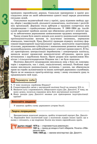 148
РОЗДІЛ
3
ïðîâіäíèõ єâðîïåéñüêèõ äåðæàâ. Ñîöіàëüíå ïðèìèðåííÿ â êðàїíі ðîç-
ãëÿäàëîñÿ ëèøå ÿê çàñіá çàáåçïå÷åííÿ єäíîñòі íàöії çàðàäè äîñÿãíåííÿ
ñïіëüíèõ öіëåé.
Ñêàñóâàâøè íàäçâè÷àéíèé ñòàí ó êðàїíі, óðÿä âіäíîâèâ ñâîáîäó äðó-
êó, çáîðіâ і ìàíіôåñòàöіé, äіÿëüíîñòі åêîíîìі÷íèõ, ïîëіòè÷íèõ і ðåëіãіé-
íèõ îðãàíіçàöіé. Äåðæàâà ñòàëà àðáіòðîì ó òðóäîâèõ ñóïåðå÷êàõ ìіæ
ïіäïðèєìöÿìè і ñòðàéêóþ÷èìè ðîáіòíèêàìè. Ó 1903–1904 ðð. іòàëіé-
ñüêèé ïàðëàìåíò ïðèéíÿâ çàêîíè ïðî îáìåæåííÿ äèòÿ÷îї і æіíî÷îї ïðà-
öі òà çàáåçïå÷åííÿ äåðæàâíèìè çàìîâëåííÿìè òðóäîâèõ êîîïåðàòèâіâ.
Òðîõè çãîäîì áóëî âæèòî çàõîäіâ äëÿ çàõèñòó íàöіîíàëüíîї åêîíîìіêè
ïðîòåêöіîíіñòñüêèìè ìèòàìè òà çàëó÷åííÿ іíîçåìíèõ, ïåðåâàæíî
íіìåöüêèõ, іíâåñòèöіé. Óðÿä Äæîëіòòі ïðîâîäèâ âіäâåðòó ïîëіòèêó ôîð-
ñîâàíîї (ïðèñêîðåíîї) іíäóñòðіàëіçàöії êðàїíè, çàîõî÷óþ÷è ïîäàòêîâèìè
ïіëüãàìè, äåðæàâíèìè ñóáñèäіÿìè і çàìîâëåííÿìè ðîçâèòîê ìåòàëóðãії,
ìàøèíîáóäóâàííÿ, àâòîìîáіëåáóäóâàííÿ і õіìі÷íîї ïðîìèñëîâîñòі. Â Іòà-
ëії ïðèñêîðèëàñü öåíòðàëіçàöіÿ âèðîáíèöòâà і êîíöåíòðàöіÿ êàïіòàëó,
âèíèêëè âåëèêі ïðîìèñëîâі ìîíîïîëіñòè÷íі îá’єäíàííÿ, çðîñëà ðîëü
âіò÷èçíÿíèõ і çàðóáіæíèõ áàíêіâ. Ïðîòå ðîçðèâ ìіæ ïðîìèñëîâîþ Ïіâ-
íі÷÷þ і ñіëüñüêîãîñïîäàðñüêèì Ïіâäíåì òàê і íå áóëî ïîäîëàíî.
Ïîëіòèêà Äæîëіòòі íåîäíîðàçîâî âèêëèêàëà îïіð ç áîêó ÿê êîíñåðâà-
òîðіâ і êëåðèêàëіâ, òàê і ëіâîї, ñîöіàëіñòè÷íîї, îïîçèöії. Îñîáëèâі íàðі-
êàííÿ âèêëèêàëè íàöіîíàëіçàöіÿ çàëіçíèöü і çàêîíè, ùî îáìåæóâàëè
ïðàâî íà ñòðàéê çàëіçíè÷íèêіâ òà іíøèõ êàòåãîðіé äåðæàâíèõ ñëóæáîâöіâ.
Ïðîòå öå íå çàâàæàëî ïðåì’єð-ìіíіñòðó çíîâó і çíîâó î÷îëþâàòè óðÿä òà
ïðîäîâæóâàòè ñâіé êóðñ.
1. Ó ÷îìó ïîëÿãàëà «ïðîáëåìà Ïіâäíÿ»?
2. Ñõàðàêòåðèçóéòå çìіíè ó âíóòðіøíіé ïîëіòèöі Іòàëії íà ïî÷àòêó ÕÕ ñò.
3. Âèçíà÷òå ñóòü і ñïðÿìîâàíіñòü ëіáåðàëüíîãî êóðñó Äæ. Äæîëіòòі. Ó ÷îìó, íà
âàøó äóìêó, ïîëÿãàëà ñïðàâæíÿ ìåòà éîãî âíóòðіøíüîї ïîëіòèêè?
4. ßêèõ çàõîäіâ óðÿä Äæîëіòòі âæèâàâ äëÿ ïðèñêîðåííÿ іíäóñòðіàëіçàöії
êðàїíè?
Ó çîøèòàõ çðîáіòü ñõåìó äåðæàâíîãî óñòðîþ Іòàëії.
Âèêîðèñòàâøè äîäàòêîâі äæåðåëà, çðîáіòü іñòîðè÷íèé ïîðòðåò Äæ. Äæîëіò-
òі. Ïîðіâíÿéòå éîãî ïîëіòè÷íèé êóðñ ç ïîëіòèêîþ ëіäåðіâ іíøèõ êðàїí: ùî â
íüîìó є ñïіëüíîãî, à ùî âіäðіçíÿє Іòàëіþ âіä іíøèõ єâðîïåéñüêèõ êðàїí.
1876 р. – «парламентська революція».
1901 р. – прихід до влади в Італії лібералів. Початок «Лібе-
ральної ери».
1906–1909 рр. – «велике міністерство» Дж. Джолітті.
Виконайте завдання
Творчо попрацюйте
ДАТИ І ПОДІЇ
 