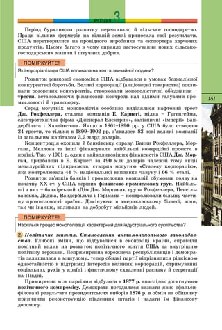 151
РОЗДІЛ
Ïåðіîä áóðõëèâîãî ðîçâèòêó ïåðåæèâàëî é ñіëüñüêå ãîñïîäàðñòâî.
Ïðàöÿ âіëüíèõ ôåðìåðіâ íà âіëüíіé çåìëі ïðèíîñèëà ñâîї ðåçóëüòàòè.
ÑØÀ ïåðåòâîðèëèñÿ íà ïðîâіäíîãî âèðîáíèêà òà åêñïîðòåðà õàð÷îâèõ
ïðîäóêòіâ. Öüîìó áàãàòî â ÷îìó ñïðèÿëî çàñòîñóâàííÿ íîâèõ ñіëüñüêî-
ãîñïîäàðñüêèõ ìàøèí і øòó÷íèõ äîáðèâ.
Як індустріалізація США впливала на життя звичайної людини?
Ðîçâèòîê ðèíêîâîї åêîíîìіêè ÑØÀ âіäáóâàâñÿ â óìîâàõ áåçæàëіñíîї
êîíêóðåíòíîї áîðîòüáè. Âåëèêі êîðïîðàöії (àêöіîíåðíі òîâàðèñòâà) ïîãëè-
íàëè ðîçîðåíèõ êîíêóðåíòіâ, ñòâîðþâàëè ìîíîïîëіñòè÷íі îá’єäíàííÿ –
òðåñòè, âñòàíîâëþþ÷è ôіíàíñîâèé êîíòðîëü íàä öіëèìè ãàëóçÿìè ïðî-
ìèñëîâîñòі é òðàíñïîðòó.
Ñåðåä ìîãóòíіõ ìîíîïîëіñòіâ îñîáëèâî âèäіëÿëèñÿ íàôòîâèé òðåñò
Äæ. Ðîêôåëëåðà, ñòàëåâà êîìïàíіÿ Å. Êàðíåãі, ìіäíà – Ãóãåíãåéìà,
åëåêòðîòåõíі÷íà ôіðìà «Äæåíåðàë Åëåêòðèê», çàëіçíè÷íі «іìïåðії» Âàí-
äåðáіëüòà і Õàíòіíãòîíà. ßêùî â 1861–1890 ðð. ó ÑØÀ áóëî ñòâîðåíî
24 òðåñòè, òî òіëüêè â 1899–1902 ðð. ç’ÿâèëîñÿ 82 íîâі âåëèêі êîìïàíії
іç çàãàëüíèì êàïіòàëîì 3,2 ìëðä äîëàðіâ.
Êîíöåíòðàöіÿ îõîïèëà é áàíêіâñüêó ñïðàâó. Áàíêè Ðîêôåëëåðà, Ìîð-
ãàíà, Ìåëëîíà òà іíøі ôіíàíñóâàëè íàéáіëüøі êîìåðöіéíі ïðîåêòè â
êðàїíі. Òàê, ó 1901 ð. îäèí ç íàéâïëèâîâіøèõ ôіíàíñèñòіâ ÑØÀ Äæ. Ìîð-
ãàí, ïðèäáàâøè â Å. Êàðíåãі çà 490 ìëí äîëàðіâ íàëåæíі òîìó àêöії
ìåòàëóðãіéíèõ ïіäïðèєìñòâ, ñòâîðèâ ìîãóòíþ «Ñòàëåâó êîðïîðàöіþ»,
ÿêà êîíòðîëþâàëà 44 % íàöіîíàëüíîї âèïëàâêè ÷àâóíó і 66 % ñòàëі.
Ðîçâèòîê çâ’ÿçêіâ áàíêіâ і ïðîìèñëîâèõ êîìïàíіé îáóìîâèâ ïîÿâó íà
ïî÷àòêó XX ñò. ó ÑØÀ ïåðøèõ ôіíàíñîâî-ïðîìèñëîâèõ ãðóï. Íàéáіëü-
øі ç íèõ – áàíêіðñüêèé «Äіì Äæ. Ìîðãàíà», ãðóïè Ðîêôåëëåðà, Ïåíñіëü-
âàíñüêà, Äîäæà, Âàíäåðáіëüòà і Ãàðіìàíà – êîíòðîëþâàëè áіëüøó ÷àñòè-
íó ïðîìèñëîâîñòі êðàїíè. Äîìіíóþ÷è â àìåðèêàíñüêîìó áіçíåñі, âîíè,
òàê ÷è іíàêøå, âïëèâàëè íà äîáðîáóò ìіëüéîíіâ ëþäåé.
Наскільки процес монополізації характерний для індустріального суспільства?
Ïîëіòè÷íå æèòòÿ. Ñòàíîâëåííÿ àíòèìîíîïîëüíîãî çàêîíîäàâ-
ñòâà. Ãëèáîêі çìіíè, ùî âіäáóâàëèñÿ â åêîíîìіöі êðàїíè, ñïðàâèëè
ïîìіòíèé âïëèâ íà ðîçâèòîê ïîëіòè÷íîãî æèòòÿ ÑØÀ òà âíóòðіøíþ
ïîëіòèêó äåðæàâè. Íåïðèìèðåííà âîðîæíå÷à ðåñïóáëіêàíöіâ і äåìîêðà-
òіâ çàëèøèëàñÿ â ìèíóëîìó, òåïåð îáèäâі ïàðòії âіäðіçíÿëèñÿ ðіäêіñíîþ
îäíîñòàéíіñòþ â ïіäòðèìöі іíòåðåñіâ âåëèêèõ êîðïîðàöіé, ñòðèìóâàííі
ñîöіàëüíèõ ðóõіâ ó êðàїíі і ôàêòè÷íîìó ñõâàëåííі ðàñèçìó é ñåãðåãàöії
íà Ïіâäíі.
Ïðèìèðåííÿ ìіæ ïàðòіÿìè âіäáóëîñÿ â 1877 ð. âíàñëіäîê äîñÿãíóòîãî
ïîëіòè÷íîãî êîìïðîìіñó. Äåìîêðàòè ïîãîäèëèñÿ âèçíàòè ÿâíî ñôàëüñè-
ôіêîâàíі ðåçóëüòàòè ïðåçèäåíòñüêèõ âèáîðіâ 1876 ð. â îáìіí íà îáіöÿíêó
ïðèïèíèòè ðåêîíñòðóêöіþ ïіâäåííèõ øòàòіâ і íàäàòè їì ôіíàíñîâó
äîïîìîãó.
2.
 