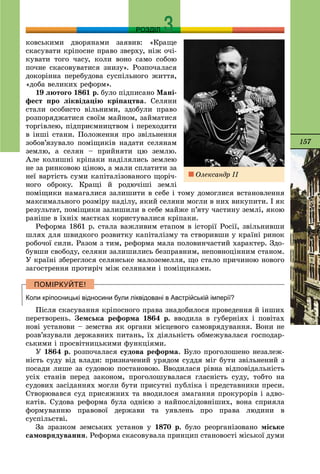 157
РОЗДІЛ
êîâñüêèìè äâîðÿíàìè çàÿâèâ: «Êðàùå
ñêàñóâàòè êðіïîñíå ïðàâî çâåðõó, íіæ î÷і-
êóâàòè òîãî ÷àñó, êîëè âîíî ñàìî ñîáîþ
ïî÷íå ñêàñîâóâàòèñÿ çíèçó». Ðîçïî÷àëàñÿ
äîêîðіííà ïåðåáóäîâà ñóñïіëüíîãî æèòòÿ,
«äîáà âåëèêèõ ðåôîðì».
19 ëþòîãî 1861 ð. áóëî ïіäïèñàíî Ìàíі-
ôåñò ïðî ëіêâіäàöіþ êðіïàöòâà. Ñåëÿíè
ñòàëè îñîáèñòî âіëüíèìè, çäîáóëè ïðàâî
ðîçïîðÿäæàòèñÿ ñâîїì ìàéíîì, çàéìàòèñÿ
òîðãіâëåþ, ïіäïðèєìíèöòâîì і ïåðåõîäèòè
â іíøі ñòàíè. Ïîëîæåííÿ ïðî çâіëüíåííÿ
çîáîâ’ÿçóâàëî ïîìіùèêіâ íàäàòè ñåëÿíàì
çåìëþ, à ñåëÿí – ïðèéíÿòè öþ çåìëþ.
Àëå êîëèøíі êðіïàêè íàäіëÿëèñü çåìëåþ
íå çà ðèíêîâîþ öіíîþ, à ìàëè ñïëàòèòè çà
íåї âàðòіñòü ñóìè êàïіòàëіçîâàíîãî ùîðі÷-
íîãî îáðîêó. Êðàùі é ðîäþ÷іøі çåìëі
ïîìіùèêè íàìàãàëèñÿ çàëèøèòè â ñåáå і òîìó äîìîãëèñÿ âñòàíîâëåííÿ
ìàêñèìàëüíîãî ðîçìіðó íàäіëó, ÿêèé ñåëÿíè ìîãëè â íèõ âèêóïèòè. І ÿê
ðåçóëüòàò, ïîìіùèêè çàëèøèëè â ñåáå ìàéæå ï’ÿòó ÷àñòèíó çåìëі, ÿêîþ
ðàíіøå â їõíіõ ìàєòêàõ êîðèñòóâàëèñÿ êðіïàêè.
Ðåôîðìà 1861 ð. ñòàëà âàæëèâèì åòàïîì â іñòîðії Ðîñії, çâіëüíèâøè
øëÿõ äëÿ øâèäêîãî ðîçâèòêó êàïіòàëіçìó òà ñòâîðèâøè ó êðàїíі ðèíîê
ðîáî÷îї ñèëè. Ðàçîì ç òèì, ðåôîðìà ìàëà ïîëîâèí÷àñòèé õàðàêòåð. Çäî-
áóâøè ñâîáîäó, ñåëÿíè çàëèøèëèñü áåçïðàâíèì, íåïîâíîöіííèì ñòàíîì.
Ó êðàїíі çáåðåãëîñÿ ñåëÿíñüêå ìàëîçåìåëëÿ, ùî ñòàëî ïðè÷èíîþ íîâîãî
çàãîñòðåííÿ ïðîòèðі÷ ìіæ ñåëÿíàìè і ïîìіùèêàìè.
Коли кріпосницькі відносини були ліквідовані в Австрійській імперії?
Ïіñëÿ ñêàñóâàííÿ êðіïîñíîãî ïðàâà çíàäîáèëîñÿ ïðîâåäåííÿ é іíøèõ
ïåðåòâîðåíü. Çåìñüêà ðåôîðìà 1864 ð. ââîäèëà â ãóáåðíіÿõ і ïîâіòàõ
íîâі óñòàíîâè – çåìñòâà ÿê îðãàíè ìіñöåâîãî ñàìîâðÿäóâàííÿ. Âîíè íå
ðîçâ’ÿçóâàëè äåðæàâíèõ ïèòàíü, їõ äіÿëüíіñòü îáìåæóâàëàñÿ ãîñïîäàð-
ñüêèìè і ïðîñâіòíèöüêèìè ôóíêöіÿìè.
Ó 1864 ð. ðîçïî÷àëàñÿ ñóäîâà ðåôîðìà. Áóëî ïðîãîëîøåíî íåçàëåæ-
íіñòü ñóäó âіä âëàäè: ïðèçíà÷åíèé óðÿäîì ñóääÿ ìіã áóòè çâіëüíåíèé ç
ïîñàäè ëèøå çà ñóäîâîþ ïîñòàíîâîþ. Ââîäèëàñÿ ðіâíà âіäïîâіäàëüíіñòü
óñіõ ñòàíіâ ïåðåä çàêîíîì, ïðîãîëîøóâàëàñÿ ãëàñíіñòü ñóäó, òîáòî íà
ñóäîâèõ çàñіäàííÿõ ìîãëè áóòè ïðèñóòíі ïóáëіêà і ïðåäñòàâíèêè ïðåñè.
Ñòâîðþâàâñÿ ñóä ïðèñÿæíèõ òà ââîäèëîñÿ çìàãàííÿ ïðîêóðîðіâ і àäâî-
êàòіâ. Ñóäîâà ðåôîðìà áóëà îäíієþ ç íàéïîñëіäîâíіøèõ, âîíà ñïðèÿëà
ôîðìóâàííþ ïðàâîâîї äåðæàâè òà óÿâëåíü ïðî ïðàâà ëþäèíè â
ñóñïіëüñòâі.
Çà çðàçêîì çåìñüêèõ óñòàíîâ ó 1870 ð. áóëî ðåîðãàíіçîâàíî ìіñüêå
ñàìîâðÿäóâàííÿ. Ðåôîðìà ñêàñîâóâàëà ïðèíöèï ñòàíîâîñòі ìіñüêîї äóìè
Îëåêñàíäð ІІ
 