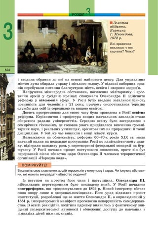 158
РОЗДІЛ
3
і ââîäèëà îáðàííÿ äî íåї íà îñíîâі ìàéíîâîãî öåíçó. Äëÿ óïðàâëіííÿ
ìіñòîì äóìà îáèðàëà óïðàâó і ìіñüêîãî ãîëîâó. Ó âіäàííі âèáîðíèõ îðãà-
íіâ ïåðåáóâàëè ïèòàííÿ áëàãîóñòðîþ ìіñòà, îñâіòè і îõîðîíè çäîðîâ’ÿ.
Íàïðóæåíà ìіæíàðîäíà îáñòàíîâêà, ïîñèëåííÿ ìіëіòàðèçìó і çðîñ-
òàííÿ àðìіé ó ñóñіäíіõ êðàїíàõ ñïîíóêàëè Îëåêñàíäðà ІІ çäіéñíèòè
ðåôîðìó ó âіéñüêîâіé ñôåðі. Ó Ðîñії áóëî ââåäåíî çàãàëüíîâіéñüêîâó
ïîâèííіñòü äëÿ ÷îëîâіêіâ ç 21 ðîêó, ïðè÷îìó ñêîðî÷óâàëèñÿ òåðìіíè
ñëóæáè äëÿ îñіá іç ñåðåäíüîþ òà âèùîþ îñâіòîþ.
Äîñèòü ïðîãðåñèâíîþ äëÿ ñâîãî ÷àñó áóëà ïðîâåäåíà â Ðîñії îñâіòíÿ
ðåôîðìà. Êåðіâíèöòâî і ïðîôåñóðà âèùèõ íàâ÷àëüíèõ çàêëàäіâ ñòàëè
îáèðàòèñÿ ðàäàìè óíіâåðñèòåòіâ. Ñåðåäíþ îñâіòó áóëî çîñåðåäæåíî â
ñåìèðі÷íèõ ãіìíàçіÿõ, äå ãîëîâíà óâàãà ïðèäіëÿëàñÿ âèâ÷åííþ ãóìàíі-
òàðíèõ íàóê, і ðåàëüíèõ ó÷èëèùàõ, îðієíòîâàíèõ íà ïðèðîäíè÷і é òî÷íі
äèñöèïëіíè. Ó òîé æå ÷àñ âèíèêëè і âèùі æіíî÷і êóðñè.
Íåçâàæàþ÷è íà îáìåæåíіñòü, ðåôîðìè 60–70-õ ðîêіâ ÕІÕ ñò. ìàëè
çíà÷íèé âïëèâ íà ïîäàëüøå ïðîñóâàííÿ Ðîñії ïî êàïіòàëіñòè÷íîìó øëÿ-
õó, âіäіãðàëè âàæëèâó ðîëü ó ïåðåòâîðåííі ôåîäàëüíîї ìîíàðõії íà áóð-
æóàçíó. Ó Ðîñії ïî÷àâñÿ ïðîöåñ ïîñòóïîâîãî îíîâëåííÿ, ïðîòå âіí áóâ
ïåðåðâàíèé ïіñëÿ âáèâñòâà öàðÿ Îëåêñàíäðà ІІ ÷ëåíàìè òåðîðèñòè÷íîї
îðãàíіçàöії «Íàðîäíà âîëÿ».
Висловіть своє ставлення до дій терористів у минулому і зараз. Чи існують обстави-
ни, які можуть виправдати вбивство людини?
Іç âñòóïîì íà ïðåñòîë éîãî ñèíà і íàñòóïíèêà, Îëåêñàíäðà ІІІ,
ëіáåðàëüíèì ïåðåòâîðåííÿì áóëî ïîêëàäåíî êðàé. Ó Ðîñії ïî÷àëèñÿ
êîíòððåôîðìè, ùî ïðîäîâæóâàëèñÿ äî 1892 ð. Íîâèé іìïåðàòîð âáà÷àâ
ñâîþ îïîðó ëèøå â äâîðÿíàõ-ïîìіùèêàõ. Éîãî óðÿä âіäõèëèâ ïðîåêò
êîíñòèòóöії, ðîçðîáëåíîї ùå çà æèòòÿ Îëåêñàíäðà ІІ, à îïðèëþäíåíèé ó
1881 ð. іìïåðàòîðñüêèé ìàíіôåñò ïðîãîëîñèâ íåïîðóøíіñòü ñàìîäåðæàâ-
ñòâà. Â îñâіòі ðåàêöіéíà ïîëіòèêà öàðèçìó âèÿâèëàñü ó ôàêòè÷íîìó çíè-
ùåííі óíіâåðñèòåòñüêîї àâòîíîìії і îáìåæåííі äîñòóïó äî íàâ÷àííÿ â
ãіìíàçіÿõ äіòåé íèæ÷èõ ñòàíіâ.
Çåìñòâà
îáіäàþòü.
Êàðòèíà
Ã. Ìÿñîєäîâà.
1872 ð.
ßêі âðàæåííÿ
âèêëèêàє ó âàñ
êàðòèíà? ×îìó?
 
