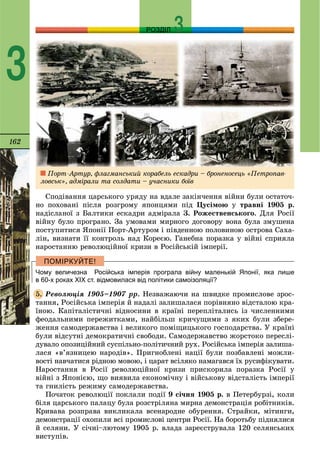 162
РОЗДІЛ
3
Ñïîäіâàííÿ öàðñüêîãî óðÿäó íà âäàëå çàêіí÷åííÿ âіéíè áóëè îñòàòî÷-
íî ïîõîâàíі ïіñëÿ ðîçãðîìó ÿïîíöÿìè ïіä Öóñіìîþ ó òðàâíі 1905 ð.
íàäіñëàíîї ç Áàëòèêè åñêàäðè àäìіðàëà Ç. Ðîæåñòâåíñüêîãî. Äëÿ Ðîñії
âіéíó áóëî ïðîãðàíî. Çà óìîâàìè ìèðíîãî äîãîâîðó âîíà áóëà çìóøåíà
ïîñòóïèòèñÿ ßïîíії Ïîðò-Àðòóðîì і ïіâäåííîþ ïîëîâèíîþ îñòðîâà Ñàõà-
ëіí, âèçíàòè її êîíòðîëü íàä Êîðåєþ. Ãàíåáíà ïîðàçêà ó âіéíі ñïðèÿëà
íàðîñòàííþ ðåâîëþöіéíîї êðèçè â Ðîñіéñüêіé іìïåðії.
Чому величезна Російська імперія програла війну маленькій Японії, яка лише
в 60-х роках ХІХ ст. відмовилася від політики самоізоляції?
Ðåâîëþöіÿ 1905–1907 ðð. Íåçâàæàþ÷è íà øâèäêå ïðîìèñëîâå çðîñ-
òàííÿ, Ðîñіéñüêà іìïåðіÿ é íàäàëі çàëèøàëàñÿ ïîðіâíÿíî âіäñòàëîþ êðà-
їíîþ. Êàïіòàëіñòè÷íі âіäíîñèíè â êðàїíі ïåðåïëіòàëèñü іç ÷èñëåííèìè
ôåîäàëüíèìè ïåðåæèòêàìè, íàéáіëüø êðè÷óùèìè ç ÿêèõ áóëè çáåðå-
æåííÿ ñàìîäåðæàâñòâà і âåëèêîãî ïîìіùèöüêîãî ãîñïîäàðñòâà. Ó êðàїíі
áóëè âіäñóòíі äåìîêðàòè÷íі ñâîáîäè. Ñàìîäåðæàâñòâî æîðñòîêî ïåðåñëі-
äóâàëî îïîçèöіéíèé ñóñïіëüíî-ïîëіòè÷íèé ðóõ. Ðîñіéñüêà іìïåðіÿ çàëèøà-
ëàñÿ «â’ÿçíèöåþ íàðîäіâ». Ïðèãíîáëåíі íàöії áóëè ïîçáàâëåíі ìîæëè-
âîñòі íàâ÷àòèñÿ ðіäíîþ ìîâîþ, і öàðàò âñіëÿêî íàìàãàâñÿ їõ ðóñèôіêóâàòè.
Íàðîñòàííÿ â Ðîñії ðåâîëþöіéíîї êðèçè ïðèñêîðèëà ïîðàçêà Ðîñії ó
âіéíі ç ßïîíієþ, ùî âèÿâèëà åêîíîìі÷íó і âіéñüêîâó âіäñòàëіñòü іìïåðії
òà ãíèëіñòü ðåæèìó ñàìîäåðæàâñòâà.
Ïî÷àòîê ðåâîëþöії ïîêëàëè ïîäії 9 ñі÷íÿ 1905 ð. â Ïåòåðáóðçі, êîëè
áіëÿ öàðñüêîãî ïàëàöó áóëà ðîçñòðіëÿíà ìèðíà äåìîíñòðàöіÿ ðîáіòíèêіâ.
Êðèâàâà ðîçïðàâà âèêëèêàëà âñåíàðîäíå îáóðåííÿ. Ñòðàéêè, ìіòèíãè,
äåìîíñòðàöії îõîïèëè âñі ïðîìèñëîâі öåíòðè Ðîñії. Íà áîðîòüáó ïіäíÿëèñÿ
é ñåëÿíè. Ó ñі÷íі–ëþòîìó 1905 ð. âëàäà çàðåєñòðóâàëà 120 ñåëÿíñüêèõ
âèñòóïіâ.
5.
Ïîðò-Àðòóð, ôëàãìàíñüêèé êîðàáåëü åñêàäðè – áðîíåíîñåöü «Ïåòðîïàâ-
ëîâñüê», àäìіðàëè òà ñîëäàòè – ó÷àñíèêè áîїâ
 