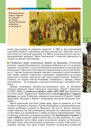 171
РОЗДІЛ
ñüêèé óðÿä âäàâñÿ äî âіäâåðòèõ ðåïðåñіé. Ó 1912 ð. áóâ ðîçïóùåíèé
ïàðëàìåíò Õîðâàòії і ïðèïèíåíî äіþ éîãî êîíñòèòóöії. ×åðåç ðіê òàêà æ
äîëÿ ñïіòêàëà і ÷åñüêèé ïàðëàìåíò, à â 1914 ð. âëàäà ðîçïóñòèëà і çàãàëü-
íîàâñòðіéñüêèé ðåéõñðàò. Ïðîòå íàöіîíàëüíі і ñîöіàëüíі ïðîòèðі÷÷ÿ â
іìïåðії ùå áіëüøå çàãîñòðèëèñü.
Óòâîðåííÿ íîâèõ íåçàëåæíèõ äåðæàâ íà Áàëêàíàõ. Іñòîðè÷íèé
ðîçâèòîê íàðîäіâ Áàëêàíñüêîãî ïіâîñòðîâà âіäáóâàâñÿ íà òëі ñêëàäíèõ
ïðîöåñіâ, ïîâ’ÿçàíèõ ç їõíіì ñïîêîíâі÷íèì ïðàãíåííÿì äî íàöіîíàëüíîї
íåçàëåæíîñòі. Áіëüøіñòü áàëêàíñüêèõ íàðîäіâ âõîäèëè äî ñêëàäó Îñìàí-
ñüêîї і Àâñòðî-Óãîðñüêîї іìïåðіé, ïðè÷îìó ñòàíîâèùå їõ áóëî íåîäíàêî-
âèì. Ñåðáè, õîðâàòè, ÷îðíîãîðöі і ìàêåäîíöі, ïåðåáóâàþ÷è ïіä âëàäîþ
òóðåöüêèõ ñóëòàíіâ, âіä÷óëè íà ñîáі òÿãàð ñõіäíîї äåñïîòії. Õîðâàòè і
ñëîâåíöі, ÿê ïіääàíі Àâñòðî-Óãîðùèíè, ïåðåáóâàëè ó êðàùèõ óìîâàõ
äëÿ ðîçâèòêó – їì íàäàâàëàñü êóëüòóðíî-íàöіîíàëüíà і ðåëіãіéíà àâòî-
íîìіÿ.
Íîâîìó ïіäíåñåííþ íàöіîíàëüíî-âèçâîëüíîãî ðóõó íà Áàëêàíàõ
ñïðèÿëè ïîâñòàííÿ ïðîòè òóðåöüêîãî ïàíóâàííÿ â Áîñíії і Ãåðöåãîâè-
íі (1875–1876) òà ðîñіéñüêî-òóðåöüêà âіéíà 1877–1878 ðð. Ïåðåìîæíà
äëÿ Ðîñії âіéíà çàâåðøèëàñÿ ïіäïèñàííÿì Ñàí-Ñòåôàíñüêîãî ìèðíîãî
äîãîâîðó, çà ÿêèì Òóðå÷÷èíà âèçíàâàëà íåçàëåæíіñòü Ðóìóíії, Ñåðáії,
×îðíîãîðії і Áîëãàðії, à Áîñíіÿ і Ãåðöåãîâèíà äіñòàâàëè ïîëіòè÷íó àâòî-
íîìіþ.
Ïðîòå ñïðèÿòëèâі äëÿ Ðîñії óìîâè ìèðó ëåäâå íå ïðèçâåëè äî її âіé-
ñüêîâîãî çіòêíåííÿ ç Àíãëієþ і Àâñòðî-Óãîðùèíîþ, íåâäîâîëåíèìè ïîñè-
ëåííÿì ðîñіéñüêèõ ïîçèöіé íà Áàëêàíàõ. Äî òîãî æ Àíãëіÿ íåáåçïіä-
ñòàâíî ââàæàëà, ùî Ðîñіÿ âèêîðèñòàє çâіëüíåíó âіä òóðåöüêîãî ïàíóâàí-
íÿ Áîëãàðіþ äëÿ ïðîíèêíåííÿ ó ðàéîí Ñõіäíîãî Ñåðåäçåìíîìîð’ÿ. Òîìó
і çàæàäàëà ïåðåãëÿäó óêëàäåíîãî äîãîâîðó. Íà Áåðëіíñüêîìó êîíãðåñі â
÷åðâíі 1878 ð. âіéñüêîâі çäîáóòêè Ðîñії áóëî ñóòòєâî îáìåæåíî, ÿê і êîð-
äîíè óòâîðåíèõ ïіñëÿ âіéíè íîâèõ íåçàëåæíèõ äåðæàâ íà Áàëêàíàõ.
Áîëãàðіÿ ñòàëà ëèøå àâòîíîìíèì êíÿçіâñòâîì ó ñêëàäі Òóðå÷÷èíè, à її
ïіâäåííà ÷àñòèíà, òàê çâàíà Ñõіäíà Ðóìåëіÿ, çàëèøèëàñÿ òóðåöüêîþ
5.
Ïðåäñòàâíèêіâ
ÿêîãî ç íàðîäіâ,
ùî âõîäèëè
äî ñêëàäó
Àâñòðî-Óãîðùèíè,
çîáðàæåíî
íà ìàëþíêó?
 