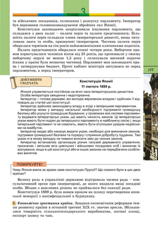 177
РОЗДІЛ
òà âіéñüêîâèõ ïîñàäîâöіâ, ñêëèêàííÿ і ðîçïóñêó ïàðëàìåíòó. Іìïåðàòîð
áóâ âåðõîâíèì ãîëîâíîêîìàíäóâà÷åì çáðîéíèõ ñèë ßïîíії.
Êîíñòèòóöіÿ çàêîíîäàâ÷î çàêðіïëþâàëà іñíóâàííÿ ïàðëàìåíòó, ùî
ñêëàäàâñÿ ç äâîõ ïàëàò – ïàëàòè ïåðіâ òà ïàëàòè ïðåäñòàâíèêіâ. Áіëü-
øіñòü ïàëàòè ïåðіâ ñêëàäàëè ÷ëåíè іìïåðàòîðñüêîї äèíàñòії, âèùà òèòó-
ëîâàíà çíàòü òà îñîáè, ïðèçíà÷åíі іìïåðàòîðîì. ×àñòèíà ïàëàòè ïåðіâ
îáèðàëàñÿ òåðìіíîì íà ñіì ðîêіâ íàéçàìîæíіøèìè ïëàòíèêàìè ïîäàòêіâ.
Ïàëàòà ïðåäñòàâíèêіâ îáèðàëàñÿ êîæíі ÷îòèðè ðîêè. Âèáîð÷èì ïðà-
âîì êîðèñòóâàëèñÿ ÷îëîâіêè âіêîì âіä 25 ðîêіâ, ùî ïðîæèâàëè ó ñâîєìó
âèáîð÷îìó îêðóçі íå ìåíøå 1,5 ðîêó і ñïëà÷óâàëè âèñîêèé ïîäàòîê
(òàêèõ ó êðàїíі áóëà íåçíà÷íà ÷àñòèíà). Ïàðëàìåíò ìàâ çàêîíîäàâ÷і ïðà-
âà і çàòâåðäæóâàâ áþäæåò. Ïðîòå êàáіíåò ìіíіñòðіâ çâіòóâàâñÿ íå ïåðåä
ïàðëàìåíòîì, à ïåðåä іìïåðàòîðîì.
Конституція Японії
11 лютого 1889 р.
Японія управляється постійною на вічні часи імператорською династією.
Особа імператора священна і недоторканна.
Імператор – голова держави, він володіє верховною владою і здійснює її від-
повідно до статей цієї конституції.
Імператор здійснює законодавчу владу в згоді з імперським парламентом.
Імператор може у випадку нагальної необхідності підтримати громадську
безпеку або усунути громадське бідування, у проміжках між сесіями парламен-
ту видавати імператорські укази, що мають чинність законів. Ці імператорські
укази мають бути подані до імперського парламенту в найближчу сесію і, якщо
імперський парламент їх не схвалить, мають бути оголошені урядом недійсни-
ми на майбутнє.
Імператор видає або наказує видати укази, необхідні для виконання законів,
підтримки громадської безпеки та порядку і сприяння добробуту підданих. Такі
укази ні в якому випадку не повинні вносити змін до чинних законів.
Імператор встановлює організацію різних галузей державного управління,
призначає і звільняє всіх цивільних і військових посадових осіб і визначає їх
жалування, якщо в цій конституції або в інших законах не передбачено особли-
вих винятків.
Чому Японія взяла за зразок саме конституцію Пруссії? Що схожого було в цих двох
країнах?
Âåëèêó ðîëü â óïðàâëіííі äåðæàâîþ âіäіãðàâàëà òàєìíà ðàäà – êîí-
ñóëüòàòèâíèé îðãàí ïðè іìïåðàòîðîâі, äî ÿêîãî âõîäèëè âèùі ïîñàäîâі
îñîáè. Æîäíå ç âàæëèâèõ ðіøåíü íå ïðèéìàëîñÿ áåç ñàíêöії ðàäè.
Êîíñòèòóöіÿ 1889 ð. áóëà íîâèì êðîêîì íà øëÿõó ïåðåòâîðåííÿ ÿïîí-
ñüêîї ìîíàðõії ç íàïіâôåîäàëüíîї â áóðæóàçíó.
Åêîíîìі÷íå çðîñòàííÿ êðàїíè. Çàâäÿêè åêîíîìі÷íèì ðåôîðìàì òåì-
ïè ðîçâèòêó êðàїíè â îñòàííіé òðåòèíі ÕІÕ ñò. çíà÷íî çðîñëè. Çáіëüøè-
ëèñÿ òîâàðíіñòü ñіëüñüêîãîñïîäàðñüêîãî âèðîáíèöòâà, ïîñіâíі ïëîùі,
åêñïîðò øîâêó òà ÷àþ.
3.
 