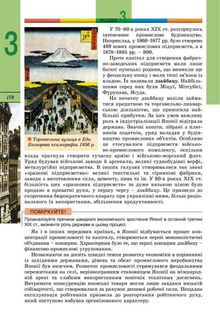 178
РОЗДІЛ
3
Ó 70–80-õ ðîêàõ ÕІÕ ñò. ðîçãîðíóëîñü
іíòåíñèâíå ïðîìèñëîâå áóäіâíèöòâî.
Íàïðèêëàä, ó 1868–1877 ðð. áóëî ñòâîðåíî
489 íîâèõ ïðîìèñëîâèõ ïіäïðèєìñòâ, à â
1878–1885 ðð. – 800.
Ïðîòå êàïіòàë äëÿ ñòâîðåííÿ ôàáðè÷-
íî-çàâîäñüêèõ ïіäïðèєìñòâ ìàëè ëèøå
áàãàòі êóïåöüêі ðîäèíè, ùî âèíèêëè ùå
ó ôåîäàëüíó åïîõó і ìàëè òіñíі çâ’ÿçêè іç
âëàäîþ. Їõ íàçèâàëè äçàéáàöó. Íàéáіëü-
øèìè ñåðåä íèõ áóëè Ìіöóї, Ìіòñóáіñі,
Ôóðóêàâà, ßñóäà.
Íà ïî÷àòêó äçàéáàöó âîëіëè çàéìà-
òèñÿ êðåäèòíîþ òà òîðãîâåëüíî-ëèõâàð-
ñüêîþ äіÿëüíіñòþ, ùî ïðèíîñèëà íàé-
áіëüøі ïðèáóòêè. Çà öèõ óìîâ âàæëèâó
ðîëü â іíäóñòðіàëіçàöії ßïîíії âіäіãðàëà
äåðæàâà. Çíà÷íі êîøòè, çіáðàíі ç ïëàò-
íèêіâ ïîäàòêіâ, óðÿä âêëàäàâ ó áóäіâ-
íèöòâî ïðîìèñëîâèõ îá’єêòіâ. Îñîáëèâî
öå ñòîñóâàëîñÿ ïіäïðèєìñòâ âіéñüêî-
âî-ïðîìèñëîâîãî êîìïëåêñó, îñêіëüêè
âëàäà ïðàãíóëà ñòâîðèòè ñó÷àñíó àðìіþ і âіéñüêîâî-ìîðñüêèé ôëîò.
Óðÿä áóäóâàâ âіéñüêîâі çàâîäè é àðñåíàëè, âåëèêі ñóäíîáóäіâíі âåðôі,
ìåòàëóðãіéíі ïіäïðèєìñòâà. Â іíøèõ ãàëóçÿõ ñòâîðþâàëèñÿ òàê çâàíі
«çðàçêîâі ïіäïðèєìñòâà»: âåëèêі òåêñòèëüíі òà ñіðíèêîâі ôàáðèêè,
çàâîäè ç âèãîòîâëåííÿ ñêëà, öåìåíòó, ïèâà òà іí. Ó 80-õ ðîêàõ ÕІÕ ñò.
áіëüøіñòü öèõ «çðàçêîâèõ ïіäïðèєìñòâ» çà äóæå íèçüêîþ öіíîþ áóëî
ïðîäàíî â ïðèâàòíі ðóêè, ó ïåðøó ÷åðãó – äçàéáàöó. Öå ïðèçâåëî äî
ñêîðî÷åííÿ áþðîêðàòè÷íîãî àïàðàòó ïðè óïðàâëіííі íèìè, áіëüø ðàöіî-
íàëüíîãî їõ âèêîðèñòàííÿ, çáіëüøåííÿ ïðîäóêòèâíîñòі.
Проаналізуйте причини швидкого економічного зростання Японії в останній третині
ХІХ ст., визначте роль держави в цьому процесі.
ßê і â іíøèõ ïåðåäîâèõ êðàїíàõ, â ßïîíії âіäáóâàєòüñÿ ïðîöåñ êîí-
öåíòðàöії ïðîìèñëîâîñòі òà êàïіòàëó, ñòâîðþþòüñÿ ïåðøі ìîíîïîëіñòè÷íі
îá’єäíàííÿ – êîíöåðíè. Õàðàêòåðíèì áóëî òå, ùî ïåðøі êîíöåðíè äçàéáàöó –
ôіíàíñîâî-ïðîìèñëîâі óãðóïîâàííÿ.
Íåçâàæàþ÷è íà äîñèòü øâèäêі òåìïè ðîçâèòêó åêîíîìіêè â ïîðіâíÿííі
іç çàõіäíèìè äåðæàâàìè, ðіâåíü òà îáñÿã ïðîìèñëîâîãî âèðîáíèöòâà
ßïîíії áóâ íèæ÷èì. Ðîçâèòîê ïðîìèñëîâîñòі ñòðèìóâàâñÿ ôåîäàëüíèìè
ïåðåæèòêàìè íà ñåëі, íåðіâíîïðàâíèì ñòàíîâèùåì ßïîíії íà ìіæíàðîä-
íіé àðåíі òà ñëàáêèì âèêîðèñòàííÿì íîâіòíіõ òåõíі÷íèõ äîñÿãíåíü.
Âèòðèìàòè êîíêóðåíöіþ ÿïîíñüêі òîâàðè ìîãëè ëèøå çàâäÿêè íèçüêіé
ñîáіâàðòîñòі, ùî ñòâîðþâàëàñÿ çà ðàõóíîê äåøåâîї ðîáî÷îї ñèëè. Íåùàäíà
åêñïëóàòàöіÿ ðîáіòíèêіâ ïðèçâåëà äî ðîçãîðòàííÿ ðîáіòíè÷îãî ðóõó,
ÿêèé ïîñòóïîâî íàáóâàâ îðãàíіçîâàíîãî õàðàêòåðó.
Òîðãîâåëüíà âóëèöÿ â Åäî.
Êîëüîðîâà êñèëîãðàôіÿ. 1856 ð.
 