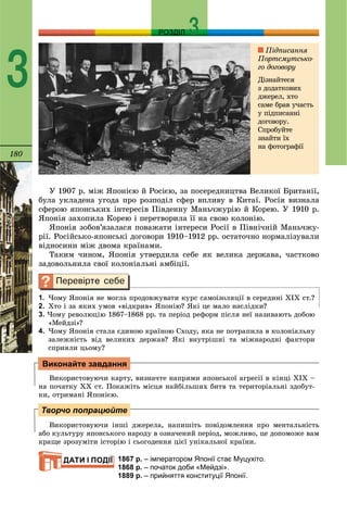 180
РОЗДІЛ
3
Ó 1907 ð. ìіæ ßïîíієþ é Ðîñієþ, çà ïîñåðåäíèöòâà Âåëèêîї Áðèòàíії,
áóëà óêëàäåíà óãîäà ïðî ðîçïîäіë ñôåð âïëèâó â Êèòàї. Ðîñіÿ âèçíàëà
ñôåðîþ ÿïîíñüêèõ іíòåðåñіâ Ïіâäåííó Ìàíü÷æóðіþ é Êîðåþ. Ó 1910 ð.
ßïîíіÿ çàõîïèëà Êîðåþ і ïåðåòâîðèëà її íà ñâîþ êîëîíіþ.
ßïîíіÿ çîáîâ’ÿçàëàñÿ ïîâàæàòè іíòåðåñè Ðîñії â Ïіâíі÷íіé Ìàíü÷æó-
ðії. Ðîñіéñüêî-ÿïîíñüêі äîãîâîðè 1910–1912 ðð. îñòàòî÷íî íîðìàëіçóâàëè
âіäíîñèíè ìіæ äâîìà êðàїíàìè.
Òàêèì ÷èíîì, ßïîíіÿ óòâåðäèëà ñåáå ÿê âåëèêà äåðæàâà, ÷àñòêîâî
çàäîâîëüíèëà ñâîї êîëîíіàëüíі àìáіöії.
1. ×îìó ßïîíіÿ íå ìîãëà ïðîäîâæóâàòè êóðñ ñàìîіçîëÿöії â ñåðåäèíі ÕІÕ ñò.?
2. Õòî і çà ÿêèõ óìîâ «âіäêðèâ» ßïîíіþ? ßêі öå ìàëî íàñëіäêè?
3. ×îìó ðåâîëþöіþ 1867–1868 ðð. òà ïåðіîä ðåôîðì ïіñëÿ íåї íàçèâàþòü äîáîþ
«Ìåéäçі»?
4. ×îìó ßïîíіÿ ñòàëà єäèíîþ êðàїíîþ Ñõîäó, ÿêà íå ïîòðàïèëà â êîëîíіàëüíó
çàëåæíіñòü âіä âåëèêèõ äåðæàâ? ßêі âíóòðіøíі òà ìіæíàðîäíі ôàêòîðè
ñïðèÿëè öüîìó?
Âèêîðèñòîâóþ÷è êàðòó, âèçíà÷òå íàïðÿìè ÿïîíñüêîї àãðåñії â êіíöі ÕІÕ –
íà ïî÷àòêó ÕÕ ñò. Ïîêàæіòü ìіñöÿ íàéáіëüøèõ áèòâ òà òåðèòîðіàëüíі çäîáóò-
êè, îòðèìàíі ßïîíієþ.
Âèêîðèñòîâóþ÷è іíøі äæåðåëà, íàïèøіòü ïîâіäîìëåííÿ ïðî ìåíòàëüíіñòü
àáî êóëüòóðó ÿïîíñüêîãî íàðîäó â îçíà÷åíèé ïåðіîä, ìîæëèâî, öå äîïîìîæå âàì
êðàùå çðîçóìіòè іñòîðіþ і ñüîãîäåííÿ öієї óíіêàëüíîї êðàїíè.
1867 р. – імператором Японії стає Муцухіто.
1868 р. – початок доби «Мейдзі».
1889 р. – прийняття конституції Японії.
Виконайте завдання
Творчо попрацюйте
ДАТИ І ПОДІЇ
Ïіäïèñàííÿ
Ïîðòñìóòñüêî-
ãî äîãîâîðó
Äіçíàéòåñÿ
ç äîäàòêîâèõ
äæåðåë, õòî
ñàìå áðàâ ó÷àñòü
ó ïіäïèñàííі
äîãîâîðó.
Ñïðîáóéòå
çíàéòè їõ
íà ôîòîãðàôії
 