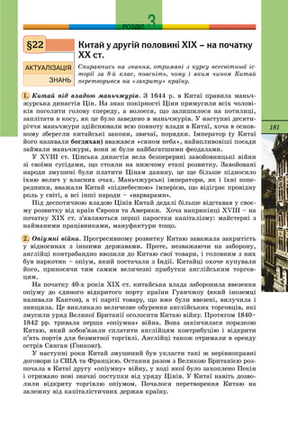 181
РОЗДІЛ
Êèòàé ó äðóã³é ïîëîâèí³ Õ²Õ – íà ïî÷àòêó
ÕÕ ñò.
Ñïèðàþ÷èñü íà çíàííÿ, îòðèìàíі ç êóðñó âñåñâіòíüîї іñ-
òîðії çà 8-é êëàñ, ïîÿñíіòü, ÷îìó і ÿêèì ÷èíîì Êèòàé
ïåðåòâîðèâñÿ íà «çàêðèòó» êðàїíó.
Êèòàé ïіä âëàäîþ ìàíü÷æóðіâ. Ç 1644 ð. â Êèòàї ïðàâèëà ìàíü÷-
æóðñüêà äèíàñòіÿ Öіí. Íà çíàê ïîêіðíîñòі Öіíè ïðèìóñèëè âñіõ ÷îëîâі-
êіâ ïîãîëèòè ãîëîâó ñïåðåäó, à âîëîññÿ, ùî çàëèøèëîñÿ íà ïîòèëèöі,
çàïëіòàòè â êîñó, ÿê öå áóëî çàâåäåíî â ìàíü÷æóðіâ. Ó íàñòóïíі äåñÿòè-
ðі÷÷ÿ ìàíü÷æóðè çäіéñíþâàëè âñþ ïîâíîòó âëàäè â Êèòàї, õî÷à â îñíîâ-
íîìó çáåðåãëè êèòàéñüêі çàêîíè, çâè÷àї, ïîðÿäêè. Іìïåðàòîð (ó Êèòàї
éîãî íàçèâàëè áîãäèõàí) ââàæàâñÿ «ñèíîì íåáà», íàéâïëèâîâіøі ïîñàäè
çàéìàëè ìàíü÷æóðè, âîíè æ áóëè íàéáàãàòøèìè ôåîäàëàìè.
Ó ÕVІІІ ñò. Öіíñüêà äèíàñòіÿ âåëà áåçïåðåðâíі çàâîéîâíèöüêі âіéíè
çі ñâîїìè ñóñіäàìè, ùî ñòîÿëè íà íèæ÷îìó åòàïі ðîçâèòêó. Çàâîéîâàíі
íàðîäè çìóøåíі áóëè ïëàòèòè Öіíàì äàíèíó, öå ùå áіëüøå ïіäíîñèëî
їõíþ âåëè÷ ó âëàñíèõ î÷àõ. Ìàíü÷æóðñüêі іìïåðàòîðè, ÿê і їõíі ïîïå-
ðåäíèêè, ââàæàëè Êèòàé «ïіäíåáåñíîþ» іìïåðієþ, ùî âіäіãðàє ïðîâіäíó
ðîëü ó ñâіòі, à âñі іíøі íàðîäè – «âàðâàðàìè».
Ïіä äåñïîòè÷íîþ âëàäîþ Öіíіâ Êèòàé äåäàëі áіëüøå âіäñòàâàâ ó ñâîє-
ìó ðîçâèòêó âіä êðàїí Єâðîïè òà Àìåðèêè. Õî÷à íàïðèêіíöі ÕVІІІ – íà
ïî÷àòêó ÕІÕ ñò. ç’ÿâëÿþòüñÿ ïåðøі ïàðîñòêè êàïіòàëіçìó: ìàéñòåðíі ç
íàéìàíèìè ïðàöіâíèêàìè, ìàíóôàêòóðè òîùî.
Îïіóìíі âіéíè. Ïðîãðåñèâíîìó ðîçâèòêó Êèòàþ çàâàæàëà çàêðèòіñòü
ó âіäíîñèíàõ ç іíøèìè äåðæàâàìè. Ïðîòå, íåçâàæàþ÷è íà çàáîðîíó,
àíãëіéöі êîíòðàáàíäíî ââîçèëè äî Êèòàþ ñâîї òîâàðè, і ãîëîâíèì ç íèõ
áóâ íàðêîòèê – îïіóì, ÿêèé ïîñòà÷àëè ç Іíäії. Êèòàéöі îõî÷å êóïóâàëè
éîãî, ïðèíîñÿ÷è òèì ñàìèì âåëè÷åçíі ïðèáóòêè àíãëіéñüêèì òîðãîâ-
öÿì.
Íà ïî÷àòêó 40-õ ðîêіâ ÕІÕ ñò. êèòàéñüêà âëàäà çàáîðîíèëà ââåçåííÿ
îïіóìó äî єäèíîãî âіäêðèòîãî ïîðòó êðàїíè Ãóàí÷æîó (ÿêèé іíîçåìöі
íàçèâàëè Êàíòîí), à òі ïàðòії òîâàðó, ùî âæå áóëè ââåçåíі, âèëó÷èëà і
çíèùèëà. Öå âèêëèêàëî âåëè÷åçíå îáóðåííÿ àíãëіéñüêèõ òîðãîâöіâ, ÿêі
çìóñèëè óðÿä Âåëèêîї Áðèòàíії îãîëîñèòè Êèòàþ âіéíó. Ïðîòÿãîì 1840–
1842 ðð. òðèâàëà ïåðøà «îïіóìíà» âіéíà. Âîíà çàêіí÷èëàñÿ ïîðàçêîþ
Êèòàþ, ÿêèé çîáîâ’ÿçàëè ñïëàòèòè àíãëіéöÿì êîíòðèáóöіþ і âіäêðèòè
ï’ÿòü ïîðòіâ äëÿ áåçìèòíîї òîðãіâëі. Àíãëіéöі òàêîæ îòðèìàëè â îðåíäó
îñòðіâ Ñÿíãàí (Ãîíêîíã).
Ó íàñòóïíі ðîêè Êèòàé çìóøåíèé áóâ óêëàñòè òàêі æ íåðіâíîïðàâíі
äîãîâîðè іç ÑØÀ òà Ôðàíöієþ. Îñòàííÿ ðàçîì ç Âåëèêîþ Áðèòàíієþ ðîç-
ïî÷àëà â Êèòàї äðóãó «îïіóìíó» âіéíó, ó õîäі ÿêîї áóëî çàõîïëåíî Ïåêіí
і îòðèìàíî íîâі çíà÷íі ïîñòóïêè âіä óðÿäó Öіíіâ. Ó Êèòàї íàâіòü äîçâî-
ëèëè âіäêðèòó òîðãіâëþ îïіóìîì. Ïî÷àëîñÿ ïåðåòâîðåííÿ Êèòàþ íà
çàëåæíó âіä êàïіòàëіñòè÷íèõ äåðæàâ êðàїíó.
§22
1.
2.
 