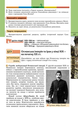 187
РОЗДІЛ
4. ×îìó ïîâñòàííÿ іõåòóàíіâ ó Єâðîïі íàçâàëè «áîêñåðñüêèì»?
5. ßêèõ ãîëîâíèõ ðåçóëüòàòіâ äîñÿãëà Ñіíüõàéñüêà ðåâîëþöіÿ і ÷è ñïіâïàëè
âîíè ç ïðîãðàìîþ Ñóíü ßòñåíà?
1. Âèêîðèñòîâóþ÷è êàðòó, âèçíà÷òå çîíè âïëèâó єâðîïåéñüêèõ äåðæàâ ó Êèòàї.
2. Ó çîøèòàõ çàïîâíіòü òàáëèöþ «òðè ïðèíöèïè» Ñóíü ßòñåíà. Âèñëîâіòü ñâîþ
äóìêó ñòîñîâíî ðåàëіñòè÷íîñòі öієї ïðîãðàìè äіé.
3. Ïîêàæіòü íà êàðòі ìіñöÿ, äå ðîçïî÷àëàñü Ñіíüõàéñüêà ðåâîëþöіÿ.
Âèêîðèñòîâóþ÷è äîäàòêîâі äæåðåëà, çðîáіòü іñòîðè÷íèé ïîðòðåò Ñóíü
ßòñåíà.
1850–1864 рр. – тайпінський рух.
1899–1900 рр. – повстання Іхетуань.
1905 р. – створення «Об’єднаної революційної ліги Китаю».
1911–1912 рр. – буржуазна революція в Китаї.
Îñìàíñüêà ³ìïåð³ÿ òà ²ðàí ó ê³íö³ Õ²Õ –
íà ïî÷àòêó ÕÕ ñò.
Ïðèãàäàéòå, ùî âàì âіäîìî ïðî Îñìàíñüêó іìïåðіþ òà
Іðàí ç êóðñó âñåñâіòíüîї іñòîðії 8-ãî êëàñó.
Ñïðîáè ìîäåðíіçàöії Îñìàíñüêîї іìïåðії. Ó äðóãіé ïîëîâèíі ÕІÕ ñò.
Îñìàíñüêà іìïåðіÿ ïåðåæèâàëà çàíåïàä, âèêëèêàíèé ïîðàçêàìè ó
âіéíàõ ç єâðîïåéñüêèìè êðàїíàìè, ïðîíèê-
íåííÿì іíîçåìíîãî êàïіòàëó, ÿêèé ïîñòóïî-
âî ñòàâ êîíòðîëþâàòè íàéâàæëèâіøі ãàëóçі
åêîíîìіêè äåðæàâè: çàëіçíèöі, êîïàëüíі,
êîìóíàëüíі ïіäïðèєìñòâà, áàíêè òîùî.
Ïåðåâàæàííÿ íà òóðåöüêîìó ðèíêó іíîçåì-
íèõ òîâàðіâ, çîêðåìà òêàíèí, ùî ââîçè-
ëèñü áåç ìèòà, ïіäðèâàëî âëàñíå âèðîáíè-
öòâî. Öå, ÿê і іíøі íåðîçâ’ÿçàíі ïèòàííÿ
ðîçâèòêó êðàїíè, âèêëèêàëî íåçàäîâîëåí-
íÿ ìîëîäîї òóðåöüêîї áóðæóàçії, ÿêà ïî÷à-
ëà òèñíóòè íà âëàäó ç ìåòîþ ïðèéíÿòòÿ
êîíñòèòóöії.
Íîâèé ñóëòàí Àáäóë-Õàìіä ІІ, ÿêèé
ïðèéøîâ äî âëàäè ó 1876 ð., ïîîáіöÿâ ââåñ-
òè êîíñòèòóöіþ. Її áóëî ïðèéíÿòî â êіí-
öі òîãî æ ðîêó. Êîíñòèòóöіÿ ïåðåäáà÷àëà
ñêëèêàííÿ äâîïàëàòíîãî ïàðëàìåíòó. Äåïó-
òàòè íèæíüîї ïàëàòè îáèðàëàñÿ íà îñíîâі
Виконайте завдання
Творчо попрацюйте
ДАТИ І ПОДІЇ
§23
1.
Ñóëòàí Àáäóë-Õàìіä
 
