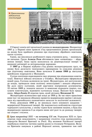 189
РОЗДІЛ
Ó Єâðîïі ÷ëåíіâ öієї îðãàíіçàöії íàçèâàëè ìîëîäîòóðêàìè. Íàïðèêіíöі
1907 ð. ó Ïàðèæі âîíè ïðîâåëè ç’їçä ïðåäñòàâíèêіâ ðіçíèõ îðãàíіçàöіé,
íà ÿêîìó áóëî ïðèéíÿòî ðіøåííÿ ïðî ïіäãîòîâêó çáðîéíîãî ïîâñòàííÿ
ïðîòè ñóëòàíà.
Єäèíå, ùî âèêëèêàëî ðîçáіæíîñòі ñåðåä ó÷àñíèêіâ ðóõó, – íàöіîíàëü-
íå ïèòàííÿ. Ãðóïà Àõìåäà Ðåçè îáñòîþâàëà іäåþ «îñìàíіçìó» – çáåðå-
æåííÿ іìïåðії. Іíøà ãðóïà íàïîëÿãàëà íà äåöåíòðàëіçàöії іìïåðії òà
âèçíàííі àâòîíîìії çà íåòóðåöüêèìè íàðîäàìè.
Ó 1907 ð. â Ïàðèæі âіäáóâñÿ ç’їçä ðіçíèõ ìîëîäîòóðåöüêèõ ãðóï, íà
ÿêîìó áóëî äîñÿãíóòî òèì÷àñîâîãî ïðèìèðåííÿ òà óõâàëåíî ðіøåííÿ
ïðî ïіäãîòîâêó ïîâñòàííÿ. Âîíî ïî÷àëîñÿ 3 ëèïíÿ 1908 ð. âèñòóïîì
àðìіéñüêèõ ïіäðîçäіëіâ ó Ìàêåäîíії.
Ñóëòàí ïîñïіøèâ îïðèëþäíèòè ñâîє ðіøåííÿ ïðî âіäíîâëåííÿ êîíñòè-
òóöії. Ïîâñòàëі âіéñüêà âñòóïèëè ó Ñòàìáóë. Ìîëîäîòóðêè ñôîðìóâàëè
íîâèé óðÿä. Ñóëòàíà çàëèøèëè íà òðîíі. Ìîëîäîòóðêè, ÿêі äîñòóïèëèñÿ
äî âëàäè, ïðîâîäèëè ñâîþ ïîëіòèêó íåïîñëіäîâíî і çàíàäòî îáåðåæíî.
Öå äàëî çìîãó ñóëòàíîâі, ÿêèé çàðó÷èâñÿ ïіäòðèìêîþ äóõіâíèöòâà,
13 êâіòíÿ 1909 ð. â÷èíèòè çàêîëîò іç âèìîãàìè âіäðîäèòè øàðіàò, ñêà-
ñóâàòè êîíñòèòóöіþ, âіäíîâèòè ñóëòàíñüêó âëàäó. Çàêîëîò áóëî ïðèäó-
øåíî. Àáäóë-Õàìіä II âòðàòèâ òðîí, ÿêèé äіñòàâñÿ Ìåõìåäîâі II.
Ìîëîäîòóðêè çàëèøàëèñÿ ïðè âëàäі äî 1918 ð. Çà ÷àñ ñâîãî ïðàâëіííÿ
âîíè òàê і íå âèêîíàëè îáіöÿíîê ïðîâåñòè ìîäåðíіçàöіþ êðàїíè і çâіëüíè-
òèñÿ âіä єâðîïåéñüêîãî åêîíîìі÷íîãî çàñèëëÿ òà ïîëіòè÷íîї çàëåæíîñòі.
Îòæå, ðåâîëþöіÿ 1908 ð. íå âèêîíàëà ñâîãî îñíîâíîãî çàâäàííÿ –
ìîäåðíіçàöії Îñìàíñüêîї іìïåðії. Öå ïîÿñíþєòüñÿ îñîáëèâіñòþ ñòðóêòóðè
òóðåöüêîãî ñóñïіëüñòâà, ó ÿêîìó òóðêè áóëè ïàíіâíîþ íàöієþ, à áóäü-ÿêà
ìîäåðíіçàöіÿ ïðèçâåëà á äî âòðàòè íèìè öієї ðîëі òà äî ðîçïàäó іìïåðії,
ùî çãîäîì і ñòàëîñÿ.
Іðàí íàïðèêіíöі ÕІÕ – íà ïî÷àòêó ÕÕ ñò. Óïðîäîâæ XIX ñò. Іðàí
âòðà÷àâ ñâîþ íåçàëåæíіñòü і íàïðèêіíöі ñòîëіòòÿ ñòàâ íàïіâêîëîíієþ,
ïåðåäóñіì Âåëèêîї Áðèòàíії òà Ðîñії. Ïіä âïëèâîì Ðîñіéñüêîї іìïåðії
ïåðåáóâàëà ïіâíі÷íà ÷àñòèíà êðàїíè ðàçîì іç ñòîëèöåþ Òåãåðàíîì. Âåëè-
êà Áðèòàíіÿ ïàíóâàëà â ðàéîíі Ïåðñüêîї çàòîêè, òðèìàþ÷è òàì ñâіé
3.
Ïðîãîëîøåííÿ
âіäíîâëåííÿ
êîíñòèòóöії
 