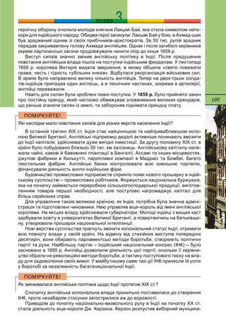 197
РОЗДІЛ
героїчну оборону очолила молода княгиня Лакшмі Бай, яка стала символом непо-
кори для індійського народу. Обидва герої загинули: Лакшмі Бай у бою, а Ахмад-шах
був зраджений одним зі своїх прибічників-аристократів. За 50 тис. рупій зрадник
передав закривавлену голову Ахмада англійцям. Однак і після загибелі керівників
окремі партизанські загони продовжували чинити опір до кінця 1859 р.
Виступ сипаїв значно змінив англійську політику в Індії. Після придушення
повстання англійська влада пішла на поступки індійським феодалам. У листопаді
1858 р. королева Вікторія видала звернення, в якому обіцяла «свято поважати
права, честь і гідність тубільних князів». Відбулася реорганізація військових сил.
В армію було направлено велику кількість англійців. Тепер на двох-трьох солда-
тів-індійців припадав один англієць, а в технічних частинах, зокрема в артилерії,
англійці переважали.
Навіть для селян були зроблені певні поступки. У 1859 р. було прийнято закон
про постійну оренду, який частково обмежував зловживання великих орендарів,
що раніше зганяли селян із землі, та забороняв піднімати орендну плату.
Які наслідки мало повстання сипаїв для різних верств населення Індії?
В останній третині ХІХ ст. Індія стає найціннішою та найпривабливішою коло-
нією Великої Британії. Англійські підприємці дедалі активніше починають ввозити
до Індії капітали, здійснювати дуже вигідні інвестиції. За другу половину ХІХ ст. в
країні було побудовано близько 30 тис. км залізниць. Англійському капіталу нале-
жали чайні, кавові й бавовняні плантації в Бенгалії, Ассамі та інших місцевостях,
джутові фабрики в Калькутті, пароплавні компанії в Мадрасі та Бомбеї, багато
текстильних фабрик. Англійські банки контролювали всю зовнішню торгівлю,
фінансували діяльність англо-індійських фірм.
Будівництво промислових підприємств сприяло появі нового прошарку в індій-
ському суспільстві – промислових робітників. Формується національна буржуазія,
яка на початку займається переробкою сільськогосподарської продукції, виготов-
ленням товарів першої необхідності, але поступово нагромаджує капітал для
більш серйозних справ.
Для управління такою великою країною, як Індія, потрібна була значна адміні-
страція та підготовлені чиновники. Нею управляв віце-король від імені англійської
королеви. На місцях владу здійснювали губернатори. Молоді індійці з вищих каст
здобували освіту в університетах Великої Британії, а повертаючись на батьківщи-
ну, утворювали прошарок національної інтелігенції.
Нові верстви суспільства прагнуть змінити колоніальний статус Індії, отримати
всю повноту влади у своїй країні. На відміну від стихійних виступів попередніх
десятиріч, вони обирають парламентські методи боротьби, створюють політичні
партії та рухи. Найбільшу партію – Індійський національний конгрес (ІНК) – було
засновано в 1885 р. Англійці дозволили діяльність цієї партії, оскільки її керівни-
цтво обрало не революційні методи боротьби, а тактику поступового тиску на вла-
ду для задоволення своїх вимог. У майбутньому саме такі дії ІНК принесли їй успіх
у боротьбі за незалежність багатонаціональної Індії.
Як змінювалася англійська політика щодо Індії протягом ХІХ ст.?
Спочатку англійська колоніальна влада прихильно поставилася до створення
ІНК, проте незабаром стосунки загострилися аж до ворожості.
Приводом до початку національно-визвольного руху в Індії на початку ХХ ст.
стала діяльність віце-короля Дж. Керзона. Керзон розпустив виборний муніципа-
 