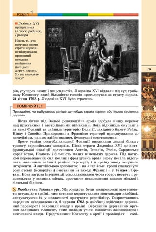 19
ДДРОЗДІЛ
ðіâ, óñóïåðå÷ ïîçèöії æèðîíäèñòіâ, Ëþäîâіêà XVI âіääàëè ïіä ñóä òðèáó-
íàëó Êîíâåíòó, ÿêèé áіëüøіñòþ ãîëîñіâ ïðîãîëîñóâàâ çà ñòðàòó êîðîëÿ.
21 ñі÷íÿ 1793 ð. Ëþäîâіêà XVI áóëî ñòðà÷åíî.
Пригадайте, чи відбувалась раніше де-небудь страта короля або іншого керівника
держави.
Ïіñëÿ áèòâè ïіä Âàëüìі ðåâîëþöіéíà àðìіÿ çäîáóëà íèçêó ïåðåìîã
íàä ïðóññüêèìè і àâñòðіéñüêèìè âіéñüêàìè. Âîíà âіäêèíóëà îêóïàíòіâ
çà ìåæі Ôðàíöії òà çàéíÿëà òåðèòîðіþ Áåëüãії, çàõіäíîãî áåðåãó Ðåéíó,
Íіööó і Ñàâîéþ. Ïðèêîðäîííі ç Ôðàíöієþ òåðèòîðії ïðèєäíóâàëèñÿ äî
ðåñïóáëіêè, íà íèõ çäіéñíþâàëèñü áóðæóàçíі ïåðåòâîðåííÿ.
Ïðîòå óñïіõè ðåñïóáëіêàíñüêîї Ôðàíöії âèêëèêàëè äåäàëі áіëüøó
òðèâîãó єâðîïåéñüêèõ ìîíàðõіâ. Ïіñëÿ ñòðàòè Ëþäîâіêà XVI äî àíòè-
ôðàíöóçüêîї êîàëіöії äîëó÷èëèñÿ Àíãëіÿ, Іñïàíіÿ, Ðîñіÿ, Ñàðäèíñüêå
êîðîëіâñòâî, Íåàïîëü і áіëüøіñòü ìàëèõ íіìåöüêèõ äåðæàâ. Ïіä íàòèñ-
êîì ïåðåâàæàþ÷èõ ñèë êîàëіöії ôðàíöóçüêà àðìіÿ çíîâó ïî÷àëà âіäñòó-
ïàòè, çàëèøèëà çàéíÿòі ðàíіøå òåðèòîðії, і â êðàїíó çíîâó âñòóïèëè
іíòåðâåíòè. Ç àíãëіéñüêîþ äîïîìîãîþ і íà àíãëіéñüêі ãðîøі ñïàëàõíóëè
ðîÿëіñòñüêі (ìîíàðõі÷íі) ïîâñòàííÿ íà çàõîäі Ôðàíöії – ó Âàíäåї ії Áðå-
òàíі. Íîâà çàãðîçà іíòåðâåíöії óñêëàäíþâàëàñÿ ÷åðåç ãîñòðó íåñòà÷ó ïðî-
äîâîëüñòâà ó âåëèêèõ ìіñòàõ, çðîñòàþ÷å íåâäîâîëåííÿ âëàäîþ ìіñüêîї і
ñіëüñüêîї áіäíîòè.
ßêîáіíñüêà äèêòàòóðà. Æèðîíäèñòè áóëè íåñïðîìîæíі âðåãóëþâà-
òè ñèòóàöіþ â êðàїíі, ÷èì àêòèâíî êîðèñòóâàëèñÿ ìîíòàíüÿðè-ÿêîáіíöі,
çâèíóâà÷óþ÷è їõ ó íåçäàòíîñòі âðÿòóâàòè ðåñïóáëіêó. Ñêîðèñòàâøèñü
íàðîäíèì íåâäîâîëåííÿì, 2 ÷åðâíÿ 1793 ð. ÿêîáіíöі çäіéñíèëè äåðæàâ-
íèé ïåðåâîðîò і çàõîïèëè âëàäó â êðàїíі. Âåðõîâíèì äåðæàâíèì îðãà-
íîì çàëèøàâñÿ Êîíâåíò, ÿêèé âîëîäіâ óñієþ ïîâíîòîþ çàêîíîäàâ÷îї і
âèêîíàâ÷îї âëàäè. Ïðåäñòàâíèêè Êîíâåíòó â àðìії і ïðîâіíöіÿõ – êîìі-
5.
Ëþäîâіê XVI
ïðîùàєòüñÿ
іç ñâîєþ ðîäèíîþ.
Ãðàâþðà
Íàâіòü òі, õòî
âèñòóïàâ ïðîòè
ñòðàòè êîðîëÿ,
íå ïіäòðèìàëè
ïðîïîçèöії
ïåðåäàòè
âèðіøåííÿ
éîãî äîëі
äî ðóê íàðîäó.
ßê âè ââàæàєòå,
÷îìó?
 