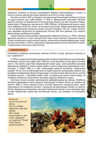 201
РОЗДІЛ
відмінена. Англійці за безцінь скуповували бавовну безпосередньо в селян, а
потім за значно дорожчою ціною завозили до Єгипту готову тканину.
Англійці почали в 1851 р. будувати залізницю від Олександрії до Каїра та Суеца
на дуже вигідних для себе умовах. У 1854 р. французький дипломат Лессепс
домігся дозволу на будівництво й експлуатацію каналу, що мав поєднати Серед-
земне море з Червоним, яке велося в 1859–1869 рр. На будівництво каналу щомі-
сяця набирали по 60 тис. селян, не питаючи їхньої згоди. Умови праці були жахливі,
і за час будівництва Суецького каналу загинуло близько 120 тис. людей. Єгипет-
ська держава витратила на будівництво більше 450 млн франків, що сприяло
фінансовому закабаленню країни.
Скориставшись фінансовими труднощами правителя Єгипту, в 1875 р. Велика
Британія викупила в нього контрольний пакет акцій компанії Суецького каналу.
Тепер головна роль в експлуатації каналу, яка раніше належала французам, пере-
йшла до англійців. У 1876 р. європейські держави домоглися встановлення повно-
го фінансового контролю над Єгиптом.
Порівняйте англійську колоніальну політику в Єгипті та Індії. Що було спільного, а
що – відмінного?
У 1879 р. в країні розпочався визвольний рух проти європейських колонізаторів.
Особливої гостроти він набув 1881–1882 рр., коли військові почали брати активну
участь. На вимогу армії був сформований новий уряд, який розробив програму
буржуазних реформ. З таким ходом подій не могли змиритися європейські коло-
нізатори. У травні 1882 р. в порт Олександрії увійшли англійські і французькі
кораблі. Після того як військовий міністр Арабі відхилив провокаційну вимогу про
роззброєння берегових фортів Олександрії, англійці почали обстріл міста, а потім
висадили десант. У відповідь Арабі, який, на відміну від інших членів уряду, не
злякався іноземного вторгнення, закликав народ до збройного опору.
Єгиптяни почали масово записуватися добровольцями до війська. Найбільш
боєздатні формування вели оборону Олександрії та Каїра. Воєнні дії тривали до
жовтня 1882 р. Після поразки Єгипту англійці фактично окупували його, проте
перетворити на справжню колонію і приєднати до Британської імперії не змогли.
Єгипет формально залишався частиною Османської імперії, хоча насправді фак-
тичним правителем країни був англійський консул, що спирався на окупаційну
армію.
Åïіçîä
àíãëî-єãèïåòñüêîї
âіéíè.
Òåëü-åëü-Êåáіð.
Êàðòèíà Àíðі-Ëóї
Äþïðå
ßêі åìîöії
âèêëèêàþòü ó âàñ
ïîäії, çîáðàæåíі
íà êàðòèíі? ×îìó?
Ñâîþ äóìêó
àðãóìåíòóéòå.
 