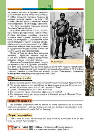 203
РОЗДІЛ
це тривало недовго. У бурських республі-
ках посилився вплив німецького капіталу.
У 1883 р. німецький торговець Людериц за
декілька десятків фунтів стерлінгів і 260
старих гвинтівок купив у місцевих вождів
значну територію на північ від р. Оранжевої.
Так була заснована німецька колонія
Південно-Західна Африка.
В останнє десятиріччя ХІХ ст. бороть-
ба за колонії розгорнулася з новою силою.
Англійці всілякими засобами прагнули
захопити землі племен машона й мата-
беле, що межували з Трансваалем. Вони
використовували підкуп місцевих вождів,
обман, а коли нічого не допомогло, у 1893 р.
розпочали війну із цими народами. Остан-
ні під проводом мудрого вождя Лобенгули
чинили мужній опір колонізаторам.
Проте на боці англійців була військова
перевага і африканці зазнали поразки.
У цій війні англійці вперше використали
військову новинку – кулемет «максим».
Після загарбання всіх «вільних» терито-
рій прийшла черга й бурських республік.
Їхня доля була вирішена під час англо-бурської війни 1899–1902 рр. Республіками
Трансвааль і Оранжева почали управляти англійські губернатори. У 1910 р. було
утворено домініон у складі Капської колонії, Наталю, Трансваалю і Оранжевої,
який отримав назву Південно-Африканський Союз.
1. ßêîþ, íà âàøó äóìêó, áóëà ìåòà ïîáóäîâè Ñóåöüêîãî êàíàëó? Àðãóìåíòóéòå.
2. ×è ìîæíà ââàæàòè, ùî àíãëіéñüêà òà ôðàíöóçüêà äåðæàâè áàãàòіëè ïåðå-
âàæíî çà ðàõóíîê åêñïëóàòàöії ñâîїõ êîëîíіé? ×îìó?
3. Äàéòå õàðàêòåðèñòèêó äіÿëüíîñòі Êåò÷âàéî.
4. ßê íàçèâàëàñü єäèíà íåçàëåæíà àôðèêàíñüêà êðàїíà?
5. ßê íàçèâàâñÿ äîìіíіîí, ùî ñêëàäàâñÿ ç Êàïñüêîї êîëîíії, Íàòàëþ, Òðàíñ-
âààëþ і Îðàíæåâîї?
Íà ïіäñòàâі çàïðîïîíîâàíèõ òà іíøèõ íàÿâíèõ òåêñòîâèõ òà âіçóàëüíèõ
ìàòåðіàëіâ ïіäãîòóéòå çàìіòêó (àáî ðåïîðòàæ) ïðî íàñëіäêè êîëîíіàëüíîї ïîëі-
òèêè äëÿ ìåòðîïîëіé і êðàїí Àçії òà Àôðèêè.
Óÿâіòü ñåáå íà ìіñöі Ìóõàììåäà-Àëі. ßêó ïîëіòèêó ïðîâîäèëè á âè íà âіä-
ìіíó âіä íüîãî? Àðãóìåíòóéòå.
1859–1869 рр. – будівництво Суецького каналу.
1879 р. – початок визвольного руху в Єгипті.
Виконайте завдання
Творчо попрацюйте
ДАТИ І ПОДІЇ
Ëîáåíãóëî
 