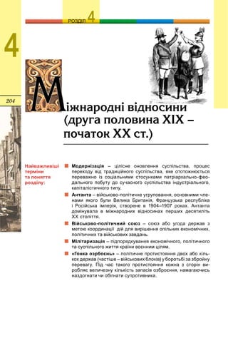 204
ОЗРОЗДІЛ
4
ÌÌ³æíàðîäí³ â³äíîñèíè
(äðóãà ïîëîâèíà Õ²Õ –
ïî÷àòîê ÕÕ ñò.)
Модернізація – цілісне оновлення суспільства, процес
переходу від традиційного суспільства, яке ототожнюється
переважно із соціальними стосунками патріархально-фео-
дального побуту до сучасного суспільства індустріального,
капіталістичного типу.
Антанта – військово-політичне угруповання, основними чле-
нами якого були Велика Британія, Французька республіка
і Російська імперія, створене в 1904–1907 роках. Антанта
домінувала в міжнародних відносинах перших десятиліть
XX століття.
Військово-політичний союз – союз або угода держав з
метою координації дій для вирішення опільних економічних,
політичних та військових завдань.
Мілітаризація – підпорядкування економічного, політичного
та суспільного життя країни воєнним цілям.
«Гонка озрбоєнь» – політичне протистояння двох або кіль-
кох держав (частіше – військових блоків) у боротьбі за збройну
перевагу. Під час такого протистояння кожна з сторін ви-
робляє величезну кількість запасів озброєння, намагаючись
наздогнати чи обігнати супротивника.
Найважливіші
терміни
та поняття
розділу:
 