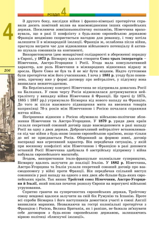 206
ОЗРОЗДІЛ
4
Ç äðóãîãî áîêó, íàñëіäêè âіéíè і ôðàíêî-íіìåöüêі ïðîòèðі÷÷ÿ ñïðà-
âèëè äîñèòü ïîìіòíèé âïëèâ íà âçàєìîâіäíîñèíè іíøèõ єâðîïåéñüêèõ
äåðæàâ. Ïîñèëþþ÷è çîâíіøíüîïîëіòè÷íó åêñïàíñіþ, Íіìå÷÷èíà âðàõî-
âóâàëà, ùî â ðàçі її êîíôëіêòó ç áóäü-ÿêîþ єâðîïåéñüêîþ äåðæàâîþ
Ôðàíöіÿ íåîäìіííî ñêîðèñòàєòüñÿ íàãîäîþ äëÿ ðåâàíøó, і òîìó õîòіëà
çàëèøèòè її â ìіæíàðîäíіé іçîëÿöії. Ôðàíöіÿ æ, îñëàáëåíà ïіñëÿ âіéíè,
ïðàãíóëà âèãðàòè ÷àñ äëÿ âіäíîâëåííÿ âіéñüêîâîãî ïîòåíöіàëó é àêòèâ-
íî øóêàëà ñîþçíèêіâ íà êîíòèíåíòі.
Âèêîðèñòîâóþ÷è іäåþ ìîíàðõі÷íîї ñîëіäàðíîñòі â çáåðåæåííі ïîðÿäêó
â Єâðîïі, ó 1873 ð. Áіñìàðêó âäàëîñÿ ñòâîðèòè Ñîþç òðüîõ іìïåðàòîðіâ –
Íіìå÷÷èíè, Àâñòðî-Óãîðùèíè і Ðîñії. Óãîäà ìàëà êîíñóëüòàòèâíèé
õàðàêòåð, àëå ðîëü Íіìå÷÷èíè â ìіæíàðîäíèõ âіäíîñèíàõ âіäðàçó æ
çðîñëà. Ïðîòå Ñîþç íå áóâ òà é íå ìіã áóòè ìіöíèì. Íàäòî ñóòòєâèìè
áóëè ïðîòèðі÷÷ÿ ìіæ éîãî ó÷àñíèêàìè. І õî÷à ó 1881 ð. óãîäó áóëî ïîíîâ-
ëåíî, ïðè÷îìó âæå ó ôîðìі äîãîâîðó ïðî íåéòðàëіòåò, ó ïіäñóìêó âîíà
âèÿâèëàñÿ íåæèòòєçäàòíîþ.
Íà Áåðëіíñüêîìó êîíãðåñі Íіìå÷÷èíà íå ïіäòðèìàëà äîìàãàíü Ðîñії
íà Áàëêàíàõ. Ó ñâîþ ÷åðãó Ðîñіÿ âіäìîâëÿëàñÿ äîòðèìóâàòèñÿ íåé-
òðàëіòåòó ó âèïàäêó âіéíè Íіìå÷÷èíè é Ôðàíöії. Öå òðè÷і (ó 1875,
1885 і 1887 ðð.) óòðèìóâàëî Áіñìàðêà âіä íîâîãî íàïàäó íà Ôðàíöіþ.
Äî òîãî æ ïіñëÿ âçàєìíîãî ïіäâèùåííÿ ìèòà íà ââåçåííÿ òîâàðіâ
íàïðèêіíöі 70-õ ðîêіâ ìіæ Íіìå÷÷èíîþ і Ðîñієþ ïî÷àëàñÿ ñïðàâæíÿ
ìèòíà âіéíà.
Ïîãіðøåííÿ âіäíîñèí ç Ðîñієþ îáóìîâèëî âіéñüêîâî-ïîëіòè÷íå çáëè-
æåííÿ Íіìå÷÷èíè òà Àâñòðî-Óãîðùèíè. Ó 1879 ð. óðÿäè äâîõ êðàїí
óêëàëè ñåêðåòíèé ñîþçíèé äîãîâіð ùîäî âçàєìîäîïîìîãè â ðàçі íàïàäó
Ðîñії íà îäíó ç äâîõ äåðæàâ. Äîáðîçè÷ëèâèé íåéòðàëіòåò âñòàíîâëþâàâ-
ñÿ ïіä ÷àñ âіéíè ç áóäü-ÿêîþ іíøîþ єâðîïåéñüêîþ êðàїíîþ, ÿêùî òіëüêè
äî íåї íå ïðèєäíàєòüñÿ Ðîñіÿ. Îáîðîííèé çà ôîðìîþ çîâíі, äîãîâіð
íàñïðàâäі ìàâ àãðåñèâíèé õàðàêòåð. Âіí ïåðåäáà÷àâ ñèòóàöіþ, ó ÿêіé
ïðè âîєííîìó êîíôëіêòі ìіæ Íіìå÷÷èíîþ і Ôðàíöієþ â ðàçі äîïîìîãè
îñòàííіé Ðîñії Íіìå÷÷èíà çäîáóâàëà á àâñòðіéñüêó ïіäòðèìêó і âіéíà
íàáóâàëà єâðîïåéñüêîãî ìàñøòàáó.
Çãîäîì, âèêîðèñòàâøè іòàëî-ôðàíöóçüêå êîëîíіàëüíå ñóïåðíèöòâî,
Áіñìàðêó âäàëîñü çàëó÷èòè äî êîàëіöії Іòàëіþ. Ó 1882 ð. Íіìå÷÷èíà,
Àâñòðî-Óãîðùèíà òà Іòàëіÿ óêëàëè ñåêðåòíèé ñîþçíèé äîãîâіð ïðî âçà-
єìîäîïîìîãó ó âіéíі ïðîòè Ôðàíöії. Âіí ïåðåäáà÷àâ ñïіëüíèé âèñòóï
ñîþçíèêіâ ó ðàçі íàïàäó íà îäíîãî ç íèõ äâîõ àáî áіëüøå áóäü-ÿêèõ єâðî-
ïåéñüêèõ êðàїí. Òàê âèíèê Òðîїñòèé ñîþç Íіìå÷÷èíè, Àâñòðî-Óãîðùè-
íè é Іòàëії, ÿêèé ïîêëàâ ïî÷àòîê ðîçêîëó Єâðîïè íà âîðîãóþ÷і âіéñüêîâі
óãðóïîâàííÿ.
Ñïðèòíî ãðàþ÷è íà ñóïåðå÷íîñòÿõ єâðîïåéñüêèõ äåðæàâ, Òðîїñòîìó
ñîþçó íåâäîâçі âäàëîñÿ çàëó÷èòè íà ñâіé áіê Ðóìóíіþ òà Іñïàíіþ. Ïðîòå
âñі ñïðîáè Áіñìàðêà і éîãî íàñòóïíèêіâ äîìîãòèñÿ ó÷àñòі â ñîþçі Àíãëії
âèÿâèëèñÿ ìàðíèìè. Íåçâàæàþ÷è íà ãîñòðі êîëîíіàëüíі ïðîòèðі÷÷ÿ ç
Ôðàíöієþ і Ðîñієþ, Âåëèêà Áðèòàíіÿ, ÿê і ðàíіøå, íå áàæàëà çâ’ÿçóâàòè
ñåáå äîãîâîðîì ç áóäü-ÿêîþ єâðîïåéñüêîþ äåðæàâîþ, çàëèøàþ÷èñü
âіðíîþ ïîëіòèöі «áëèñêó÷îї іçîëÿöії».
 