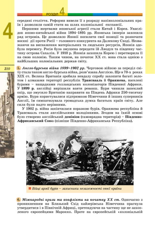 210
ОЗРОЗДІЛ
4
ñåðåäèíі ñòîëіòòÿ. Ðåôîðìè âèâåëè її ç ðîçðÿäó íàïіâêîëîíіàëüíèõ êðà-
їí і äîçâîëèëè ñàìіé ñòàòè íà øëÿõ êîëîíіàëüíîї åêñïàíñії.
Ïåðøèìè æåðòâàìè ÿïîíñüêîї àãðåñії ñòàëè Êèòàé і Êîðåÿ. Óíàñëі-
äîê ÿïîíî-êèòàéñüêîї âіéíè 1894–1895 ðð. ßïîíñüêà іìïåðіÿ çàõîïèëà
ðÿä îñòðîâіâ. Öå äîçâîëèëî ßïîíії ïîñèëèòè ñâîї ïîçèöії òà ðîçïî÷àòè
âîєííі äії ïðîòè Ðîñії – ãîëîâíîãî êîíêóðåíòà íà Äàëåêîìó Ñõîäі. Íåçâà-
æàþ÷è íà âèñíàæåííÿ ìàòåðіàëüíèõ òà ëþäñüêèõ ðåñóðñіâ, ßïîíіÿ çäî-
áóëà ïåðåìîãó. Ðîñіÿ áóëà çìóøåíà ïåðåäàòè їé Ëÿîäóí òà ïіâäåííó ÷àñ-
òèíó îñòðîâà Ñàõàëіí. Ó 1910 ð. ßïîíіÿ çàõîïèëà Êîðåþ і ïåðåòâîðèëà її
íà ñâîþ êîëîíіþ. Òàêèì ÷èíîì, íà ïî÷àòîê XX ñò. âîíà ñòàëà îäíієþ ç
íàéáіëüøèõ êîëîíіàëüíèõ äåðæàâ ñâіòó.
Àíãëî-áóðñüêà âіéíà 1899–1902 ðð. ×åðãîâîþ âіéíîþ çà ïåðåäіë ñâі-
òó ñòàëà òàêîæ àíãëî-áóðñüêà âіéíà, ðîçâ’ÿçàíà Àíãëієþ. Ùå â 70-õ ðîêàõ
XIX ñò. Âåëèêà Áðèòàíіÿ çðîáèëà íåâäàëó ñïðîáó çàõîïèòè áàãàòі çîëî-
òîì і àëìàçàìè òåðèòîðії ðåñïóáëіê Òðàíñâààëü é Îðàíæåâà, íàñåëåíі
áóðàìè – íàùàäêàìè ãîëëàíäñüêèõ êîëîíіçàòîðіâ Ïіâäåííîї Àôðèêè.
Ó 1899 ð. àíãëіéöі âèðіøèëè âçÿòè ðåâàíø. Áóðè ÷èíèëè çàïåêëèé
îïіð, ùî çìóñèëî Áðèòàíіþ íàïðàâèòè íà Ïіâäåíü Àôðèêè 250-òèñÿ÷íó
àðìіþ. Áóðè êîðèñòóâàëèñÿ ïіäòðèìêîþ Íіìå÷÷èíè é іíøèõ ñóïåðíèêіâ
Àíãëії, їì ñèìïàòèçóâàëà ãðîìàäñüêà äóìêà áàãàòüîõ êðàїí ñâіòó. Àëå
ñèëè áóëè íàäòî íåðіâíèìè.
Ó 1902 ð. âіéíà çàêіí÷èëàñÿ ïîðàçêîþ áóðіâ. Îðàíæåâà ðåñïóáëіêà é
Òðàíñâààëü ñòàëè àíãëіéñüêèìè âîëîäіííÿìè. Çãîäîì íà їõíіé îñíîâі
áóëî ñòâîðåíî àíãëіéñüêèé äîìіíіîí (ñàìîâðÿäíà òåðèòîðіÿ) – Ïіâäåííî-
Àôðèêàíñüêèé Ñîþç (ïіçíіøå Ïіâäåííî-Àôðèêàíñüêà Ðåñïóáëіêà).
Áіéöі àðìії áóðіâ – çàõèñíèêè íåçàëåæíîñòі ñâîєї êðàїíè
Ìіæíàðîäíі êðèçè òà êîíôëіêòè íà ïî÷àòêó ÕÕ ñò. Îäíî÷àñíî ç
ïðîíèêíåííÿì íà Áëèçüêèé Ñõіä êàéçåðіâñüêà Íіìå÷÷èíà ïðàãíóëà
óòâåðäèòèñÿ і â Ïіâíі÷íіé Àôðèöі, ïðåòåíäóþ÷è íà ÷àñòèíó ùå íå çàõîï-
ëåíîãî єâðîïåéöÿìè Ìàðîêêî. Ïðîòå íà єâðîïåéñüêіé «êîëîíіàëüíіé
5.
6.
 