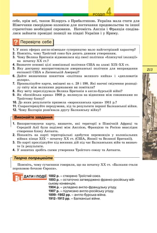 213
ОЗРОЗДІЛ
ñåáå, êðіì íåї, òàêîæ Áіëîðóñü ç Ïðèáàëòèêîþ. Óêðàїíà ìàëà ñòàòè äëÿ
Íіìå÷÷èíè ñâîєðіäíîþ êîëîíієþ äëÿ ïîñòà÷àííÿ ïðîäîâîëüñòâà òà іíøîї
ñòðàòåãі÷íî íåîáõіäíîї ñèðîâèíè. Íàòîìіñòü Àíãëіÿ і Ôðàíöіÿ ñïîäіâà-
ëèñÿ çàéíÿòè ïðîâіäíі ïîçèöії íà ïіâäíі Óêðàїíè і ó Êðèìó.
1. Ó ÿêèõ ñôåðàõ àíãëî-íіìåöüêå ñóïåðíèöòâî ìàëî íàéãîñòðіøèé õàðàêòåð?
2. Ïîÿñíіòü, ÷îìó Òðîїñòèé ñîþç áóâ äîñèòü äèâíèì óòâîðåííÿì.
3. ×îìó Âåëèêà Áðèòàíіÿ âіäìîâèëàñÿ âіä ñâîєї ïîëіòèêè «áëèñêó÷îї іçîëÿöії»
íà ïî÷àòêó ÕÕ ñò.?
4. Âèçíà÷òå îñíîâíі öіëі çîâíіøíüîї ïîëіòèêè ÑØÀ íà çëàìі XIX–ÕÕ ñò.
5. ßêó äîêòðèíó âèêîðèñòîâóâàëè àìåðèêàíñüêі ïîëіòèêè äëÿ âèïðàâäàííÿ
åêñïàíñії ÑØÀ â Ëàòèíñüêіé Àìåðèöі?
6. Äàéòå âèçíà÷åííÿ ïîíÿòòÿì «ïîëіòèêà âåëèêîãî êèéêà» і «äèïëîìàòіÿ
äîëàðà».
7. Ïðîàíàëіçóéòå êàðòè, âìіùåíі íà ñ. 28 і 198. ßêі íàî÷íі ñâіä÷åííÿ ðîçïîäі-
ëó ñâіòó ìіæ âåëèêèìè äåðæàâàìè âè ïîìіòèëè?
8. ßêó ìåòó ïåðåñëіäóâàëà Âåëèêà Áðèòàíіÿ â àíãëî-áóðñüêіé âіéíі?
9. ßê «áîñíіéñüêà êðèçà» 1908 ð. âïëèíóëà íà âіäíîñèíè ìіæ ñîþçíèêàìè ïî
Òðîїñòîìó áëîêó?
10. Äî ÿêèõ ðåçóëüòàòіâ ïðèçâåëà «ìàðîêêàíñüêà êðèçà» 1911 ð.?
11. Ñõàðàêòåðèçóéòå ïåðåäóìîâè, õіä òà ðåçóëüòàòè ïåðøîї Áàëêàíñüêîї âіéíè.
12. ×îìó Áîëãàðіÿ ðîçâ’ÿçàëà äðóãó Áàëêàíñüêó âіéíó?
1. Âèêîðèñòîâóþ÷è êàðòó, âèçíà÷òå, ÿêі òåðèòîðії â Ïіâíі÷íіé Àôðèöі òà
Ñåðåäíіé Àçії áóëè ïîäіëåíі ìіæ Àíãëієþ, Ôðàíöієþ òà Ðîñієþ âíàñëіäîê
ñòâîðåííÿ áëîêó Àíòàíòà.
2. Ïîêàæіòü íà êàðòі òåðèòîðіàëüíі çäîáóòêè ïåðåìîæöіâ ó êîëîíіàëüíèõ
âіéíàõ êіíöÿ ÕІÕ – ïî÷àòêó ÕÕ ñò. (ÑØÀ, ßïîíії òà Âåëèêîї Áðèòàíії).
3. Ïî êàðòі ïðîñëіäêóéòå õіä âîєííèõ äіé ïіä ÷àñ Áàëêàíñüêèõ âіéí òà âèçíà÷-
òå їõ ðåçóëüòàòè.
4. Ó çîøèòàõ çðîáіòü ñõåìè óòâîðåííÿ Òðîїñòîãî ñîþçó òà Àíòàíòè.
Ïîÿñíіòü, ÷îìó ñó÷àñíèêè ãîâîðèëè, ùî íà ïî÷àòêó ÕÕ ñò. «Áàëêàíè ñòàëè
ïîðîõîâîþ áî÷êîþ Єâðîïè».
1882 р. – створено Троїстий союз.
1893 р. – остаточно затверджено франко-російську вій-
ськову конвенцію.
1904 р. – укладено англо-французьку угоду.
1907 р. – підписано англо-російську угоду.
1899–1902 рр. – англо-бурська війна.
1912–1913 рр. – Балканські війни.
Виконайте завдання
Творчо попрацюйте
ДАТИ І ПОДІЇ
 