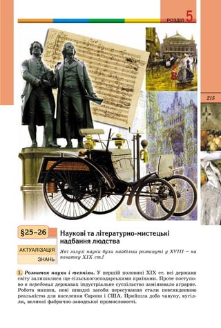 215
РОЗДІЛРОЗДІЛ
Íàóêîâ³ òà ë³òåðàòóðíî-ìèñòåöüê³
íàäáàííÿ ëþäñòâà
ßêі ãàëóçі íàóêè áóëè íàéáіëüø ðîçâèíóòі ó ÕVІІІ – íà
ïî÷àòêó ÕІÕ ñò.?
Ðîçâèòîê íàóêè і òåõíіêè. Ó ïåðøіé ïîëîâèíі ÕІÕ ñò. âñі äåðæàâè
ñâіòó çàëèøàëèñÿ ùå ñіëüñüêîãîñïîäàðñüêèìè êðàїíàìè. Ïðîòå ïîñòóïî-
âî â ïåðåäîâèõ äåðæàâàõ іíäóñòðіàëüíå ñóñïіëüñòâî çàìіíþâàëî àãðàðíå.
Ðîáîòà ìàøèí, íîâі øâèäêі çàñîáè ïåðåñóâàííÿ ñòàëè ïîâñÿêäåííîþ
ðåàëüíіñòþ äëÿ íàñåëåííÿ Єâðîïè і ÑØÀ. Ïðèéøëà äîáà ÷àâóíó, âóãіë-
ëÿ, âåëèêîї ôàáðè÷íî-çàâîäñüêîї ïðîìèñëîâîñòі.
§25–26
1.
 