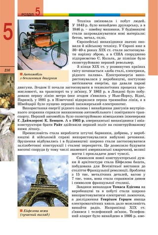 216
РОЗДІЛРОЗДІЛ
5
Òåõíіêà çìіíþâàëà і ïîáóò ëþäåé.
Ó 1843 ð. áóëî âèíàéäåíî äðóêàðñüêó, à â
1846 ð. – øâåéíó ìàøèíêè. Ó áóäіâíèöòâі
ñòàëè çàïðîâàäæóâàòèñÿ íîâі ìàòåðіàëè:
áåòîí, ìåòàë, ñêëî.
Єâðîïåéñüêі âèíàõіäíèêè çíà÷íî îíî-
âèëè é âіéñüêîâó òåõíіêó. Ó Єâðîïі âæå â
30–40-õ ðîêàõ ÕІÕ ñò. ñòàëè çàñòîñîâóâà-
òè íàðіçíó çáðîþ, à â ÑØÀ ñïîðóäæåíî
ïіäïðèєìñòâî Ñ. Êîëüòà, äå ïіçíіøå áóëî
ñêîíñòðóéîâàíî ïåðøèé ðåâîëüâåð.
Ç êіíöÿ ÕІÕ ñò. ó ðîçâèíóòèõ êðàїíàõ
ñâіòó ïî÷èíàєòüñÿ «äîáà ñòàëі, åëåêòðèêè,
ðіäêîãî ïàëèâà». Åëåêòðîåíåðãіÿ âèêî-
ðèñòîâóâàëàñÿ ó âèðîáíèöòâі, ïîñòóïîâî
âèòіñíÿþ÷è åíåðãіþ, ùî äàâàëè ïàðîâі
äâèãóíè. Çãîäîì її ïî÷àëè çàñòîñîâóâàòè â òåõíîëîãі÷íèõ ïðîöåñàõ ïðî-
ìèñëîâîñòі, íà òðàíñïîðòі òà ó çâ’ÿçêó. Ó 1863 ð. â Ëîíäîíі áóëî ïîáó-
äîâàíî ïåðøó ëіíіþ ìåòðî (ÿêå çãîäîì ç’ÿâèëîñü ó Íüþ-Éîðêó, Âіäíі,
Ïàðèæі), ó 1881 ð. â Íіìå÷÷èíі âіäêðèëàñÿ ïåðøà òðàìâàéíà ëіíіÿ, à â
Øâåéöàðії áóëî ïóùåíî ïåðøèé ïàñàæèðñüêèé åëåêòðîïîòÿã.
Âèêîðèñòàííÿ åíåðãії ðіäêîãî ïàëèâà і âèíàéäåííÿ äâèãóíіâ âíóòðіø-
íüîãî çãîðÿííÿ ñïðèÿëè âèíèêíåííþ àâòîìîáіëüíîãî і ïîâіòðÿíîãî òðàí-
ñïîðòó. Ïåðøèé àâòîìîáіëü áóëî ñêîíñòðóéîâàíî íіìåöüêèìè іíæåíåðàìè
Ã. Äàéìëåðîìі Ê. Áåíöîì. À â 1903 ð. àìåðèêàíñüêі âèíàõіäíèêè і àâіà-
êîíñòðóêòîðè áðàòè Ðàéò çäіéñíèëè ïåðøèé ïîëіò íà ñêîíñòðóéîâàíîìó
íèìè ëіòàêó.
Ïðîìèñëîâіñòü ñòàëà âèðîáëÿòè øòó÷íі áàðâíèêè, äîáðèâà, ó âèðîá-
íèöòâі é âіéñüêîâіé ñïðàâі âèêîðèñòîâóâàëèñÿ âèáóõîâі ðå÷îâèíè.
Çðóøåííÿ âіäáóâàëèñü і â áóäіâíèöòâі: øèðîêî ñòàëè çàñòîñîâóâàòèñÿ
çàëіçîáåòîííі êîíñòðóêöії і ñòàëåâі ïåðåêðèòòÿ. Öå äîçâîëèëî áóäóâàòè
âèñîòíі ñïîðóäè (ó òîìó ÷èñëі çíàìåíèòі àìåðèêàíñüêі õìàðî÷îñè), âåëèêі
ìîñòè і ïðîêëàäàòè äîâãі òóíåëі.
Ñèìâîëîì íîâîї êîíñòðóêòîðñüêîї äóì-
êè é àðõіòåêòóðè ñòàëà Åéôåëåâà áàøòà,
ïîáóäîâàíà äëÿ Âñåñâіòíüîї âèñòàâêè äî
ñòîëіòòÿ Ôðàíöóçüêîї ðåâîëþöії. Çðîáëåíà
ç 15 òèñ. ìåòàëі÷íèõ äåòàëåé, âàãîþ ó
7 òèñ. òîíí, âîíà ñòàëà ñïðàâæíіì äèâîì
і ñèìâîëîì ôðàíöóçüêîї ñòîëèöі.
Çàâäÿêè âèíàõîäàì Òîìàñà Åäіñîíà íà
âèðîáíèöòâі òà â ïîáóòі ñòàëè øèðîêî
âèêîðèñòîâóâàòèñÿ åëåêòðè÷íі ëàìïî÷êè,
à äîñëіäæåííÿ Ãåíðіõîì Ãåðöåì ÿâèùà
åëåêòðîìàãíіòíèõ õâèëü äàëî ìîæëèâіñòü
âèíàéòè ðàäіî. Íàïðèêіíöі ÕІÕ ñò.
ç’ÿâèâñÿ і òåëåôîííèé çâ’ÿçîê. Òåëåôîí-
íèé àïàðàò áóëî âèíàéäåíî â 1866 ð. àìå-
Àâòîìîáіëü
ç áåíçèíîâèì äâèãóíîì
Åéôåëåâà âåæà
(ñó÷àñíèé âèãëÿä)
 