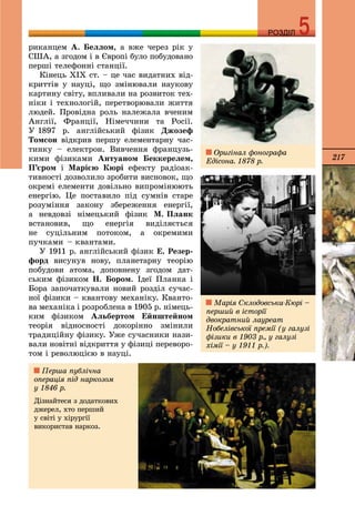 217
РОЗДІЛРОЗДІЛ
ðèêàíöåì À. Áåëëîì, à âæå ÷åðåç ðіê ó
ÑØÀ, à çãîäîì і â Єâðîïі áóëî ïîáóäîâàíî
ïåðøі òåëåôîííі ñòàíöії.
Êіíåöü ÕІÕ ñò. – öå ÷àñ âèäàòíèõ âіä-
êðèòòіâ ó íàóöі, ùî çìіíþâàëè íàóêîâó
êàðòèíó ñâіòó, âïëèâàëè íà ðîçâèòîê òåõ-
íіêè і òåõíîëîãіé, ïåðåòâîðþâàëè æèòòÿ
ëþäåé. Ïðîâіäíà ðîëü íàëåæàëà â÷åíèì
Àíãëії, Ôðàíöії, Íіìå÷÷èíè òà Ðîñії.
Ó 1897 ð. àíãëіéñüêèé ôіçèê Äæîçåô
Òîìñîí âіäêðèâ ïåðøó åëåìåíòàðíó ÷àñ-
òèíêó – åëåêòðîí. Âèâ÷åííÿ ôðàíöóçü-
êèìè ôіçèêàìè Àíòóàíîì Áåêêåðåëåì,
Ï’єðîì і Ìàðієþ Êþðі åôåêòó ðàäіîàê-
òèâíîñòі äîçâîëèëî çðîáèòè âèñíîâîê, ùî
îêðåìі åëåìåíòè äîâіëüíî âèïðîìіíþþòü
åíåðãіþ. Öå ïîñòàâèëî ïіä ñóìíіâ ñòàðå
ðîçóìіííÿ çàêîíó çáåðåæåííÿ åíåðãії,
à íåâäîâçі íіìåöüêèé ôіçèê Ì. Ïëàíê
âñòàíîâèâ, ùî åíåðãіÿ âèäіëÿєòüñÿ
íå ñóöіëüíèì ïîòîêîì, à îêðåìèìè
ïó÷êàìè – êâàíòàìè.
Ó 1911 ð. àíãëіéñüêèé ôіçèê Å. Ðåçåð-
ôîðä âèñóíóâ íîâó, ïëàíåòàðíó òåîðіþ
ïîáóäîâè àòîìà, äîïîâíåíó çãîäîì äàò-
ñüêèì ôіçèêîì Í. Áîðîì. Іäåї Ïëàíêà і
Áîðà çàïî÷àòêóâàëè íîâèé ðîçäіë ñó÷àñ-
íîї ôіçèêè – êâàíòîâó ìåõàíіêó. Êâàíòî-
âà ìåõàíіêà і ðîçðîáëåíà â 1905 ð. íіìåöü-
êèì ôіçèêîì Àëüáåðòîì Åéíøòåéíîì
òåîðіÿ âіäíîñíîñòі äîêîðіííî çìіíèëè
òðàäèöіéíó ôіçèêó. Óæå ñó÷àñíèêè íàçè-
âàëè íîâіòíі âіäêðèòòÿ ó ôіçèöі ïåðåâîðî-
òîì і ðåâîëþöієþ â íàóöі.
Îðèãіíàë ôîíîãðàôà
Åäіñîíà. 1878 ð.
Ìàðіÿ Ñêëîäîâñüêà-Êþðі –
ïåðøèé â іñòîðії
äâîêðàòíèé ëàóðåàò
Íîáåëіâñüêîї ïðåìії (ó ãàëóçі
ôіçèêè â 1903 ð., ó ãàëóçі
õіìії – ó 1911 ð.).
Ïåðøà ïóáëі÷íà
îïåðàöіÿ ïіä íàðêîçîì
ó 1846 ð.
Äіçíàéòåñÿ ç äîäàòêîâèõ
äæåðåë, õòî ïåðøèé
ó ñâіòі ó õіðóðãії
âèêîðèñòàâ íàðêîç.
 