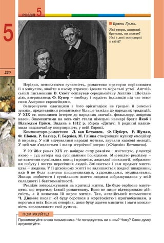 220
РОЗДІЛРОЗДІЛ
5
Íåðіäêî, îñìèñëþþ÷è ñó÷àñíіñòü, ðîìàíòèêè ïðàãíóëè ïîðіâíþâàòè
її ç ìèíóëèì, çíàéòè â íüîìó âòðà÷åíі іäåàëè òà ìîðàëüíі óñòîї. Àíãëіé-
ñüêèé ïèñüìåííèê Â. Ñêîòò îñïіâóâàâ ñåðåäíüîâі÷íó Àíãëіþ і Øîòëàí-
äіþ, àìåðèêàíåöü Ô. Êóïåð – ñâîáîäó і ãîðäіñòü іíäіàíöіâ ïіä ÷àñ îñâî-
єííÿ Àìåðèêè єâðîïåéöÿìè.
Çàïåðå÷óþ÷è êëàñèöèçì ç éîãî îðієíòàöієþ íà ãðåöüêі é ðèìñüêі
çðàçêè, ïðåäñòàâíèêè ðîìàíòèçìó áіëüøå òÿæіëè äî íàðîäíèõ òðàäèöіé.
Ó ÕІÕ ñò. ïîñèëèâñÿ іíòåðåñ äî íàðîäíèõ çâè÷àїâ, ôîëüêëîðó, çîêðåìà
êàçîê. Çíàìåíèòèìè íà âåñü ñâіò ñòàëè íіìåöüêі êàçêàðі áðàòè ßêîá і
Âіëüãåëüì Ãðіìì. Âèäàíà â 1812 ð. çáіðêà «Äèòÿ÷і é ðîäèííі êàçêè»
ìàëà íàäçâè÷àéíó ïîïóëÿðíіñòü ó âñіé Єâðîïі.
Êîìïîçèòîðè-ðîìàíòèêè Ë. âàí Áåòõîâåí, Ô. Øóáåðò, Ð. Øóìàí,
Ô. Øîïåí, Ð. Âàãíåð, Ã. Áåðëіîç, Ì. Ãëіíêà ñòâîðþâàëè ìóçèêó åìîöіéíó
é âèðàçíó. Ó íіé âіä÷óâàëèñÿ íàðîäíі ìîòèâè, çâó÷àëè êàçêîâі ìåëîäії.
Ó öåé ÷àñ ç’ÿâëÿєòüñÿ і æàíð «ãåðîї÷íîї îïåðè» («Ôіäåëіî» Áåòõîâåíà).
Ó 20–30-õ ðîêàõ ÕІÕ ñò. íàáèðàє ñèëó ðåàëіçì – ìèñòåöòâî, ó öåíòðі
ÿêîãî – ñóä àâòîðà íàä ñóñïіëüíèìè ïîðÿäêàìè. Ìèñòåöòâî ðåàëіçìó –
öå âèâ÷åííÿ ñóñïіëüíèõ ÿâèù і ïðîöåñіâ, ëþäñüêîї ïñèõîëîãії, çîáðàæåí-
íÿ ïîáóòó і æèòòÿ ïåðåñі÷íèõ ëþäåé. Çìіíþєòüñÿ і ñàì ïðåäìåò ìèñòå-
öòâà – ëþäèíà. Ó її äóõîâíîìó æèòòі íå çàëèøàєòüñÿ æîäíîї øïàðèíêè,
ÿêà á íå áóëà âèâ÷åíà ïèñüìåííèêàìè, õóäîæíèêàìè, ìóçèêàíòàìè.
ßâèùà îñîáèñòîãî і ñóñïіëüíîãî æèòòÿ ëþäèíè çîáðàæóâàëèñÿ ó âñіé
ñêëàäíîñòі і áàãàòîìàíіòíîñòі.
Ðåàëіçì çîñåðåäæóâàâñÿ íà êðèòèöі æèòòÿ. Öå áóëî ñåðéîçíå ìèñòå-
öòâî, ùî âòðàòèëî іëþçії ðîìàíòèçìó. Âîíî íå ëèøå âіäòâîðþâàëî äіé-
ñíіñòü, à é âèíîñèëî їé âèðîê ìèòöÿ. Òàê, àíãëіéñüêèé ïèñüìåííèê
×. Äіêêåíñ ïèñàâ: «ß áóäó áîðîòèñÿ ç æîðñòîêіñòþ і ïðèãíîáëåííÿì, ç
âîðîãàìè âñіõ Áîæèõ ñòâîðіíü, äîêè áóäó çäàòåí ìèñëèòè і ìàòè ìîæëè-
âіñòü âèñëîâëþâàòè ñâîї äóìêè».
Прокоментуйте слова письменника. Чи погоджуєтесь ви з ним? Чому? Свою думку
аргументуйте.
Áðàòè Ãðіìì.
ßêі òâîðè, çàïèñàíі
áðàòàìè, âè çíàєòå?
ßêі є äîñі ïîïóëÿðíі
ó ñâіòі?
 