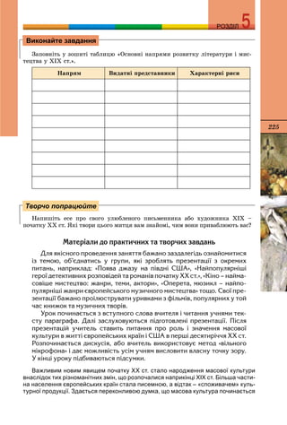 225
РОЗДІЛРОЗДІЛ
Çàïîâíіòü ó çîøèòі òàáëèöþ «Îñíîâíі íàïðÿìè ðîçâèòêó ëіòåðàòóðè і ìèñ-
òåöòâà ó ÕІÕ ñò.».
Íàïðÿì Âèäàòíі ïðåäñòàâíèêè Õàðàêòåðíі ðèñè
Íàïèøіòü åñå ïðî ñâîãî óëþáëåíîãî ïèñüìåííèêà àáî õóäîæíèêà ÕІÕ –
ïî÷àòêó ÕÕ ñò. ßêі òâîðè öüîãî ìèòöÿ âàì çíàéîìі, ÷èì âîíè ïðèâàáëþþòü âàñ?
Ìàòåð³àëè äî ïðàêòè÷íèõ òà òâîð÷èõ çàâäàíü
Äëÿ ÿê³ñíîãî ïðîâåäåííÿ çàíÿòòÿ áàæàíî çàçäàëåã³äü îçíàéîìèòèñÿ
³ç òåìîþ, îá’ºäíàòèñü ó ãðóïè, ÿê³ çðîáëÿòü ïðåçåíòàö³¿ ç îêðåìèõ
ïèòàíü, íàïðèêëàä: «Ïîÿâà äæàçó íà ï³âäí³ ÑØÀ», «Íàéïîïóëÿðí³ø³
ãåðî¿ äåòåêòèâíèõ ðîçïîâ³äåé òà ðîìàí³â ïî÷àòêó ÕÕ ñò.», «Ê³íî – íàéìà-
ñîâ³øå ìèñòåöòâî: æàíðè, òåìè, àêòîðè», «Îïåðåòà, ìþçèêë – íàéïî-
ïóëÿðí³ø³ æàíðè ºâðîïåéñüêîãî ìóçè÷íîãî ìèñòåöòâà» òîùî. Ñâî¿ ïðå-
çåíòàö³¿ áàæàíî ïðî³ëþñòðóâàòè óðèâêàìè ç ô³ëüì³â, ïîïóëÿðíèõ ó òîé
÷àñ êíèæîê òà ìóçè÷íèõ òâîð³â.
Óðîê ïî÷èíàºòüñÿ ç âñòóïíîãî ñëîâà â÷èòåëÿ ³ ÷èòàííÿ ó÷íÿìè òåê-
ñòó ïàðàãðàôà. Äàë³ çàñëóõîâóþòüñÿ ï³äãîòîâëåí³ ïðåçåíòàö³¿. Ï³ñëÿ
ïðåçåíòàö³é ó÷èòåëü ñòàâèòü ïèòàííÿ ïðî ðîëü ³ çíà÷åííÿ ìàñîâî¿
êóëüòóðè â æèòò³ ºâðîïåéñüêèõ êðà¿í ³ ÑØÀ â ïåðø³ äåñÿòèð³÷÷ÿ ÕÕ ñò.
Ðîçïî÷èíàºòüñÿ äèñêóñ³ÿ, àáî â÷èòåëü âèêîðèñòîâóº ìåòîä «â³ëüíîãî
ì³êðîôîíà» ³ äàº ìîæëèâ³ñòü óñ³ì ó÷íÿì âèñëîâèòè âëàñíó òî÷êó çîðó.
Ó ê³íö³ óðîêó ï³äáèâàþòüñÿ ï³äñóìêè.
Важливим новим явищем початку ХХ ст. стало народження масової культури
внаслідок тих різноманітних змін, що розпочалися наприкінці XIХ ст. Більша части-
на населення європейських країн стала писемною, а відтак – «споживачем» куль-
турної продукції. Здається переконливою думка, що масова культура починається
Виконайте завдання
Творчо попрацюйте
 