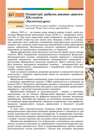 227
Заключний урокЗаключний урок
Îñíîâí³ ³äå¿, çäîáóòêè, âèêëèêè «äîâãîãî»
Õ²Õ ñòîë³òòÿ
(Çàêëþ÷íèé óðîê)
ßêà îñîáëèâіñòü öüîãî ïåðіîäó є, íà âàøó äóìêó, íàéâàæ-
ëèâіøîþ? ×îìó? Ñâîþ òî÷êó çîðó äîâåäіòü.
«Äîâãå» ÕІÕ ñò. – öå óìîâíà íàçâà ïåâíîãî ïåðіîäó іñòîðії, ÿêèé ðîç-
ïî÷àâñÿ Ôðàíöóçüêîþ ðåâîëþöієþ êіíöÿ ÕVIІІ ñò. і çàâåðøèâñÿ ïî÷àò-
êîì ÕÕ ñò. Äëÿ íüîãî õàðàêòåðíі ïåâíі îñîáëèâîñòі, ùî âіääіëÿþòü öåé
ïåðіîä ñâіòîâîї іñòîðії âіä óñіõ іíøèõ åïîõ. Çîêðåìà, â ÕІÕ ñò. â ïðîâіä-
íèõ äåðæàâàõ ñâіòó âіäáóëîñÿ ñòàíîâëåííÿ іíäóñòðіàëüíîãî ñóñïіëüñòâà,
çàâäÿêè ÷îìó çìіíèâñÿ їõíіé ñîöіàëüíî-åêîíîìі÷íèé óñòðіé: ïðèñêîðèâñÿ
ïðîöåñ óðáàíіçàöії, çáіëüøèëàñÿ êіëüêіñòü íàéìàíèõ ðîáіòíèêіâ, ùî
ïðàöþâàëè íà ïðîìèñëîâèõ ïіäïðèєìñòâàõ, òà áóðæóàçії.
Ïðîöåñ ôîðìóâàííÿ іíäóñòðіàëüíîãî ñóñïіëüñòâà òðèâàâ ïîíàä ïіâòîðà
ñòîëіòòÿ. Éîãî ñòâåðäæåííÿ ñóïðîâîäæóâàëîñÿ ëіêâіäàöієþ ôåîäàëüíî-
àáñîëþòèñòñüêèõ óñòàíîâ, çíèùåííÿì ñòàíîâîї íåðіâíîñòі і ñïàäêîâèõ
ïðèâіëåїâ äâîðÿíñòâà, ïðîãîëîøåííÿì ãðîìàäÿíñüêîãî ðіâíîïðàâ’ÿ і
ïîñòóïîâèì îáìåæåííÿì ñîöіàëüíîї íåðіâíîñòі. Ïðîòå êëþ÷îâó ðîëü ó
éîãî ðîçâèòêó âіäіãðàâàëè åêîíîìі÷íі ÷èííèêè – âèïåðåäæàëüíå çðî-
ñòàííÿ ïðîìèñëîâîñòі, âïðîâàäæåííÿ ó âèðîáíèöòâî íîâèõ òåõíі÷íèõ
çàñîáіâ і äæåðåë åíåðãії.
Ñàìå öі ïðîöåñè çóìîâèëè äîêîðіííі çðóøåííÿ â ñîöіàëüíіé ñòðóêòóðі
ñóñïіëüñòâà і ñïðàâèëè âèðіøàëüíèé âïëèâ íà åâîëþöіþ ãðîìàäñüêî-
ïîëіòè÷íîãî æèòòÿ.
Ôîðìóâàííÿ îñíîâíèõ åêîíîìі÷íèõ îçíàê іíäóñòðіàëüíîãî ñóñïіëüñòâà
ó ïðîâіäíèõ єâðîïåéñüêèõ êðàїíàõ і ÑØÀ çàâåðøóєòüñÿ â îñíîâíîìó íà
ïî÷àòêó ÕÕ ñò. Ïіäґðóíòÿ ñòðóêòóðíèõ çðóøåíü ó ãîñïîäàðñòâі òà ÿêіñíèõ
çìіí ó ôîðìàõ âèðîáíèöòâà áóëî çàêëàäåíî â õîäі çäіéñíåííÿ ïðîìèñëîâîãî
ïåðåâîðîòó і íàñòóïíîї іíäóñòðіàëіçàöії åêîíîìіêè.
Ïðîìèñëîâèé ïåðåâîðîò òà іíäóñòðіàëіçàöіÿ – ÿâèùà, ó ïðèíöèïі,
îäíîïëàíîâі, àëå íå òîòîæíі. Ïðîìèñëîâèé ïåðåâîðîò ñòàíîâèâ ñîáîþ
ïåðåõіä âіä ìàíóôàêòóðè äî ôàáðè÷íî-çàâîäñüêîї ñèñòåìè ìàøèííîãî
âèðîáíèöòâà. Çâè÷àéíî âіí çâîäèâñÿ äî âèòіñíåííÿ ìàøèííîþ іíäóñòðі-
єþ ïîïåðåäíіõ ôîðì âèðîáíèöòâà і ââàæàâñÿ çàâåðøåíèì, êîëè ôàáðè÷íî-
çàâîäñüêà ïðîìèñëîâіñòü ñòàâàëà äîìіíóþ÷îþ â áіëüøîñòі ãàëóçåé
ïðîìèñëîâîñòі.
Ó ñâîþ ÷åðãó іíäóñòðіàëіçàöіÿ ñòàíîâèëà ñîáîþ ïðîöåñ ïîäàëüøîãî
âèïåðåäæàëüíîãî çðîñòàííÿ ìàøèííîї ïðîìèñëîâîñòі і ñòâîðåííÿ íà öіé
îñíîâі іíäóñòðіàëüíîї ñòðóêòóðè ãîñïîäàðñòâà. Іç çàâåðøåííÿì іíäóñòðіà-
ëіçàöії äîñÿãàëàñÿ ïåðåâàãà ïðîìèñëîâîñòі íàä ñіëüñüêèì ãîñïîäàðñòâîì,
à çãîäîì і âàæêîї іíäóñòðії íàä ãàëóçÿìè ëåãêîї ïðîìèñëîâîñòі.
Ïðîìèñëîâå âèðîáíèöòâî ñòàє äîìіíóþ÷èì â åêîíîìіêàõ öèõ äåðæàâ,
÷àñòêà ñіëüñüêîãî íàñåëåííÿ òà âèðîáíèöòâî ñіëüñüêîãîñïîäàðñüêîї ïðî-
äóêöії çíà÷íî çìåíøóєòüñÿ. Õî÷à â ñõіäíîєâðîïåéñüêèõ êðàїíàõ ïðîöåñ
іíäóñòðіàëіçàöії òіëüêè ðîçïî÷àâñÿ і áіëüøå íіæ ïîëîâèíà íàñåëåííÿ
§27
 