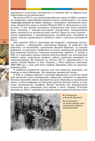 228
З йЗаключний урок
ïðàöþâàëà â ñіëüñüêîìó ãîñïîäàðñòâі, à â êðàїíàõ Àçії òà Àôðèêè іíäó-
ñòðіàëіçàöіÿ ùå íå ðîçïî÷àëàñÿ.
Íà ïî÷àòîê ÕÕ ñò. äëÿ çàõіäíîєâðîïåéñüêèõ êðàїí òà ÑØÀ â îñíîâíî-
ìó çàâåðøèâñÿ ïðèñêîðåíèé ðîçâèòîê âàæêîї ïðîìèñëîâîñòі, òàê çâàíà
«іíäóñòðіÿ âóãіëëÿ òà ñòàëі», ïðîéøëà «ëèõîìàíêà» áóäіâíèöòâà çàëіç-
íèöü, ïðîòÿæíіñòü ÿêèõ çà îñòàííі 30 ðîêіâ ÕІÕ ñò. çáіëüøèëàñÿ â ÷îòè-
ðè ðàçè. Ó öèõ êðàїíàõ ïî÷èíàþòü ñòâîðþâàòèñÿ íîâі ãàëóçі âèðîáíè-
öòâà, ïîâ’ÿçàíі ç íàóêîâî-òåõíі÷íèìè âіäêðèòòÿìè, âèêîðèñòàííÿì
íîâèõ òåõíîëîãіé çà äîïîìîãîþ íîâîї òåõíіêè. Ïðîòå öå ëèøå ïî÷àòîê –
ìàñîâå âèðîáíèöòâî â ìàøèíîáóäóâàííі, àâòîìîáіëüíіé, àâіàöіéíіé òà
іíøèõ ãàëóçÿõ ïðîìèñëîâîñòі ïî÷íåòüñÿ ëèøå â íàñòóïíі äåñÿòèðі÷÷ÿ
ÕÕ ñò.
Äëÿ «äîâãîãî» ÕІÕ ñò. õàðàêòåðíі äâі òåíäåíöії ó âèðіøåííі ñóñïіëü-
íèõ ïðîáëåì – ðåâîëþöіéíà, ïðèòàìàííà Ôðàíöії, äå âіäáóëèñÿ òðè
ðåâîëþöії, òà åâîëþöіéíà, ïðèòàìàííà Âåëèêіé Áðèòàíії, äå çàâäÿêè
ðåôîðìàì òà äіÿëüíîñòі ïðîôñïіëîê òà іíøèõ ãðîìàäñüêèõ îðãàíіçàöіé
áóëî âèðіøåíî áіëüøіñòü ñîöіàëüíî-åêîíîìі÷íèõ ïðîáëåì. Ó öіëîìó â
ÕІÕ ñò. â ïðîâіäíèõ êðàїíàõ çìіöíіâ êîíñòèòóöіéíèé ëàä, ðîçøèðèëèñÿ
âèáîð÷і ïðàâà, ïîäàëüøîãî ðîçâèòêó íàáóëè ïðèíöèïè äåìîêðàòії òà
ïàðëàìåíòàðèçìó. Öі òåíäåíöії íà ïî÷àòêó ÕÕ ñò. ïåðåêèíóëèñÿ é íà
êðàїíè Ñõіäíîї Єâðîïè òà Àçії. Çîêðåìà, ó Ðîñії âіäáóëàñÿ ðåâîëþöіÿ
1905–1907 ðð., ó õîäі ÿêîї áóëî ñòâîðåíî Äåðæàâíó äóìó ÿê ïðåäñòàâ-
íèöüêèé îðãàí.
Ó íàéáіëüø ðîçâèíóòèõ êðàїíàõ Àçії òåæ âіäáóëèñÿ ðåâîëþöії, ÿêі
ñòàâèëè çà ìåòó îáìåæåííÿ àáî çíèùåííÿ ìîíàðõі÷íîї âëàäè.
Ó ÕІÕ ñò. ó Єâðîïі ç’ÿâèëèñü і ïîñòóïîâî îôîðìèëèñü ó ïîëіòè÷íі ïàðòії
íîâі іäåîëîãі÷íі òå÷ії: êîíñåðâàòèçì, ëіáåðàëіçì, ñîöіàëіçì òà ìàðêñèçì.
Çíà÷íèõ ìàñøòàáіâ íàáóëè äåìîêðàòè÷íі ðóõè: áîðîòüáà çà åìàíñèïàöіþ
æіíîê, çà ìіñüêі ðåôîðìè, çà ñâіòñüêèé õàðàêòåð çàêëàäіâ îñâіòè, çà ñîöі-
àëüíå çàêîíîäàâñòâî, ïàöèôіçì. Âåëèêå çíà÷åííÿ äëÿ äåìîêðàòèçàöії
ñóñïіëüñòâà ìàëî çìåíøåííÿ ðîëі öåðêâè â æèòòі ëþäèíè. Â îñòàííі
äåñÿòèðі÷÷ÿ ÕІÕ ñò. єâðîïåéñüêі äåðæàâè ïî÷àëè ïðèäіëÿòè áіëüøå óâàãè
Ãîëîñóâàííÿ
ó Âåëèêіé Áðèòàíії
ßê âè ââàæàєòå,
÷è ìîæíà íàçâàòè òàêå
ãîëîñóâàííÿ ïîâíіñòþ
äåìîêðàòè÷íèì?
 