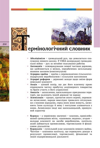 230
 Àáîëіöіîíіçì – ãðîìàäñüêèé ðóõ, ùî äîìàãàєòüñÿ ñêà-
ñóâàííÿ ïåâíîãî çàêîíó. Ó ÑØÀ íàïåðåäîäíі ãðîìàäÿí-
ñüêîї âіéíè – ðóõ çà íåãàéíå ñêàñóâàííÿ ðàáñòâà
 Àâòîíîìіÿ – ñàìîâðÿäóâàííÿ ïåâíîї ÷àñòèíè äåðæàâè,
ùî çäіéñíþєòüñÿ â ìåæàõ, ïåðåäáà÷åíèõ çàãàëüíîäåð-
æàâíèì çàêîíîì (êîíñòèòóöієþ)
 Àãðàðíà êðàїíà – êðàїíà ç ïåðåâàæàþ÷èì ñіëüñüêîãîñ-
ïîäàðñüêèì âèðîáíèöòâîì і ñіëüñüêèì íàñåëåííÿì
 Àãðàðíі ðåôîðìè – äåðæàâíі çàõîäè ùîäî çìіíè ôîðì
çåìåëüíîї âëàñíîñòі
 Àêöіÿ – öіííèé ïàïіð, ùî äàє éîãî âëàñíèêó ïðàâî
îòðèìóâàòè ÷àñòêó ïðèáóòêó àêöіîíåðíîãî òîâàðèñòâà
òà áðàòè ó÷àñòü â éîãî óïðàâëіííі
 Àíåêñіÿ – çàõîïëåííÿ, íàñèëüíèöüêå ïðèєäíàííÿ òåðè-
òîðії, ùî íàëåæèòü іíøіé äåðæàâі ÷è íàðîäó
 Àñèìіëÿöіÿ – ïðîöåñ, ïðîòÿãîì ÿêîãî îêðåìі, ïåðåâàæ-
íî íå÷èñëåííі, íàðîäè âíàñëіäîê òðèâàëîãî ñïіëêóâàí-
íÿ ç іíøèìè íàðîäàìè, ñåðåä ÿêèõ âîíè æèâóòü, çàñâî-
þþòü їõíþ êóëüòóðó é ìîâó і ïîñòóïîâî çëèâàþòüñÿ ç
íèìè. Àñèìіëÿöіÿ іíîäі ìàє íàñèëüíèöüêèé, ïðèìóñî-
âèé õàðàêòåð
 Áóðæóà – ó ïåðâіñíîìó çíà÷åííі – âëàñíèê, ïðèâіëåéî-
âàíèé ãðîìàäÿíèí ìіñòà, «øàíîâàíà ëþäèíà», çãîäîì –
âîëîäàð âëàñíîñòі íà çàñîáè âèðîáíèöòâà, êàïіòàëó,
ÿêèé çàéìàєòüñÿ ïðîìèñëîâîþ, òîðãîâåëüíîþ é ôіíàí-
ñîâîþ äіÿëüíіñòþ
 Áóðæóàçіÿ – ñóñïіëüíèé êëàñ âëàñíèêіâ ïåâíîãî ìàéíà.
×àñòіøå – âëàñíèêè êàïіòàëó, ùî îòðèìóþòü äîõîäè â
ðåçóëüòàòі ïðîìèñëîâîї, òîðãîâåëüíîї, ôіíàíñîâîї òà
іíøîї ïіäïðèєìíèöüêîї äіÿëüíîñòі
ÒÒåðì³íîëîã³÷íèé ñëîâíèêÒÒ
 