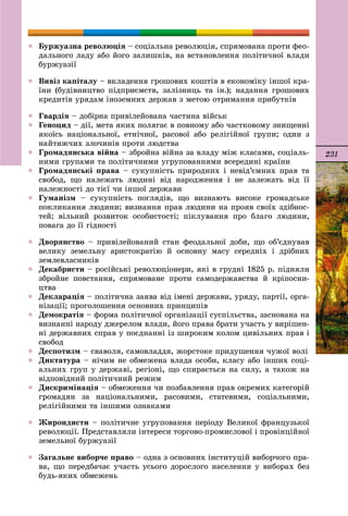 231
 Áóðæóàçíà ðåâîëþöіÿ – ñîöіàëüíà ðåâîëþöіÿ, ñïðÿìîâàíà ïðîòè ôåî-
äàëüíîãî ëàäó àáî éîãî çàëèøêіâ, íà âñòàíîâëåííÿ ïîëіòè÷íîї âëàäè
áóðæóàçії
 Âèâіç êàïіòàëó – âêëàäåííÿ ãðîøîâèõ êîøòіâ â åêîíîìіêó іíøîї êðà-
їíè (áóäіâíèöòâî ïіäïðèєìñòâ, çàëіçíèöü òà іí.); íàäàííÿ ãðîøîâèõ
êðåäèòіâ óðÿäàì іíîçåìíèõ äåðæàâ ç ìåòîþ îòðèìàííÿ ïðèáóòêіâ
 Ãâàðäіÿ – äîáіðíà ïðèâіëåéîâàíà ÷àñòèíà âіéñüê
 Ãåíîöèä – äії, ìåòà ÿêèõ ïîëÿãàє â ïîâíîìó àáî ÷àñòêîâîìó çíèùåííі
ÿêîїñü íàöіîíàëüíîї, åòíі÷íîї, ðàñîâîї àáî ðåëіãіéíîї ãðóïè; îäèí ç
íàéòÿæ÷èõ çëî÷èíіâ ïðîòè ëþäñòâà
 Ãðîìàäÿíñüêà âіéíà – çáðîéíà âіéíà çà âëàäó ìіæ êëàñàìè, ñîöіàëü-
íèìè ãðóïàìè òà ïîëіòè÷íèìè óãðóïîâàííÿìè âñåðåäèíі êðàїíè
 Ãðîìàäÿíñüêі ïðàâà – ñóêóïíіñòü ïðèðîäíèõ і íåâіä’єìíèõ ïðàâ òà
ñâîáîä, ùî íàëåæàòü ëþäèíі âіä íàðîäæåííÿ і íå çàëåæàòü âіä її
íàëåæíîñòі äî òієї ÷è іíøîї äåðæàâè
 Ãóìàíіçì – ñóêóïíіñòü ïîãëÿäіâ, ùî âèçíàþòü âèñîêå ãðîìàäñüêå
ïîêëèêàííÿ ëþäèíè; âèçíàííÿ ïðàâ ëþäèíè íà ïðîÿâ ñâîїõ çäіáíîñ-
òåé; âіëüíèé ðîçâèòîê îñîáèñòîñòі; ïіêëóâàííÿ ïðî áëàãî ëþäèíè,
ïîâàãà äî її ãіäíîñòі
 Äâîðÿíñòâî – ïðèâіëåéîâàíèé ñòàí ôåîäàëüíîї äîáè, ùî îá’єäíóâàâ
âåëèêó çåìåëüíó àðèñòîêðàòіþ é îñíîâíó ìàñó ñåðåäíіõ і äðіáíèõ
çåìëåâëàñíèêіâ
 Äåêàáðèñòè – ðîñіéñüêі ðåâîëþöіîíåðè, ÿêі â ãðóäíі 1825 ð. ïіäíÿëè
çáðîéíå ïîâñòàííÿ, ñïðÿìîâàíå ïðîòè ñàìîäåðæàâñòâà é êðіïîñíè-
öòâà
 Äåêëàðàöіÿ – ïîëіòè÷íà çàÿâà âіä іìåíі äåðæàâè, óðÿäó, ïàðòії, îðãà-
íіçàöії; ïðîãîëîøåííÿ îñíîâíèõ ïðèíöèïіâ
 Äåìîêðàòіÿ – ôîðìà ïîëіòè÷íîї îðãàíіçàöії ñóñïіëüñòâà, çàñíîâàíà íà
âèçíàííі íàðîäó äæåðåëîì âëàäè, éîãî ïðàâà áðàòè ó÷àñòü ó âèðіøåí-
íі äåðæàâíèõ ñïðàâ ó ïîєäíàííі іç øèðîêèì êîëîì öèâіëüíèõ ïðàâ і
ñâîáîä
 Äåñïîòèçì – ñâàâîëÿ, ñàìîâëàääÿ, æîðñòîêå ïðèäóøåííÿ ÷óæîї âîëі
 Äèêòàòóðà – íі÷èì íå îáìåæåíà âëàäà îñîáè, êëàñó àáî іíøèõ ñîöі-
àëüíèõ ãðóï ó äåðæàâі, ðåãіîíі, ùî ñïèðàєòüñÿ íà ñèëó, à òàêîæ íà
âіäïîâіäíèé ïîëіòè÷íèé ðåæèì
 Äèñêðèìіíàöіÿ – îáìåæåííÿ ÷è ïîçáàâëåííÿ ïðàâ îêðåìèõ êàòåãîðіé
ãðîìàäÿí çà íàöіîíàëüíèìè, ðàñîâèìè, ñòàòåâèìè, ñîöіàëüíèìè,
ðåëіãіéíèìè òà іíøèìè îçíàêàìè
 Æèðîíäèñòè – ïîëіòè÷íå óãðóïîâàííÿ ïåðіîäó Âåëèêîї ôðàíöóçüêîї
ðåâîëþöії. Ïðåäñòàâëÿëè іíòåðåñè òîðãîâî-ïðîìèñëîâîї і ïðîâіíöіéíîї
çåìåëüíîї áóðæóàçії
 Çàãàëüíå âèáîð÷å ïðàâî – îäíà ç îñíîâíèõ іíñòèòóöіé âèáîð÷îãî ïðà-
âà, ùî ïåðåäáà÷àє ó÷àñòü óñüîãî äîðîñëîãî íàñåëåííÿ ó âèáîðàõ áåç
áóäü-ÿêèõ îáìåæåíü
 