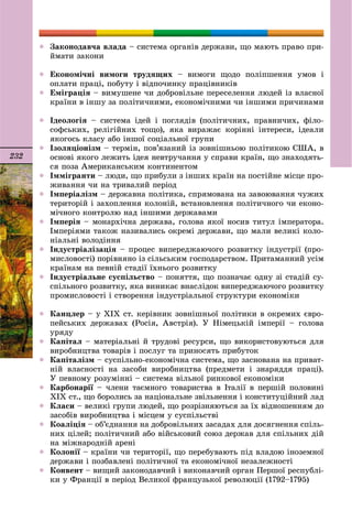 232
 Çàêîíîäàâ÷à âëàäà – ñèñòåìà îðãàíіâ äåðæàâè, ùî ìàþòü ïðàâî ïðè-
éìàòè çàêîíè
 Åêîíîìі÷íі âèìîãè òðóäÿùèõ – âèìîãè ùîäî ïîëіïøåííÿ óìîâ і
îïëàòè ïðàöі, ïîáóòó і âіäïî÷èíêó ïðàöіâíèêіâ
 Åìіãðàöіÿ – âèìóøåíå ÷è äîáðîâіëüíå ïåðåñåëåííÿ ëþäåé іç âëàñíîї
êðàїíè â іíøó çà ïîëіòè÷íèìè, åêîíîìі÷íèìè ÷è іíøèìè ïðè÷èíàìè
 Іäåîëîãіÿ – ñèñòåìà іäåé і ïîãëÿäіâ (ïîëіòè÷íèõ, ïðàâíè÷èõ, ôіëî-
ñîôñüêèõ, ðåëіãіéíèõ òîùî), ÿêà âèðàæàє êîðіííі іíòåðåñè, іäåàëè
ÿêîãîñü êëàñó àáî іíøîї ñîöіàëüíîї ãðóïè
 Іçîëÿöіîíіçì – òåðìіí, ïîâ’ÿçàíèé іç çîâíіøíüîþ ïîëіòèêîþ ÑØÀ, â
îñíîâі ÿêîãî ëåæèòü іäåÿ íåâòðó÷àííÿ ó ñïðàâè êðàїí, ùî çíàõîäÿòü-
ñÿ ïîçà Àìåðèêàíñüêèì êîíòèíåíòîì
 Іììіãðàíòè – ëþäè, ùî ïðèáóëè ç іíøèõ êðàїí íà ïîñòіéíå ìіñöå ïðî-
æèâàííÿ ÷è íà òðèâàëèé ïåðіîä
 Іìïåðіàëіçì – äåðæàâíà ïîëіòèêà, ñïðÿìîâàíà íà çàâîþâàííÿ ÷óæèõ
òåðèòîðіé і çàõîïëåííÿ êîëîíіé, âñòàíîâëåííÿ ïîëіòè÷íîãî ÷è åêîíî-
ìі÷íîãî êîíòðîëþ íàä іíøèìè äåðæàâàìè
 Іìïåðіÿ – ìîíàðõі÷íà äåðæàâà, ãîëîâà ÿêîї íîñèâ òèòóë іìïåðàòîðà.
Іìïåðіÿìè òàêîæ íàçèâàëèñü îêðåìі äåðæàâè, ùî ìàëè âåëèêі êîëî-
íіàëüíі âîëîäіííÿ
 Іíäóñòðіàëіçàöіÿ – ïðîöåñ âèïåðåäæàþ÷îãî ðîçâèòêó іíäóñòðії (ïðî-
ìèñëîâîñòі) ïîðіâíÿíî іç ñіëüñüêèì ãîñïîäàðñòâîì. Ïðèòàìàííèé óñіì
êðàїíàì íà ïåâíіé ñòàäії їõíüîãî ðîçâèòêó
 Іíäóñòðіàëüíå ñóñïіëüñòâî – ïîíÿòòÿ, ùî ïîçíà÷àє îäíó çі ñòàäіé ñó-
ñïіëüíîãî ðîçâèòêó, ÿêà âèíèêàє âíàñëіäîê âèïåðåäæàþ÷îãî ðîçâèòêó
ïðîìèñëîâîñòі і ñòâîðåííÿ іíäóñòðіàëüíîї ñòðóêòóðè åêîíîìіêè
 Êàíöëåð – ó XIX ñò. êåðіâíèê çîâíіøíüîї ïîëіòèêè â îêðåìèõ єâðî-
ïåéñüêèõ äåðæàâàõ (Ðîñіÿ, Àâñòðіÿ). Ó Íіìåöüêіé іìïåðії – ãîëîâà
óðÿäó
 Êàïіòàë – ìàòåðіàëüíі é òðóäîâі ðåñóðñè, ùî âèêîðèñòîâóþòüñÿ äëÿ
âèðîáíèöòâà òîâàðіâ і ïîñëóã òà ïðèíîñÿòü ïðèáóòîê
 Êàïіòàëіçì – ñóñïіëüíî-åêîíîìі÷íà ñèñòåìà, ùî çàñíîâàíà íà ïðèâàò-
íіé âëàñíîñòі íà çàñîáè âèðîáíèöòâà (ïðåäìåòè і çíàðÿääÿ ïðàöі).
Ó ïåâíîìó ðîçóìіííі – ñèñòåìà âіëüíîї ðèíêîâîї åêîíîìіêè
 Êàðáîíàðії – ÷ëåíè òàєìíîãî òîâàðèñòâà â Іòàëії â ïåðøіé ïîëîâèíії
XIX ñò., ùî áîðîëèñü çà íàöіîíàëüíå çâіëüíåííÿ і êîíñòèòóöіéíèé ëàä
 Êëàñè – âåëèêі ãðóïè ëþäåé, ùî ðîçðіçíÿþòüñÿ çà їõ âіäíîøåííÿì äî
çàñîáіâ âèðîáíèöòâà і ìіñöåì ó ñóñïіëüñòâі
 Êîàëіöіÿ – îá’єäíàííÿ íà äîáðîâіëüíèõ çàñàäàõ äëÿ äîñÿãíåííÿ ñïіëü-
íèõ öіëåé; ïîëіòè÷íèé àáî âіéñüêîâèé ñîþç äåðæàâ äëÿ ñïіëüíèõ äіé
íà ìіæíàðîäíіé àðåíі
 Êîëîíії – êðàїíè ÷è òåðèòîðії, ùî ïåðåáóâàþòü ïіä âëàäîþ іíîçåìíîї
äåðæàâè і ïîçáàâëåíі ïîëіòè÷íîї òà åêîíîìі÷íîї íåçàëåæíîñòі
 Êîíâåíò – âèùèé çàêîíîäàâ÷èé і âèêîíàâ÷èé îðãàí Ïåðøîї ðåñïóáëі-
êè ó Ôðàíöії â ïåðіîä Âåëèêîї ôðàíöóçüêîї ðåâîëþöії (1792–1795)
 