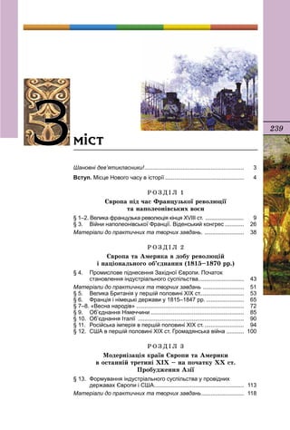 239
Зміст
Шановні дев’ятикласники!................................................................	 3
Вступ. Місце Нового часу в історії...................................................	 4
Р О З Д І Л 1
Європа під час Французької революції
та наполеонівських воєн
§ 1–2. Велика французька революція кінця XVIII ст. ........................... 	 9
§ 3.	 Війни наполеонівської Франції. Віденський конгрес.............	 26
Матеріали до практичних та творчих завдань. ..........................	 38
Р О З Д І Л 2
Європа та Америка в добу революцій
і національного об’єднання (1815–1870 рр.)
§ 4.	 Промислове піднесення Західної Європи. Початок
	 становлення індустріального суспільства..............................	 43
Матеріали до практичних та творчих завдань ...........................	 51
§ 5.	 Велика Британія у першій половині ХІХ ст.............................	 53
§ 6.	 Франція і німецькі держави у 1815–1847 рр..........................	 65
§ 7–8. «Весна народів» .....................................................................	 72
§ 9.	 Об’єднання Німеччини............................................................	 85
§ 10.	 Об’єднання Італії ....................................................................	 90
§ 11.	 Російська імперія в першій половині ХІХ ст...........................	 94
§ 12.	 США в першій половині ХІХ ст. Громадянська війна ............	 100
Р О З Д І Л 3
Модернізація країн Європи та Америки
в останній третині ХІХ – на початку ХХ ст.
Пробудæення Азії
§ 13.	 Формування індустріального суспільства у провідних
	 державах Європи і США..........................................................	 113
Матеріали до практичних та творчих завдань............................	 118
 
